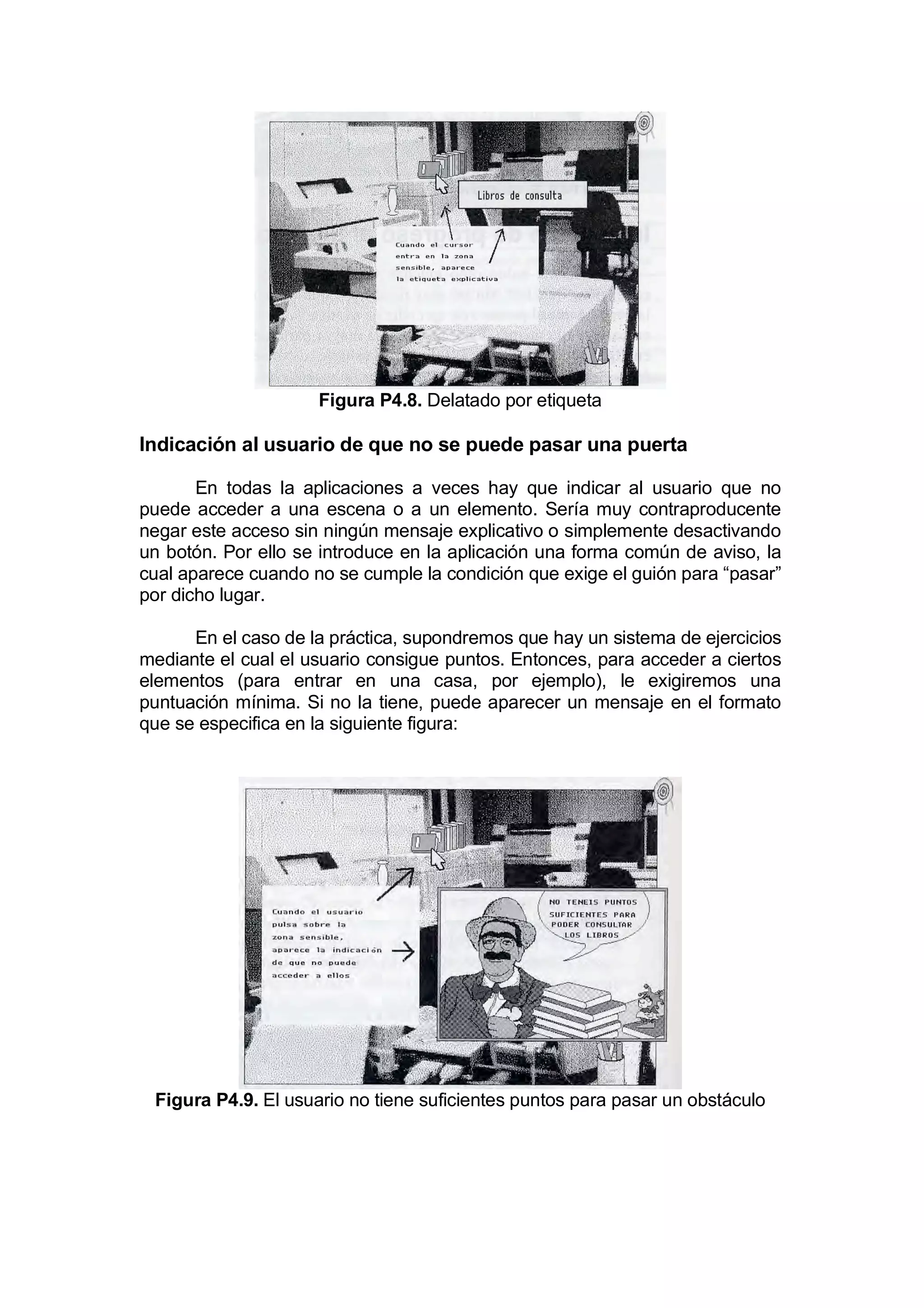 Figura P4.8. Delatado por etiqueta

Indicación al usuario de que no se puede pasar una puerta

       En todas la aplicaciones a veces hay que indicar al usuario que no
puede acceder a una escena o a un elemento. Sería muy contraproducente
negar este acceso sin ningún mensaje explicativo o simplemente desactivando
un botón. Por ello se introduce en la aplicación una forma común de aviso, la
cual aparece cuando no se cumple la condición que exige el guión para “pasar”
por dicho lugar.

      En el caso de la práctica, supondremos que hay un sistema de ejercicios
mediante el cual el usuario consigue puntos. Entonces, para acceder a ciertos
elementos (para entrar en una casa, por ejemplo), le exigiremos una
puntuación mínima. Si no la tiene, puede aparecer un mensaje en el formato
que se especifica en la siguiente figura:




 Figura P4.9. El usuario no tiene suficientes puntos para pasar un obstáculo
 