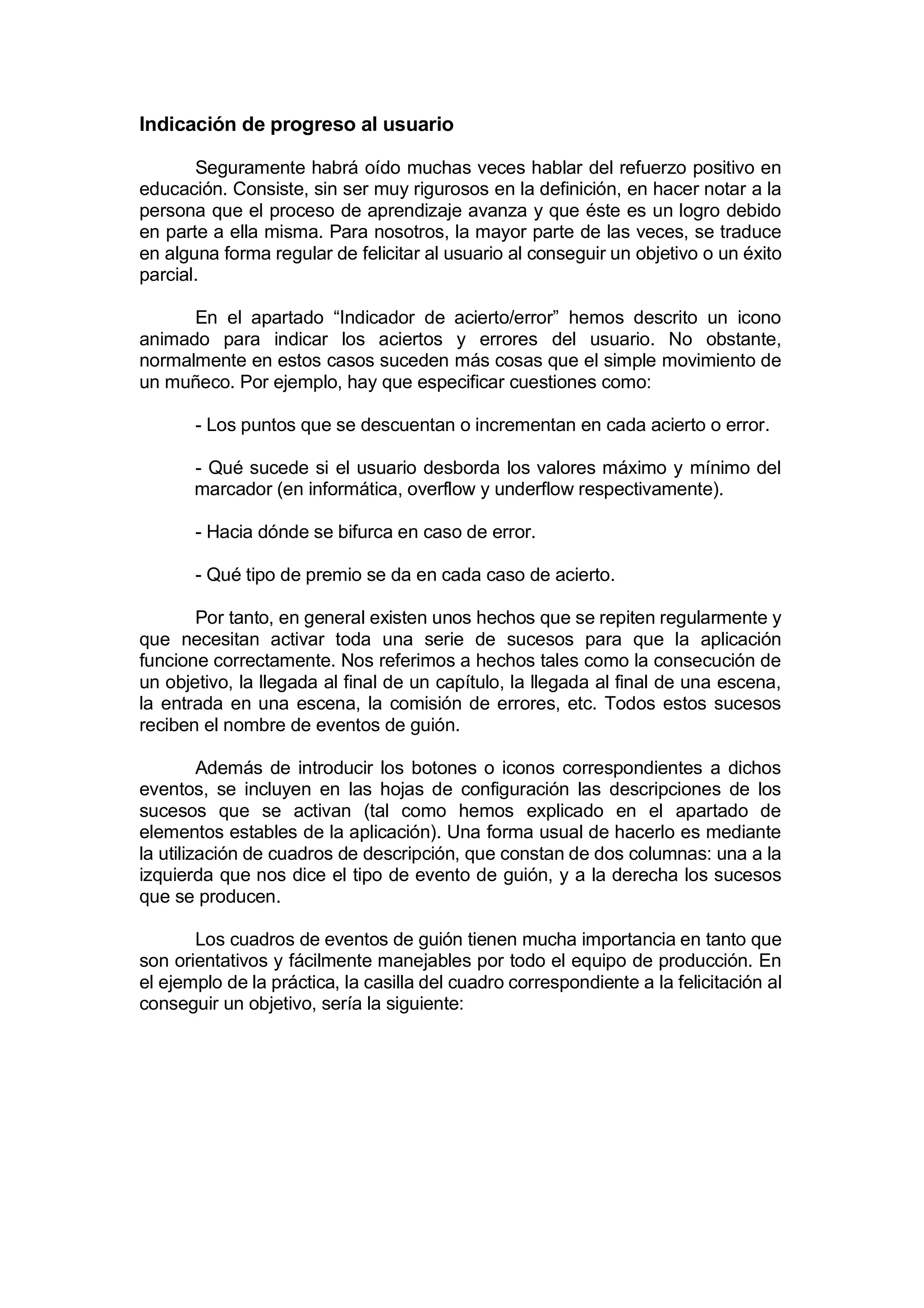 Indicación de progreso al usuario

       Seguramente habrá oído muchas veces hablar del refuerzo positivo en
educación. Consiste, sin ser muy rigurosos en la definición, en hacer notar a la
persona que el proceso de aprendizaje avanza y que éste es un logro debido
en parte a ella misma. Para nosotros, la mayor parte de las veces, se traduce
en alguna forma regular de felicitar al usuario al conseguir un objetivo o un éxito
parcial.

      En el apartado “Indicador de acierto/error” hemos descrito un icono
animado para indicar los aciertos y errores del usuario. No obstante,
normalmente en estos casos suceden más cosas que el simple movimiento de
un muñeco. Por ejemplo, hay que especificar cuestiones como:

       - Los puntos que se descuentan o incrementan en cada acierto o error.

       - Qué sucede si el usuario desborda los valores máximo y mínimo del
       marcador (en informática, overflow y underflow respectivamente).

       - Hacia dónde se bifurca en caso de error.

       - Qué tipo de premio se da en cada caso de acierto.

       Por tanto, en general existen unos hechos que se repiten regularmente y
que necesitan activar toda una serie de sucesos para que la aplicación
funcione correctamente. Nos referimos a hechos tales como la consecución de
un objetivo, la llegada al final de un capítulo, la llegada al final de una escena,
la entrada en una escena, la comisión de errores, etc. Todos estos sucesos
reciben el nombre de eventos de guión.

         Además de introducir los botones o iconos correspondientes a dichos
eventos, se incluyen en las hojas de configuración las descripciones de los
sucesos que se activan (tal como hemos explicado en el apartado de
elementos estables de la aplicación). Una forma usual de hacerlo es mediante
la utilización de cuadros de descripción, que constan de dos columnas: una a la
izquierda que nos dice el tipo de evento de guión, y a la derecha los sucesos
que se producen.

       Los cuadros de eventos de guión tienen mucha importancia en tanto que
son orientativos y fácilmente manejables por todo el equipo de producción. En
el ejemplo de la práctica, la casilla del cuadro correspondiente a la felicitación al
conseguir un objetivo, sería la siguiente:
 