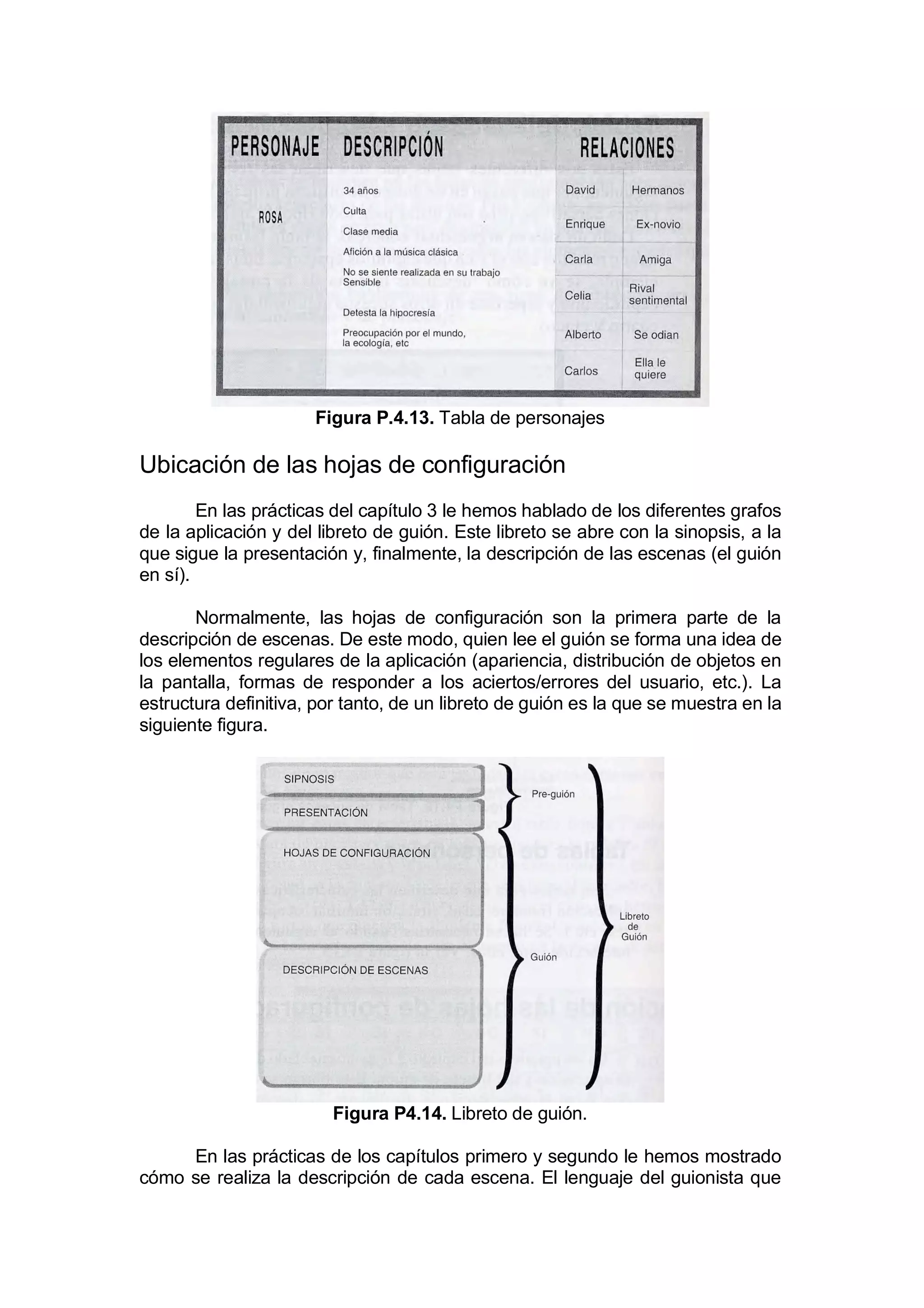 Figura P.4.13. Tabla de personajes

Ubicación de las hojas de configuración
        En las prácticas del capítulo 3 le hemos hablado de los diferentes grafos
de la aplicación y del libreto de guión. Este libreto se abre con la sinopsis, a la
que sigue la presentación y, finalmente, la descripción de las escenas (el guión
en sí).

       Normalmente, las hojas de configuración son la primera parte de la
descripción de escenas. De este modo, quien lee el guión se forma una idea de
los elementos regulares de la aplicación (apariencia, distribución de objetos en
la pantalla, formas de responder a los aciertos/errores del usuario, etc.). La
estructura definitiva, por tanto, de un libreto de guión es la que se muestra en la
siguiente figura.




                         Figura P4.14. Libreto de guión.

     En las prácticas de los capítulos primero y segundo le hemos mostrado
cómo se realiza la descripción de cada escena. El lenguaje del guionista que
 