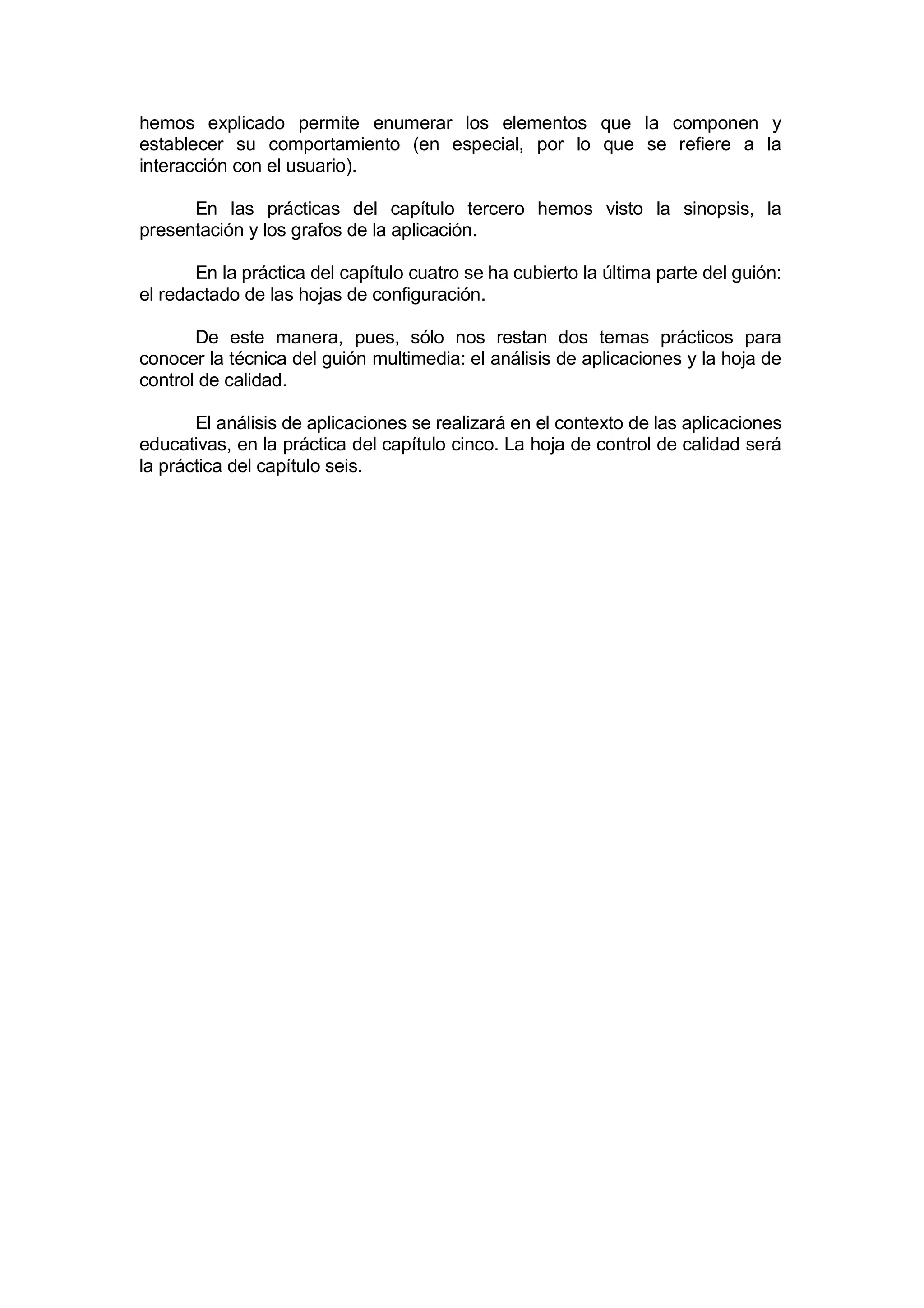 hemos explicado permite enumerar los elementos que la componen y
establecer su comportamiento (en especial, por lo que se refiere a la
interacción con el usuario).

      En las prácticas del capítulo tercero hemos visto la sinopsis, la
presentación y los grafos de la aplicación.

       En la práctica del capítulo cuatro se ha cubierto la última parte del guión:
el redactado de las hojas de configuración.

       De este manera, pues, sólo nos restan dos temas prácticos para
conocer la técnica del guión multimedia: el análisis de aplicaciones y la hoja de
control de calidad.

       El análisis de aplicaciones se realizará en el contexto de las aplicaciones
educativas, en la práctica del capítulo cinco. La hoja de control de calidad será
la práctica del capítulo seis.
 