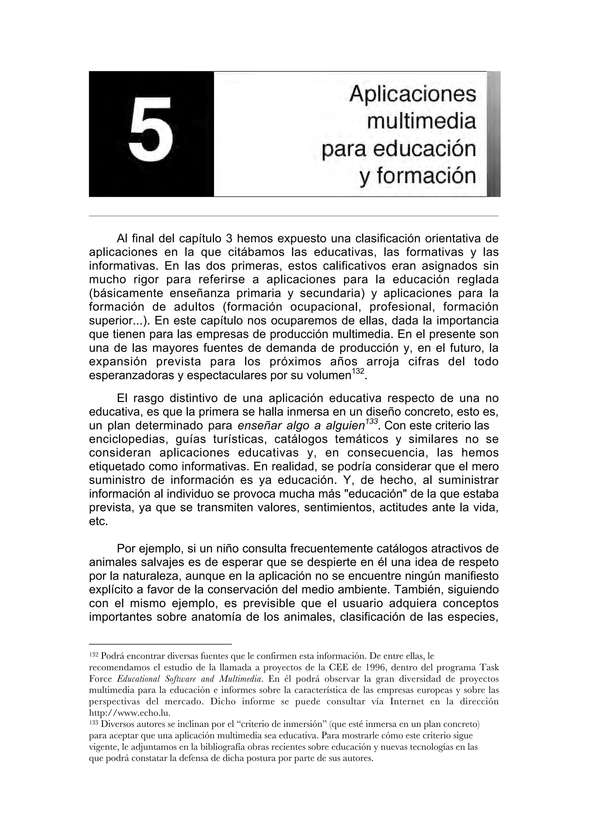 Aplicaciones multimedia para educación y formación

     Al final del capítulo 3 hemos expuesto una clasificación orientativa de
aplicaciones en la que citábamos las educativas, las formativas y las
informativas. En las dos primeras, estos calificativos eran asignados sin
mucho rigor para referirse a aplicaciones para la educación reglada
(básicamente enseñanza primaria y secundaria) y aplicaciones para la
formación de adultos (formación ocupacional, profesional, formación
superior...). En este capítulo nos ocuparemos de ellas, dada la importancia
que tienen para las empresas de producción multimedia. En el presente son
una de las mayores fuentes de demanda de producción y, en el futuro, la
expansión prevista para los próximos años arroja cifras del todo
esperanzadoras y espectaculares por su volumen132.
     El rasgo distintivo de una aplicación educativa respecto de una no
educativa, es que la primera se halla inmersa en un diseño concreto, esto es,
un plan determinado para enseñar algo a alguien133. Con este criterio las
enciclopedias, guías turísticas, catálogos temáticos y similares no se
consideran aplicaciones educativas y, en consecuencia, las hemos
etiquetado como informativas. En realidad, se podría considerar que el mero
suministro de información es ya educación. Y, de hecho, al suministrar
información al individuo se provoca mucha más "educación" de la que estaba
prevista, ya que se transmiten valores, sentimientos, actitudes ante la vida,
etc.

      Por ejemplo, si un niño consulta frecuentemente catálogos atractivos de
animales salvajes es de esperar que se despierte en él una idea de respeto
por la naturaleza, aunque en la aplicación no se encuentre ningún manifiesto
explícito a favor de la conservación del medio ambiente. También, siguiendo
con el mismo ejemplo, es previsible que el usuario adquiera conceptos
importantes sobre anatomía de los animales, clasificación de las especies,

132 Podrá encontrar diversas fuentes que le confirmen esta información. De entre ellas, le
recomendamos el estudio de la llamada a proyectos de la CEE de 1996, dentro del programa Task
Force Educational Software and Multimedia. En él podrá observar la gran diversidad de proyectos
multimedia para la educación e informes sobre la característica de las empresas europeas y sobre las
perspectivas del mercado. Dicho informe se puede consultar vía Internet en la dirección
http://www.echo.lu.
133 Diversos autores se inclinan por el “criterio de inmersión” (que esté inmersa en un plan concreto)

para aceptar que una aplicación multimedia sea educativa. Para mostrarle cómo este criterio sigue
vigente, le adjuntamos en la bibliografía obras recientes sobre educación y nuevas tecnologías en las
que podrá constatar la defensa de dicha postura por parte de sus autores.
 