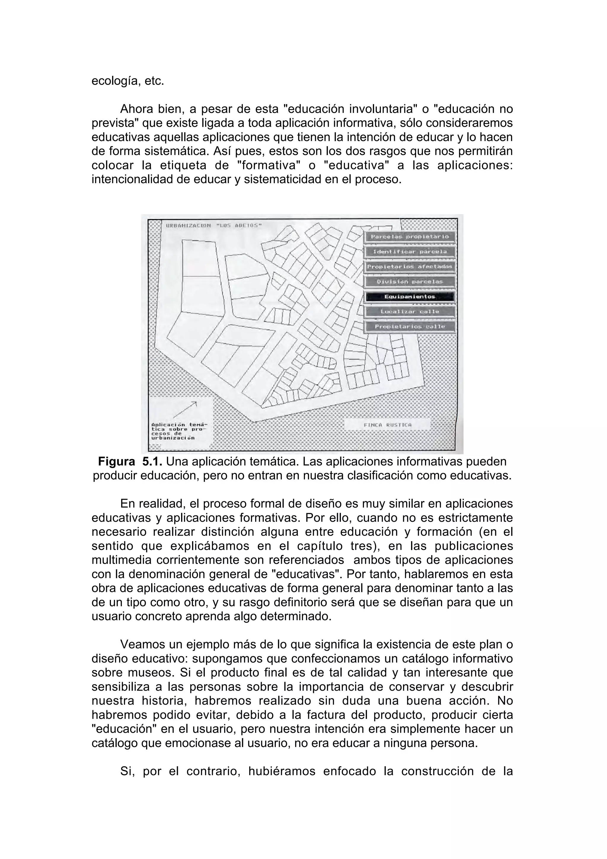 ecología, etc.

     Ahora bien, a pesar de esta "educación involuntaria" o "educación no
prevista" que existe ligada a toda aplicación informativa, sólo consideraremos
educativas aquellas aplicaciones que tienen la intención de educar y lo hacen
de forma sistemática. Así pues, estos son los dos rasgos que nos permitirán
colocar la etiqueta de "formativa" o "educativa" a las aplicaciones:
intencionalidad de educar y sistematicidad en el proceso.




 Figura 5.1. Una aplicación temática. Las aplicaciones informativas pueden
producir educación, pero no entran en nuestra clasificación como educativas.

     En realidad, el proceso formal de diseño es muy similar en aplicaciones
educativas y aplicaciones formativas. Por ello, cuando no es estrictamente
necesario realizar distinción alguna entre educación y formación (en el
sentido que explicábamos en el capítulo tres), en las publicaciones
multimedia corrientemente son referenciados ambos tipos de aplicaciones
con la denominación general de "educativas". Por tanto, hablaremos en esta
obra de aplicaciones educativas de forma general para denominar tanto a las
de un tipo como otro, y su rasgo definitorio será que se diseñan para que un
usuario concreto aprenda algo determinado.

     Veamos un ejemplo más de lo que significa la existencia de este plan o
diseño educativo: supongamos que confeccionamos un catálogo informativo
sobre museos. Si el producto final es de tal calidad y tan interesante que
sensibiliza a las personas sobre la importancia de conservar y descubrir
nuestra historia, habremos realizado sin duda una buena acción. No
habremos podido evitar, debido a la factura del producto, producir cierta
"educación" en el usuario, pero nuestra intención era simplemente hacer un
catálogo que emocionase al usuario, no era educar a ninguna persona.

     Si, por el contrario, hubiéramos enfocado la construcción de la
 
