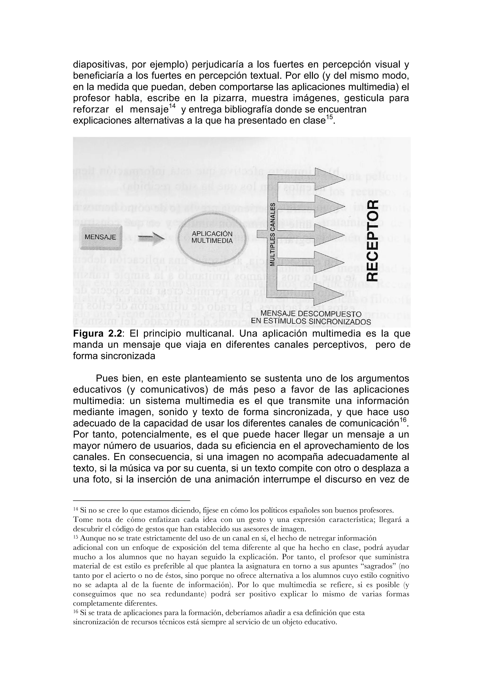 diapositivas, por ejemplo) perjudicaría a los fuertes en percepción visual y
beneficiaría a los fuertes en percepción textual. Por ello (y del mismo modo,
en la medida que puedan, deben comportarse las aplicaciones multimedia) el
profesor habla, escribe en la pizarra, muestra imágenes, gesticula para
reforzar el mensaje14 y entrega bibliografía donde se encuentran
explicaciones alternativas a la que ha presentado en clase15.




Figura 2.2: El principio multicanal. Una aplicación multimedia es la que
manda un mensaje que viaja en diferentes canales perceptivos, pero de
forma sincronizada

      Pues bien, en este planteamiento se sustenta uno de los argumentos
educativos (y comunicativos) de más peso a favor de las aplicaciones
multimedia: un sistema multimedia es el que transmite una información
mediante imagen, sonido y texto de forma sincronizada, y que hace uso
adecuado de la capacidad de usar los diferentes canales de comunicación16.
Por tanto, potencialmente, es el que puede hacer llegar un mensaje a un
mayor número de usuarios, dada su eficiencia en el aprovechamiento de los
canales. En consecuencia, si una imagen no acompaña adecuadamente al
texto, si la música va por su cuenta, si un texto compite con otro o desplaza a
una foto, si la inserción de una animación interrumpe el discurso en vez de

14 Si no se cree lo que estamos diciendo, fijese en cómo los políticos españoles son buenos profesores.
Tome nota de cómo enfatizan cada idea con un gesto y una expresión característica; llegará a
descubrir el código de gestos que han establecido sus asesores de imagen.
15 Aunque no se trate estrictamente del uso de un canal en sí, el hecho de netregar información

adicional con un enfoque de exposición del tema diferente al que ha hecho en clase, podrá ayudar
mucho a los alumnos que no hayan seguido la explicación. Por tanto, el profesor que suministra
material de est estilo es preferible al que plantea la asignatura en torno a sus apuntes “sagrados” (no
tanto por el acierto o no de éstos, sino porque no ofrece alternativa a los alumnos cuyo estilo cognitivo
no se adapta al de la fuente de información). Por lo que multimedia se refiere, si es posible (y
conseguimos que no sea redundante) podrá ser positivo explicar lo mismo de varias formas
completamente diferentes.
16 Si se trata de aplicaciones para la formación, deberíamos añadir a esa definición que esta

sincronización de recursos técnicos está siempre al servicio de un objeto educativo.
 