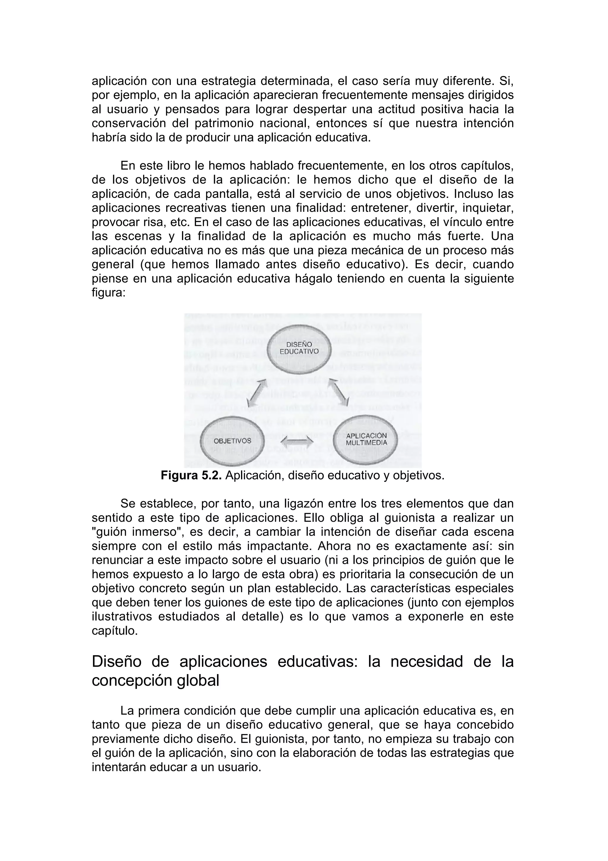 aplicación con una estrategia determinada, el caso sería muy diferente. Si,
por ejemplo, en la aplicación aparecieran frecuentemente mensajes dirigidos
al usuario y pensados para lograr despertar una actitud positiva hacia la
conservación del patrimonio nacional, entonces sí que nuestra intención
habría sido la de producir una aplicación educativa.

      En este libro le hemos hablado frecuentemente, en los otros capítulos,
de los objetivos de la aplicación: le hemos dicho que el diseño de la
aplicación, de cada pantalla, está al servicio de unos objetivos. Incluso las
aplicaciones recreativas tienen una finalidad: entretener, divertir, inquietar,
provocar risa, etc. En el caso de las aplicaciones educativas, el vínculo entre
las escenas y la finalidad de la aplicación es mucho más fuerte. Una
aplicación educativa no es más que una pieza mecánica de un proceso más
general (que hemos llamado antes diseño educativo). Es decir, cuando
piense en una aplicación educativa hágalo teniendo en cuenta la siguiente
figura:




            Figura 5.2. Aplicación, diseño educativo y objetivos.

      Se establece, por tanto, una ligazón entre los tres elementos que dan
sentido a este tipo de aplicaciones. Ello obliga al guionista a realizar un
"guión inmerso", es decir, a cambiar la intención de diseñar cada escena
siempre con el estilo más impactante. Ahora no es exactamente así: sin
renunciar a este impacto sobre el usuario (ni a los principios de guión que le
hemos expuesto a lo largo de esta obra) es prioritaria la consecución de un
objetivo concreto según un plan establecido. Las características especiales
que deben tener los guiones de este tipo de aplicaciones (junto con ejemplos
ilustrativos estudiados al detalle) es lo que vamos a exponerle en este
capítulo.

Diseño de aplicaciones educativas: la necesidad de la
concepción global
      La primera condición que debe cumplir una aplicación educativa es, en
tanto que pieza de un diseño educativo general, que se haya concebido
previamente dicho diseño. El guionista, por tanto, no empieza su trabajo con
el guión de la aplicación, sino con la elaboración de todas las estrategias que
intentarán educar a un usuario.
 