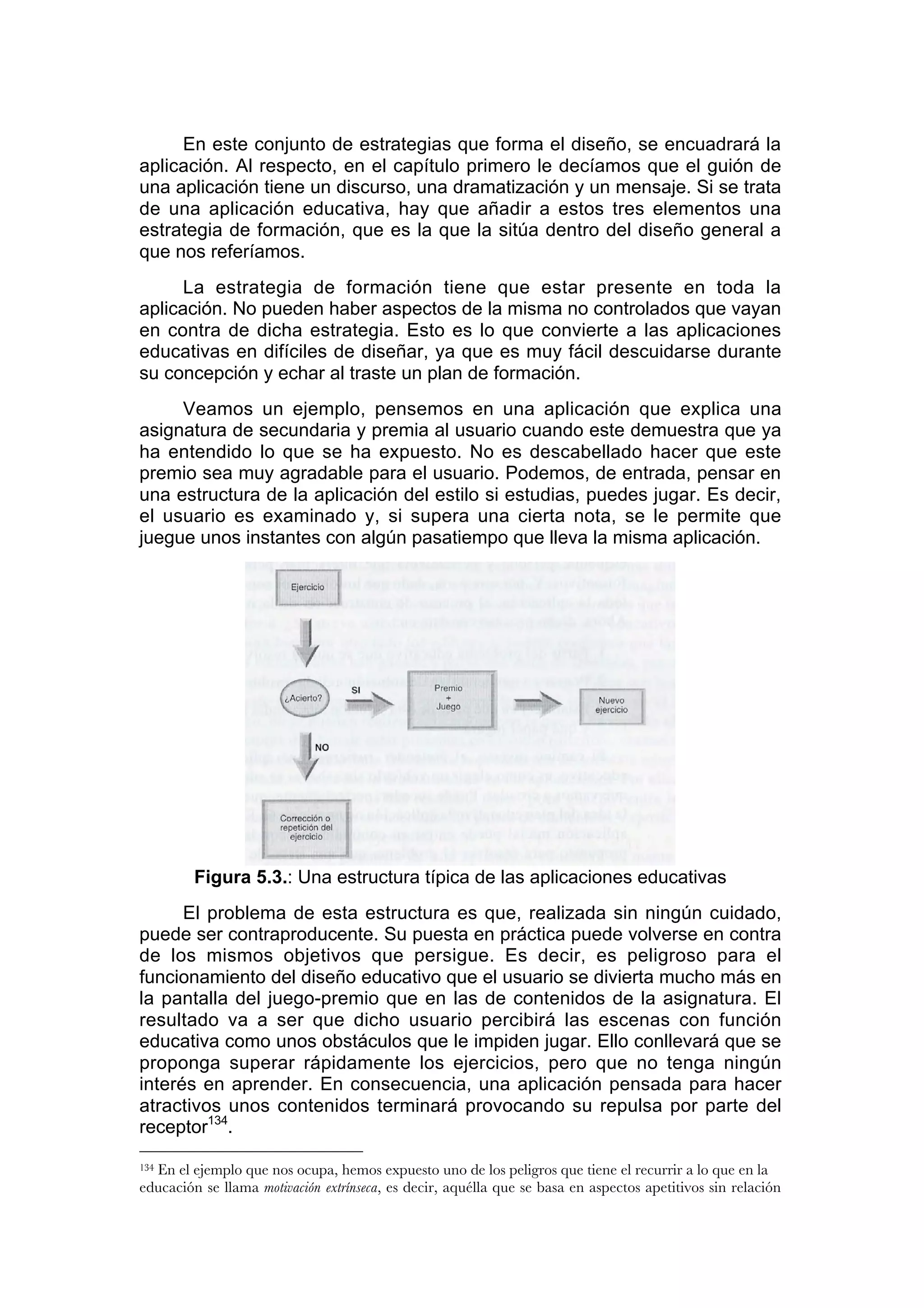 En este conjunto de estrategias que forma el diseño, se encuadrará la
aplicación. Al respecto, en el capítulo primero le decíamos que el guión de
una aplicación tiene un discurso, una dramatización y un mensaje. Si se trata
de una aplicación educativa, hay que añadir a estos tres elementos una
estrategia de formación, que es la que la sitúa dentro del diseño general a
que nos referíamos.
      La estrategia de formación tiene que estar presente en toda la
aplicación. No pueden haber aspectos de la misma no controlados que vayan
en contra de dicha estrategia. Esto es lo que convierte a las aplicaciones
educativas en difíciles de diseñar, ya que es muy fácil descuidarse durante
su concepción y echar al traste un plan de formación.
     Veamos un ejemplo, pensemos en una aplicación que explica una
asignatura de secundaria y premia al usuario cuando este demuestra que ya
ha entendido lo que se ha expuesto. No es descabellado hacer que este
premio sea muy agradable para el usuario. Podemos, de entrada, pensar en
una estructura de la aplicación del estilo si estudias, puedes jugar. Es decir,
el usuario es examinado y, si supera una cierta nota, se le permite que
juegue unos instantes con algún pasatiempo que lleva la misma aplicación.




         Figura 5.3.: Una estructura típica de las aplicaciones educativas
      El problema de esta estructura es que, realizada sin ningún cuidado,
puede ser contraproducente. Su puesta en práctica puede volverse en contra
de los mismos objetivos que persigue. Es decir, es peligroso para el
funcionamiento del diseño educativo que el usuario se divierta mucho más en
la pantalla del juego-premio que en las de contenidos de la asignatura. El
resultado va a ser que dicho usuario percibirá las escenas con función
educativa como unos obstáculos que le impiden jugar. Ello conllevará que se
proponga superar rápidamente los ejercicios, pero que no tenga ningún
interés en aprender. En consecuencia, una aplicación pensada para hacer
atractivos unos contenidos terminará provocando su repulsa por parte del
receptor134.

  En el ejemplo que nos ocupa, hemos expuesto uno de los peligros que tiene el recurrir a lo que en la
134

educación se llama motivación extrínseca, es decir, aquélla que se basa en aspectos apetitivos sin relación
 