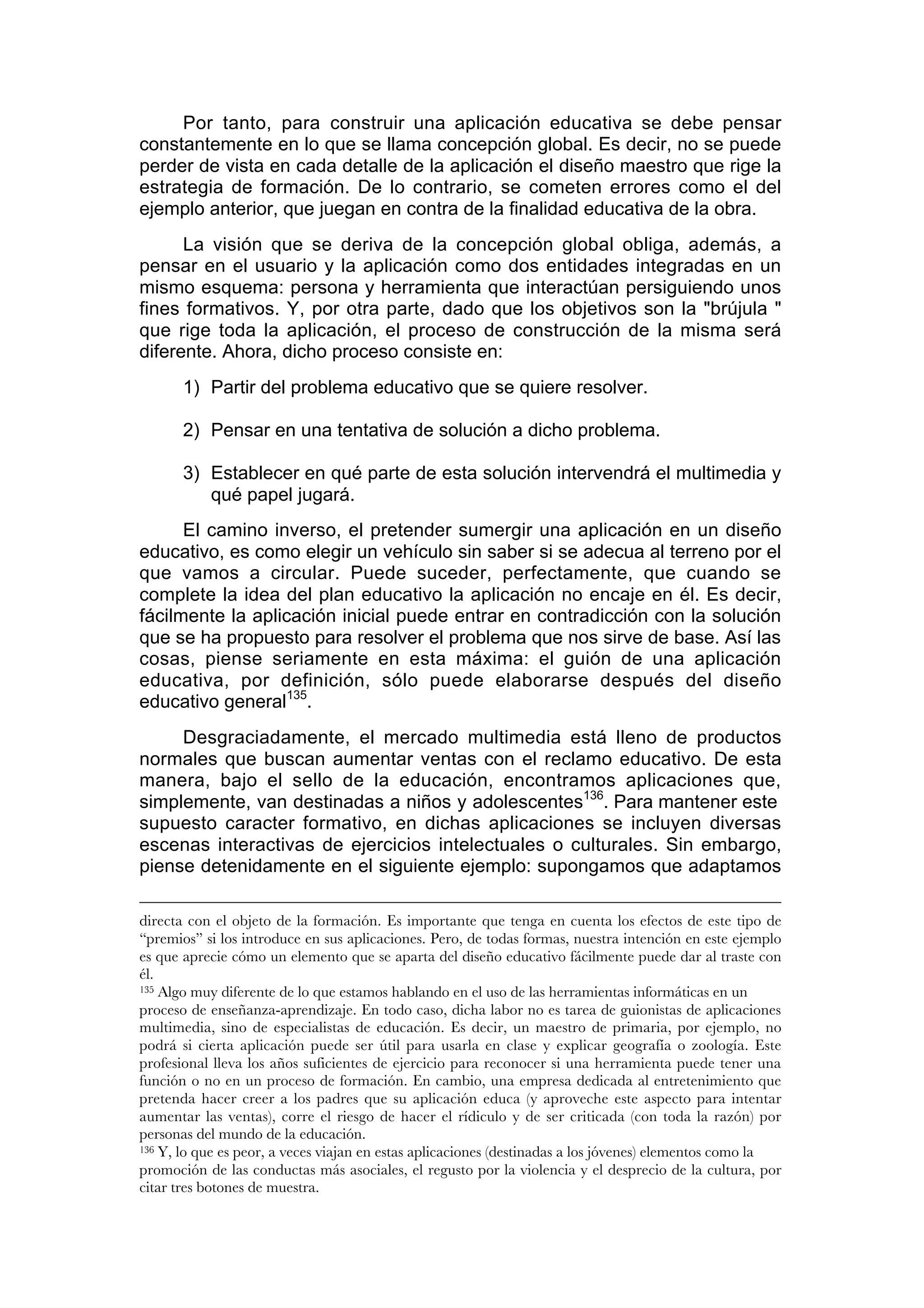 Por tanto, para construir una aplicación educativa se debe pensar
constantemente en lo que se llama concepción global. Es decir, no se puede
perder de vista en cada detalle de la aplicación el diseño maestro que rige la
estrategia de formación. De lo contrario, se cometen errores como el del
ejemplo anterior, que juegan en contra de la finalidad educativa de la obra.
      La visión que se deriva de la concepción global obliga, además, a
pensar en el usuario y la aplicación como dos entidades integradas en un
mismo esquema: persona y herramienta que interactúan persiguiendo unos
fines formativos. Y, por otra parte, dado que los objetivos son la "brújula "
que rige toda la aplicación, el proceso de construcción de la misma será
diferente. Ahora, dicho proceso consiste en:
       1) Partir del problema educativo que se quiere resolver.

       2) Pensar en una tentativa de solución a dicho problema.

       3) Establecer en qué parte de esta solución intervendrá el multimedia y
          qué papel jugará.
      El camino inverso, el pretender sumergir una aplicación en un diseño
educativo, es como elegir un vehículo sin saber si se adecua al terreno por el
que vamos a circular. Puede suceder, perfectamente, que cuando se
complete la idea del plan educativo la aplicación no encaje en él. Es decir,
fácilmente la aplicación inicial puede entrar en contradicción con la solución
que se ha propuesto para resolver el problema que nos sirve de base. Así las
cosas, piense seriamente en esta máxima: el guión de una aplicación
educativa, por definición, sólo puede elaborarse después del diseño
educativo general135.
     Desgraciadamente, el mercado multimedia está lleno de productos
normales que buscan aumentar ventas con el reclamo educativo. De esta
manera, bajo el sello de la educación, encontramos aplicaciones que,
simplemente, van destinadas a niños y adolescentes136. Para mantener este
supuesto caracter formativo, en dichas aplicaciones se incluyen diversas
escenas interactivas de ejercicios intelectuales o culturales. Sin embargo,
piense detenidamente en el siguiente ejemplo: supongamos que adaptamos

directa con el objeto de la formación. Es importante que tenga en cuenta los efectos de este tipo de
“premios” si los introduce en sus aplicaciones. Pero, de todas formas, nuestra intención en este ejemplo
es que aprecie cómo un elemento que se aparta del diseño educativo fácilmente puede dar al traste con
él.
135 Algo muy diferente de lo que estamos hablando en el uso de las herramientas informáticas en un

proceso de enseñanza-aprendizaje. En todo caso, dicha labor no es tarea de guionistas de aplicaciones
multimedia, sino de especialistas de educación. Es decir, un maestro de primaria, por ejemplo, no
podrá si cierta aplicación puede ser útil para usarla en clase y explicar geografía o zoología. Este
profesional lleva los años suficientes de ejercicio para reconocer si una herramienta puede tener una
función o no en un proceso de formación. En cambio, una empresa dedicada al entretenimiento que
pretenda hacer creer a los padres que su aplicación educa (y aproveche este aspecto para intentar
aumentar las ventas), corre el riesgo de hacer el rídiculo y de ser criticada (con toda la razón) por
personas del mundo de la educación.
136 Y, lo que es peor, a veces viajan en estas aplicaciones (destinadas a los jóvenes) elementos como la

promoción de las conductas más asociales, el regusto por la violencia y el desprecio de la cultura, por
citar tres botones de muestra.
 