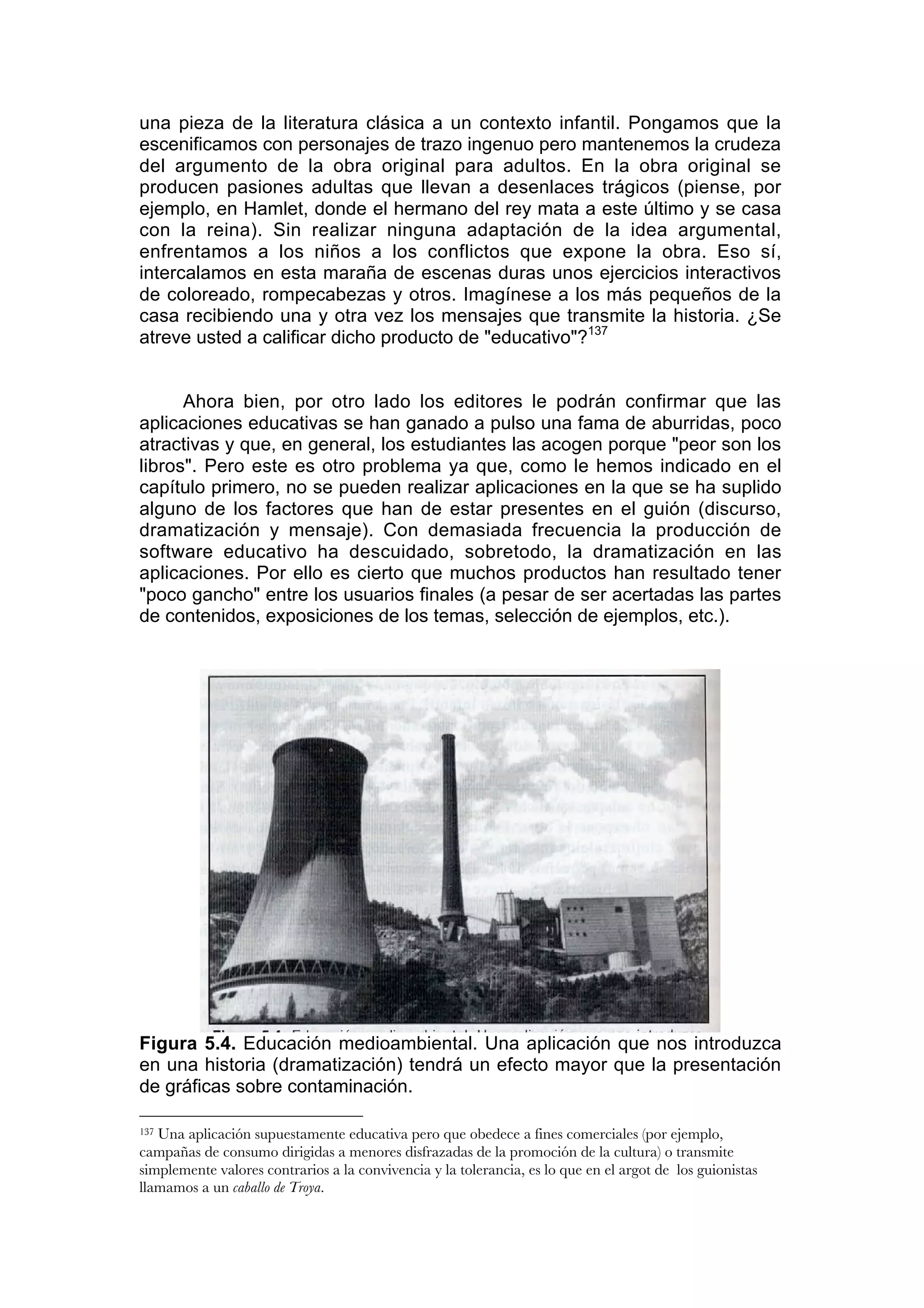 una pieza de la literatura clásica a un contexto infantil. Pongamos que la
escenificamos con personajes de trazo ingenuo pero mantenemos la crudeza
del argumento de la obra original para adultos. En la obra original se
producen pasiones adultas que llevan a desenlaces trágicos (piense, por
ejemplo, en Hamlet, donde el hermano del rey mata a este último y se casa
con la reina). Sin realizar ninguna adaptación de la idea argumental,
enfrentamos a los niños a los conflictos que expone la obra. Eso sí,
intercalamos en esta maraña de escenas duras unos ejercicios interactivos
de coloreado, rompecabezas y otros. Imagínese a los más pequeños de la
casa recibiendo una y otra vez los mensajes que transmite la historia. ¿Se
atreve usted a calificar dicho producto de "educativo"?137


      Ahora bien, por otro lado los editores le podrán confirmar que las
aplicaciones educativas se han ganado a pulso una fama de aburridas, poco
atractivas y que, en general, los estudiantes las acogen porque "peor son los
libros". Pero este es otro problema ya que, como le hemos indicado en el
capítulo primero, no se pueden realizar aplicaciones en la que se ha suplido
alguno de los factores que han de estar presentes en el guión (discurso,
dramatización y mensaje). Con demasiada frecuencia la producción de
software educativo ha descuidado, sobretodo, la dramatización en las
aplicaciones. Por ello es cierto que muchos productos han resultado tener
"poco gancho" entre los usuarios finales (a pesar de ser acertadas las partes
de contenidos, exposiciones de los temas, selección de ejemplos, etc.).




Figura 5.4. Educación medioambiental. Una aplicación que nos introduzca
en una historia (dramatización) tendrá un efecto mayor que la presentación
de gráficas sobre contaminación.

137Una aplicación supuestamente educativa pero que obedece a fines comerciales (por ejemplo,
campañas de consumo dirigidas a menores disfrazadas de la promoción de la cultura) o transmite
simplemente valores contrarios a la convivencia y la tolerancia, es lo que en el argot de los guionistas
llamamos a un caballo de Troya.
 