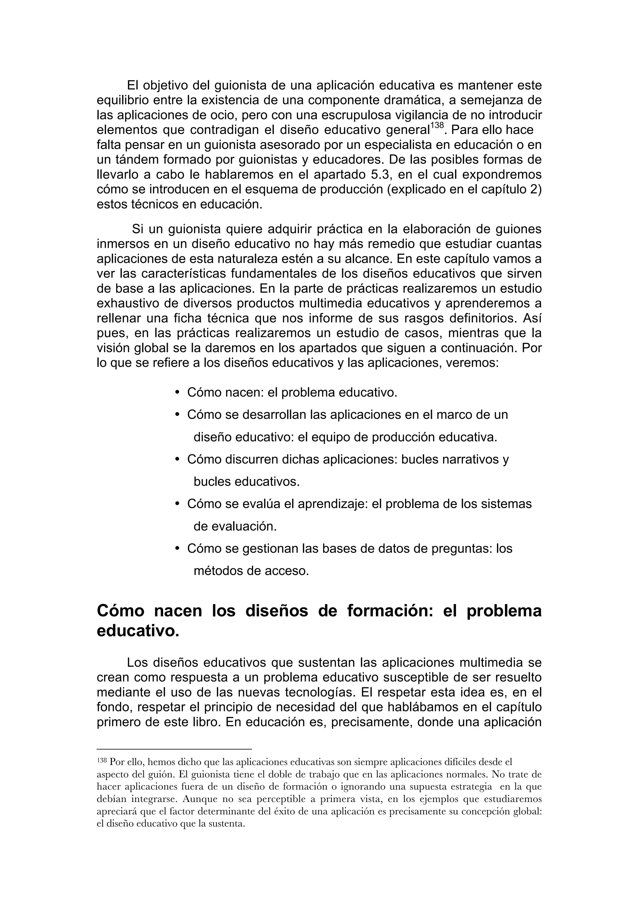 El objetivo del guionista de una aplicación educativa es mantener este
equilibrio entre la existencia de una componente dramática, a semejanza de
las aplicaciones de ocio, pero con una escrupulosa vigilancia de no introducir
elementos que contradigan el diseño educativo general138. Para ello hace
falta pensar en un guionista asesorado por un especialista en educación o en
un tándem formado por guionistas y educadores. De las posibles formas de
llevarlo a cabo le hablaremos en el apartado 5.3, en el cual expondremos
cómo se introducen en el esquema de producción (explicado en el capítulo 2)
estos técnicos en educación.
      Si un guionista quiere adquirir práctica en la elaboración de guiones
inmersos en un diseño educativo no hay más remedio que estudiar cuantas
aplicaciones de esta naturaleza estén a su alcance. En este capítulo vamos a
ver las características fundamentales de los diseños educativos que sirven
de base a las aplicaciones. En la parte de prácticas realizaremos un estudio
exhaustivo de diversos productos multimedia educativos y aprenderemos a
rellenar una ficha técnica que nos informe de sus rasgos definitorios. Así
pues, en las prácticas realizaremos un estudio de casos, mientras que la
visión global se la daremos en los apartados que siguen a continuación. Por
lo que se refiere a los diseños educativos y las aplicaciones, veremos:

                 • Cómo nacen: el problema educativo.
                 • Cómo se desarrollan las aplicaciones en el marco de un
                      diseño educativo: el equipo de producción educativa.
                 • Cómo discurren dichas aplicaciones: bucles narrativos y
                      bucles educativos.
                 • Cómo se evalúa el aprendizaje: el problema de los sistemas
                      de evaluación.
                 • Cómo se gestionan las bases de datos de preguntas: los
                      métodos de acceso.


Cómo nacen los diseños de formación: el problema
educativo.
     Los diseños educativos que sustentan las aplicaciones multimedia se
crean como respuesta a un problema educativo susceptible de ser resuelto
mediante el uso de las nuevas tecnologías. El respetar esta idea es, en el
fondo, respetar el principio de necesidad del que hablábamos en el capítulo
primero de este libro. En educación es, precisamente, donde una aplicación

138 Por ello, hemos dicho que las aplicaciones educativas son siempre aplicaciones difíciles desde el
aspecto del guión. El guionista tiene el doble de trabajo que en las aplicaciones normales. No trate de
hacer aplicaciones fuera de un diseño de formación o ignorando una supuesta estrategia en la que
debían integrarse. Aunque no sea perceptible a primera vista, en los ejemplos que estudiaremos
apreciará que el factor determinante del éxito de una aplicación es precisamente su concepción global:
el diseño educativo que la sustenta.
 