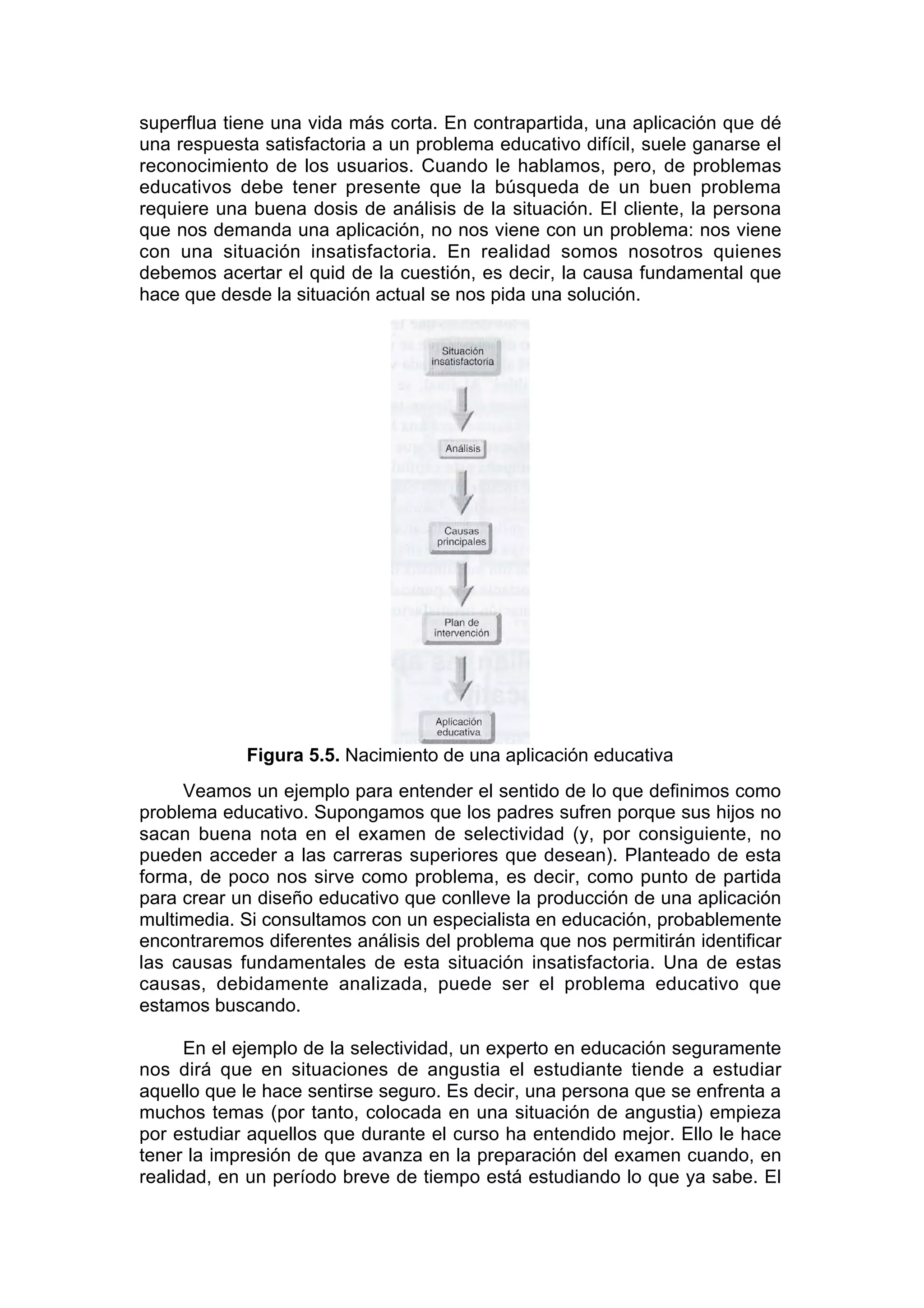 superflua tiene una vida más corta. En contrapartida, una aplicación que dé
una respuesta satisfactoria a un problema educativo difícil, suele ganarse el
reconocimiento de los usuarios. Cuando le hablamos, pero, de problemas
educativos debe tener presente que la búsqueda de un buen problema
requiere una buena dosis de análisis de la situación. El cliente, la persona
que nos demanda una aplicación, no nos viene con un problema: nos viene
con una situación insatisfactoria. En realidad somos nosotros quienes
debemos acertar el quid de la cuestión, es decir, la causa fundamental que
hace que desde la situación actual se nos pida una solución.




            Figura 5.5. Nacimiento de una aplicación educativa
     Veamos un ejemplo para entender el sentido de lo que definimos como
problema educativo. Supongamos que los padres sufren porque sus hijos no
sacan buena nota en el examen de selectividad (y, por consiguiente, no
pueden acceder a las carreras superiores que desean). Planteado de esta
forma, de poco nos sirve como problema, es decir, como punto de partida
para crear un diseño educativo que conlleve la producción de una aplicación
multimedia. Si consultamos con un especialista en educación, probablemente
encontraremos diferentes análisis del problema que nos permitirán identificar
las causas fundamentales de esta situación insatisfactoria. Una de estas
causas, debidamente analizada, puede ser el problema educativo que
estamos buscando.

      En el ejemplo de la selectividad, un experto en educación seguramente
nos dirá que en situaciones de angustia el estudiante tiende a estudiar
aquello que le hace sentirse seguro. Es decir, una persona que se enfrenta a
muchos temas (por tanto, colocada en una situación de angustia) empieza
por estudiar aquellos que durante el curso ha entendido mejor. Ello le hace
tener la impresión de que avanza en la preparación del examen cuando, en
realidad, en un período breve de tiempo está estudiando lo que ya sabe. El
 
