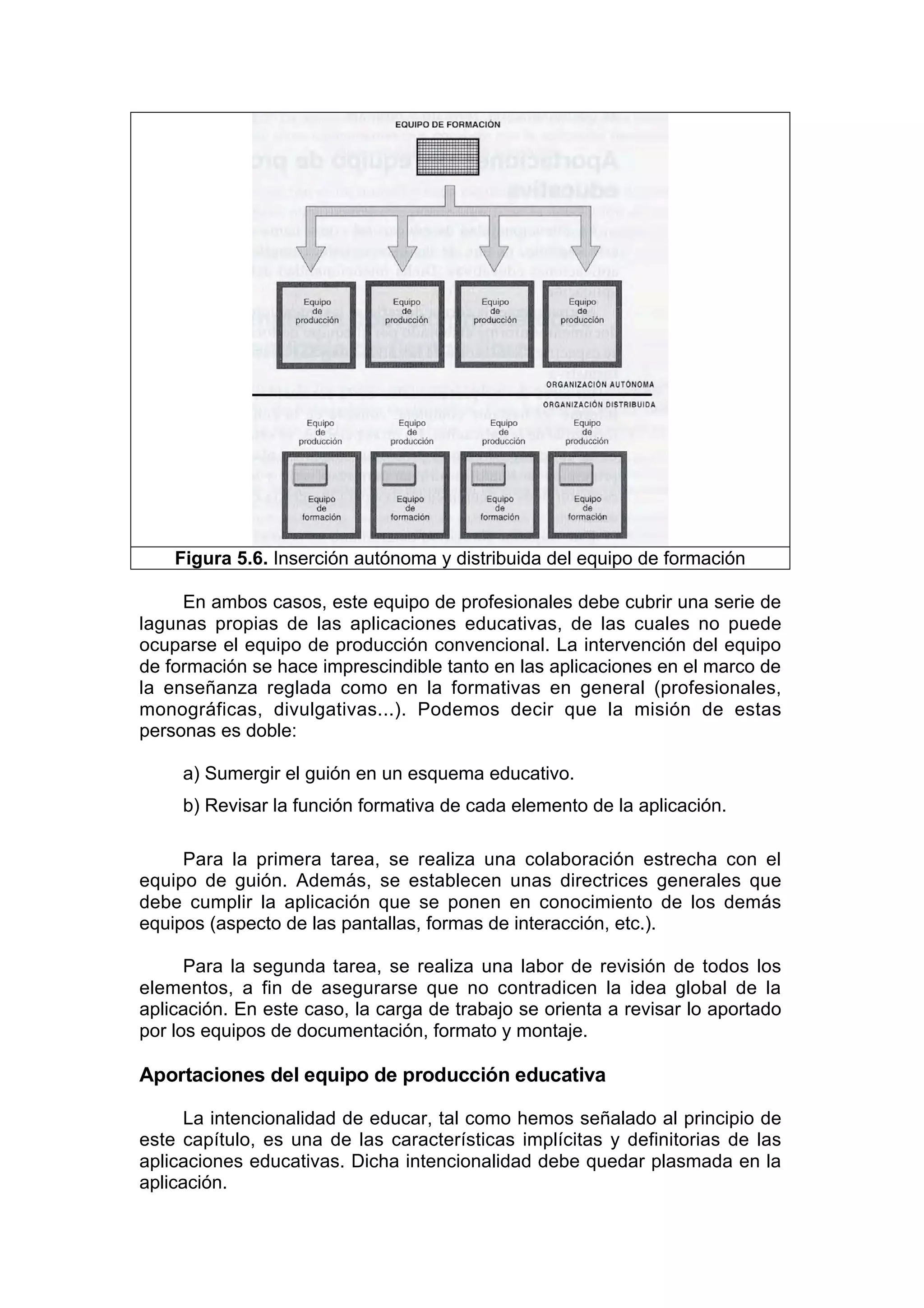 Figura 5.6. Inserción autónoma y distribuida del equipo de formación

     En ambos casos, este equipo de profesionales debe cubrir una serie de
lagunas propias de las aplicaciones educativas, de las cuales no puede
ocuparse el equipo de producción convencional. La intervención del equipo
de formación se hace imprescindible tanto en las aplicaciones en el marco de
la enseñanza reglada como en la formativas en general (profesionales,
monográficas, divulgativas...). Podemos decir que la misión de estas
personas es doble:

     a) Sumergir el guión en un esquema educativo.
     b) Revisar la función formativa de cada elemento de la aplicación.

     Para la primera tarea, se realiza una colaboración estrecha con el
equipo de guión. Además, se establecen unas directrices generales que
debe cumplir la aplicación que se ponen en conocimiento de los demás
equipos (aspecto de las pantallas, formas de interacción, etc.).

      Para la segunda tarea, se realiza una labor de revisión de todos los
elementos, a fin de asegurarse que no contradicen la idea global de la
aplicación. En este caso, la carga de trabajo se orienta a revisar lo aportado
por los equipos de documentación, formato y montaje.

Aportaciones del equipo de producción educativa

      La intencionalidad de educar, tal como hemos señalado al principio de
este capítulo, es una de las características implícitas y definitorias de las
aplicaciones educativas. Dicha intencionalidad debe quedar plasmada en la
aplicación.
 