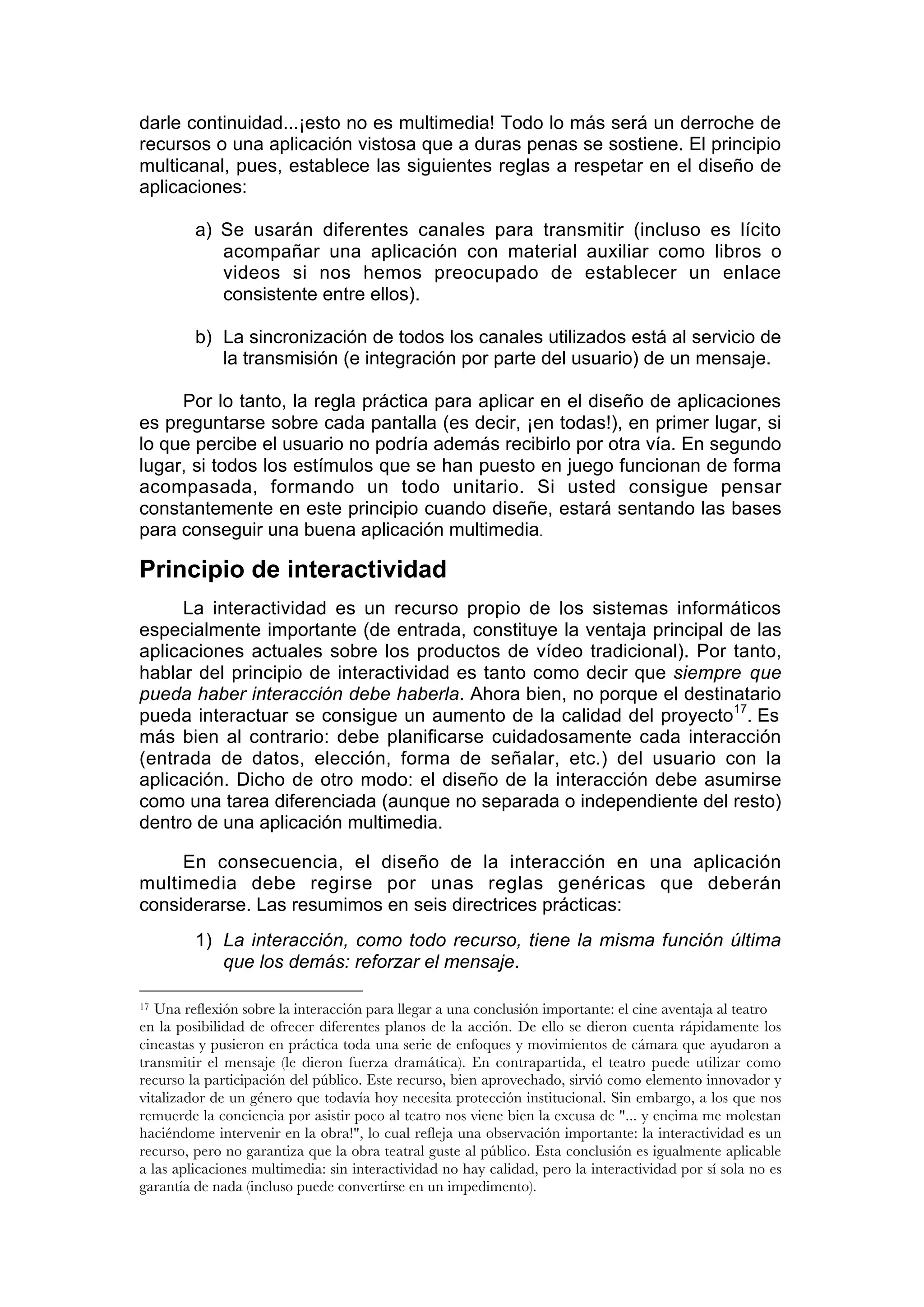 darle continuidad...¡esto no es multimedia! Todo lo más será un derroche de
recursos o una aplicación vistosa que a duras penas se sostiene. El principio
multicanal, pues, establece las siguientes reglas a respetar en el diseño de
aplicaciones:

         a) Se usarán diferentes canales para transmitir (incluso es lícito
            acompañar una aplicación con material auxiliar como libros o
            videos si nos hemos preocupado de establecer un enlace
            consistente entre ellos).

         b) La sincronización de todos los canales utilizados está al servicio de
            la transmisión (e integración por parte del usuario) de un mensaje.

     Por lo tanto, la regla práctica para aplicar en el diseño de aplicaciones
es preguntarse sobre cada pantalla (es decir, ¡en todas!), en primer lugar, si
lo que percibe el usuario no podría además recibirlo por otra vía. En segundo
lugar, si todos los estímulos que se han puesto en juego funcionan de forma
acompasada, formando un todo unitario. Si usted consigue pensar
constantemente en este principio cuando diseñe, estará sentando las bases
para conseguir una buena aplicación multimedia.

Principio de interactividad
     La interactividad es un recurso propio de los sistemas informáticos
especialmente importante (de entrada, constituye la ventaja principal de las
aplicaciones actuales sobre los productos de vídeo tradicional). Por tanto,
hablar del principio de interactividad es tanto como decir que siempre que
pueda haber interacción debe haberla. Ahora bien, no porque el destinatario
pueda interactuar se consigue un aumento de la calidad del proyecto17. Es
más bien al contrario: debe planificarse cuidadosamente cada interacción
(entrada de datos, elección, forma de señalar, etc.) del usuario con la
aplicación. Dicho de otro modo: el diseño de la interacción debe asumirse
como una tarea diferenciada (aunque no separada o independiente del resto)
dentro de una aplicación multimedia.

     En consecuencia, el diseño de la interacción en una aplicación
multimedia debe regirse por unas reglas genéricas que deberán
considerarse. Las resumimos en seis directrices prácticas:
         1) La interacción, como todo recurso, tiene la misma función última
            que los demás: reforzar el mensaje.

17 Una reflexión sobre la interacción para llegar a una conclusión importante: el cine aventaja al teatro
en la posibilidad de ofrecer diferentes planos de la acción. De ello se dieron cuenta rápidamente los
cineastas y pusieron en práctica toda una serie de enfoques y movimientos de cámara que ayudaron a
transmitir el mensaje (le dieron fuerza dramática). En contrapartida, el teatro puede utilizar como
recurso la participación del público. Este recurso, bien aprovechado, sirvió como elemento innovador y
vitalizador de un género que todavía hoy necesita protección institucional. Sin embargo, a los que nos
remuerde la conciencia por asistir poco al teatro nos viene bien la excusa de "... y encima me molestan
haciéndome intervenir en la obra!", lo cual refleja una observación importante: la interactividad es un
recurso, pero no garantiza que la obra teatral guste al público. Esta conclusión es igualmente aplicable
a las aplicaciones multimedia: sin interactividad no hay calidad, pero la interactividad por sí sola no es
garantía de nada (incluso puede convertirse en un impedimento).
 