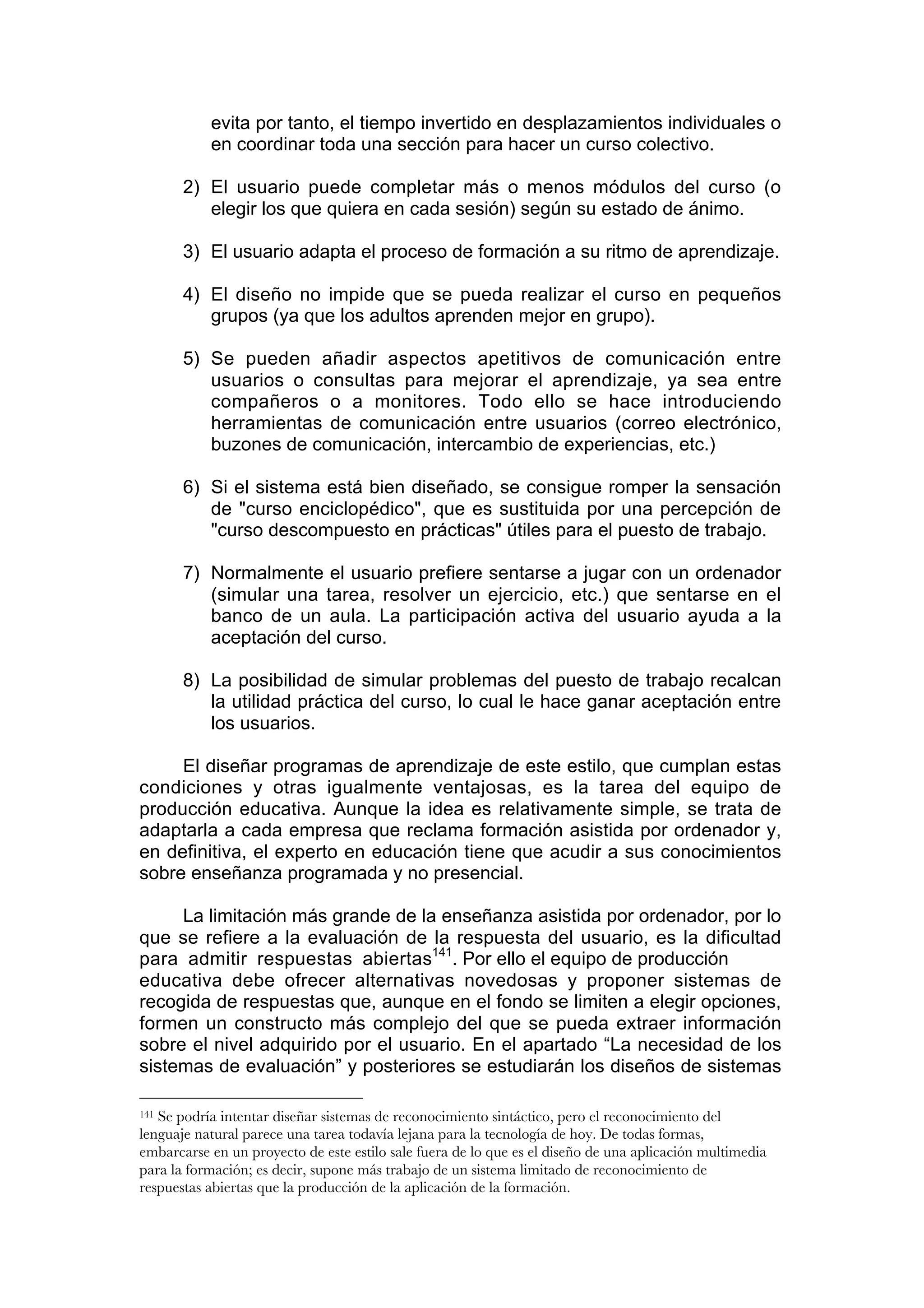 evita por tanto, el tiempo invertido en desplazamientos individuales o
           en coordinar toda una sección para hacer un curso colectivo.

       2) El usuario puede completar más o menos módulos del curso (o
          elegir los que quiera en cada sesión) según su estado de ánimo.

       3) El usuario adapta el proceso de formación a su ritmo de aprendizaje.

       4) El diseño no impide que se pueda realizar el curso en pequeños
          grupos (ya que los adultos aprenden mejor en grupo).

       5) Se pueden añadir aspectos apetitivos de comunicación entre
          usuarios o consultas para mejorar el aprendizaje, ya sea entre
          compañeros o a monitores. Todo ello se hace introduciendo
          herramientas de comunicación entre usuarios (correo electrónico,
          buzones de comunicación, intercambio de experiencias, etc.)

       6) Si el sistema está bien diseñado, se consigue romper la sensación
          de "curso enciclopédico", que es sustituida por una percepción de
          "curso descompuesto en prácticas" útiles para el puesto de trabajo.

       7) Normalmente el usuario prefiere sentarse a jugar con un ordenador
          (simular una tarea, resolver un ejercicio, etc.) que sentarse en el
          banco de un aula. La participación activa del usuario ayuda a la
          aceptación del curso.

       8) La posibilidad de simular problemas del puesto de trabajo recalcan
          la utilidad práctica del curso, lo cual le hace ganar aceptación entre
          los usuarios.

     El diseñar programas de aprendizaje de este estilo, que cumplan estas
condiciones y otras igualmente ventajosas, es la tarea del equipo de
producción educativa. Aunque la idea es relativamente simple, se trata de
adaptarla a cada empresa que reclama formación asistida por ordenador y,
en definitiva, el experto en educación tiene que acudir a sus conocimientos
sobre enseñanza programada y no presencial.

     La limitación más grande de la enseñanza asistida por ordenador, por lo
que se refiere a la evaluación de la respuesta del usuario, es la dificultad
para admitir respuestas abiertas141. Por ello el equipo de producción
educativa debe ofrecer alternativas novedosas y proponer sistemas de
recogida de respuestas que, aunque en el fondo se limiten a elegir opciones,
formen un constructo más complejo del que se pueda extraer información
sobre el nivel adquirido por el usuario. En el apartado “La necesidad de los
sistemas de evaluación” y posteriores se estudiarán los diseños de sistemas

141Se podría intentar diseñar sistemas de reconocimiento sintáctico, pero el reconocimiento del
lenguaje natural parece una tarea todavía lejana para la tecnología de hoy. De todas formas,
embarcarse en un proyecto de este estilo sale fuera de lo que es el diseño de una aplicación multimedia
para la formación; es decir, supone más trabajo de un sistema limitado de reconocimiento de
respuestas abiertas que la producción de la aplicación de la formación.
 
