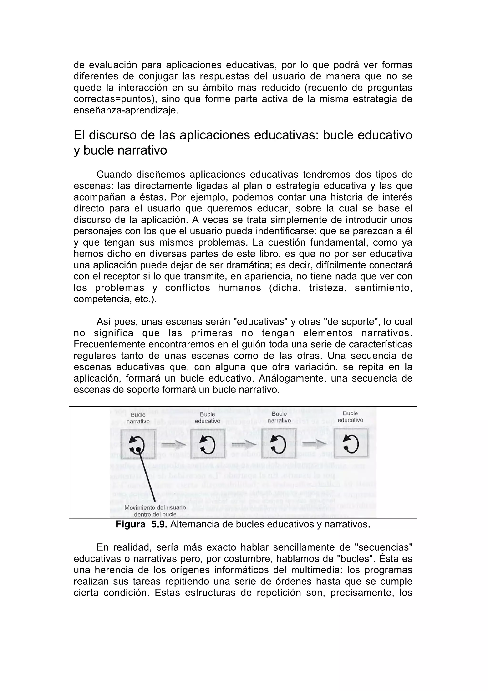 de evaluación para aplicaciones educativas, por lo que podrá ver formas
diferentes de conjugar las respuestas del usuario de manera que no se
quede la interacción en su ámbito más reducido (recuento de preguntas
correctas=puntos), sino que forme parte activa de la misma estrategia de
enseñanza-aprendizaje.

El discurso de las aplicaciones educativas: bucle educativo
y bucle narrativo
     Cuando diseñemos aplicaciones educativas tendremos dos tipos de
escenas: las directamente ligadas al plan o estrategia educativa y las que
acompañan a éstas. Por ejemplo, podemos contar una historia de interés
directo para el usuario que queremos educar, sobre la cual se base el
discurso de la aplicación. A veces se trata simplemente de introducir unos
personajes con los que el usuario pueda indentificarse: que se parezcan a él
y que tengan sus mismos problemas. La cuestión fundamental, como ya
hemos dicho en diversas partes de este libro, es que no por ser educativa
una aplicación puede dejar de ser dramática; es decir, difícilmente conectará
con el receptor si lo que transmite, en apariencia, no tiene nada que ver con
los problemas y conflictos humanos (dicha, tristeza, sentimiento,
competencia, etc.).

     Así pues, unas escenas serán "educativas" y otras "de soporte", lo cual
no significa que las primeras no tengan elementos narrativos.
Frecuentemente encontraremos en el guión toda una serie de características
regulares tanto de unas escenas como de las otras. Una secuencia de
escenas educativas que, con alguna que otra variación, se repita en la
aplicación, formará un bucle educativo. Análogamente, una secuencia de
escenas de soporte formará un bucle narrativo.




         Figura 5.9. Alternancia de bucles educativos y narrativos.

      En realidad, sería más exacto hablar sencillamente de "secuencias"
educativas o narrativas pero, por costumbre, hablamos de "bucles". Ésta es
una herencia de los orígenes informáticos del multimedia: los programas
realizan sus tareas repitiendo una serie de órdenes hasta que se cumple
cierta condición. Estas estructuras de repetición son, precisamente, los
 