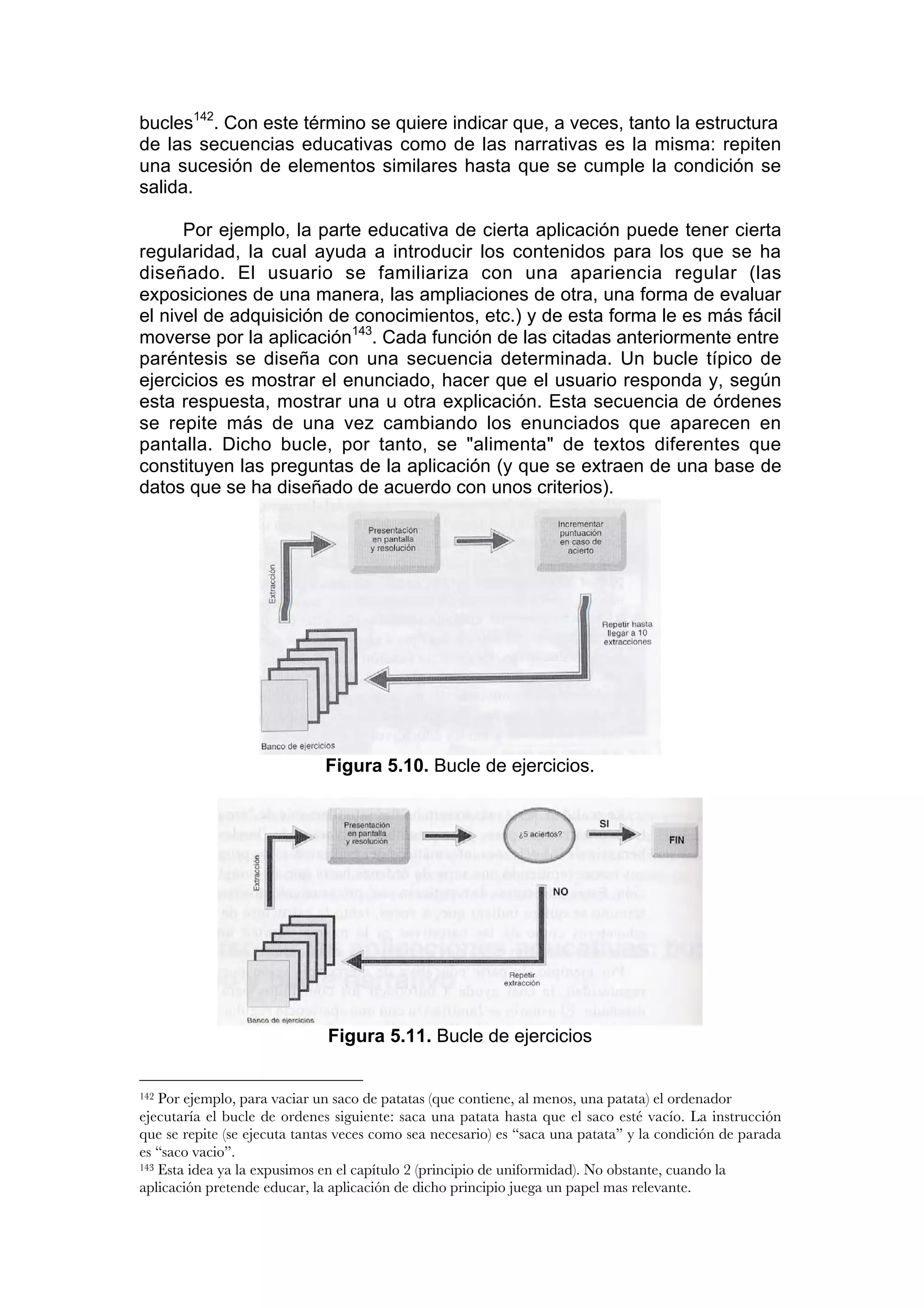 bucles142. Con este término se quiere indicar que, a veces, tanto la estructura
de las secuencias educativas como de las narrativas es la misma: repiten
una sucesión de elementos similares hasta que se cumple la condición se
salida.

      Por ejemplo, la parte educativa de cierta aplicación puede tener cierta
regularidad, la cual ayuda a introducir los contenidos para los que se ha
diseñado. El usuario se familiariza con una apariencia regular (las
exposiciones de una manera, las ampliaciones de otra, una forma de evaluar
el nivel de adquisición de conocimientos, etc.) y de esta forma le es más fácil
moverse por la aplicación143. Cada función de las citadas anteriormente entre
paréntesis se diseña con una secuencia determinada. Un bucle típico de
ejercicios es mostrar el enunciado, hacer que el usuario responda y, según
esta respuesta, mostrar una u otra explicación. Esta secuencia de órdenes
se repite más de una vez cambiando los enunciados que aparecen en
pantalla. Dicho bucle, por tanto, se "alimenta" de textos diferentes que
constituyen las preguntas de la aplicación (y que se extraen de una base de
datos que se ha diseñado de acuerdo con unos criterios).




                              Figura 5.10. Bucle de ejercicios.




                              Figura 5.11. Bucle de ejercicios


142 Por ejemplo, para vaciar un saco de patatas (que contiene, al menos, una patata) el ordenador
ejecutaría el bucle de ordenes siguiente: saca una patata hasta que el saco esté vacío. La instrucción
que se repite (se ejecuta tantas veces como sea necesario) es “saca una patata” y la condición de parada
es “saco vacio”.
143 Esta idea ya la expusimos en el capítulo 2 (principio de uniformidad). No obstante, cuando la

aplicación pretende educar, la aplicación de dicho principio juega un papel mas relevante.
 