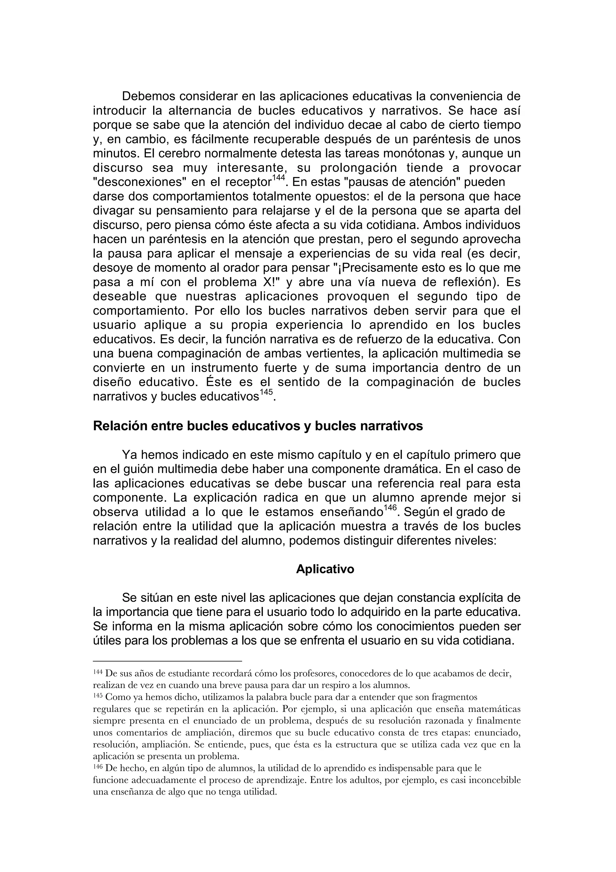 Debemos considerar en las aplicaciones educativas la conveniencia de
introducir la alternancia de bucles educativos y narrativos. Se hace así
porque se sabe que la atención del individuo decae al cabo de cierto tiempo
y, en cambio, es fácilmente recuperable después de un paréntesis de unos
minutos. El cerebro normalmente detesta las tareas monótonas y, aunque un
discurso sea muy interesante, su prolongación tiende a provocar
"desconexiones" en el receptor144. En estas "pausas de atención" pueden
darse dos comportamientos totalmente opuestos: el de la persona que hace
divagar su pensamiento para relajarse y el de la persona que se aparta del
discurso, pero piensa cómo éste afecta a su vida cotidiana. Ambos individuos
hacen un paréntesis en la atención que prestan, pero el segundo aprovecha
la pausa para aplicar el mensaje a experiencias de su vida real (es decir,
desoye de momento al orador para pensar "¡Precisamente esto es lo que me
pasa a mí con el problema X!" y abre una vía nueva de reflexión). Es
deseable que nuestras aplicaciones provoquen el segundo tipo de
comportamiento. Por ello los bucles narrativos deben servir para que el
usuario aplique a su propia experiencia lo aprendido en los bucles
educativos. Es decir, la función narrativa es de refuerzo de la educativa. Con
una buena compaginación de ambas vertientes, la aplicación multimedia se
convierte en un instrumento fuerte y de suma importancia dentro de un
diseño educativo. Éste es el sentido de la compaginación de bucles
narrativos y bucles educativos145.

Relación entre bucles educativos y bucles narrativos

      Ya hemos indicado en este mismo capítulo y en el capítulo primero que
en el guión multimedia debe haber una componente dramática. En el caso de
las aplicaciones educativas se debe buscar una referencia real para esta
componente. La explicación radica en que un alumno aprende mejor si
observa utilidad a lo que le estamos enseñando146. Según el grado de
relación entre la utilidad que la aplicación muestra a través de los bucles
narrativos y la realidad del alumno, podemos distinguir diferentes niveles:

                                                Aplicativo

      Se sitúan en este nivel las aplicaciones que dejan constancia explícita de
la importancia que tiene para el usuario todo lo adquirido en la parte educativa.
Se informa en la misma aplicación sobre cómo los conocimientos pueden ser
útiles para los problemas a los que se enfrenta el usuario en su vida cotidiana.

144 De sus años de estudiante recordará cómo los profesores, conocedores de lo que acabamos de decir,
realizan de vez en cuando una breve pausa para dar un respiro a los alumnos.
145 Como ya hemos dicho, utilizamos la palabra bucle para dar a entender que son fragmentos

regulares que se repetirán en la aplicación. Por ejemplo, si una aplicación que enseña matemáticas
siempre presenta en el enunciado de un problema, después de su resolución razonada y finalmente
unos comentarios de ampliación, diremos que su bucle educativo consta de tres etapas: enunciado,
resolución, ampliación. Se entiende, pues, que ésta es la estructura que se utiliza cada vez que en la
aplicación se presenta un problema.
146 De hecho, en algún tipo de alumnos, la utilidad de lo aprendido es indispensable para que le

funcione adecuadamente el proceso de aprendizaje. Entre los adultos, por ejemplo, es casi inconcebible
una enseñanza de algo que no tenga utilidad.
 