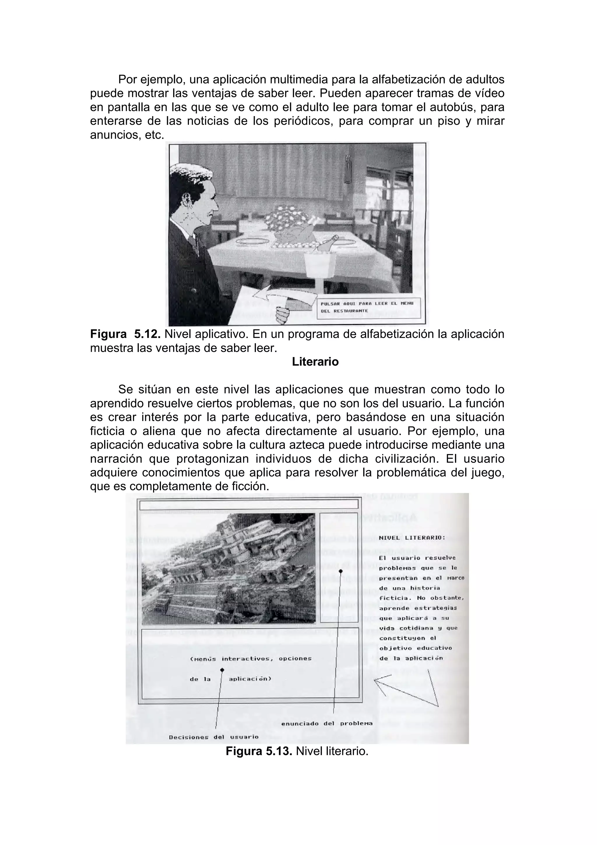 Por ejemplo, una aplicación multimedia para la alfabetización de adultos
puede mostrar las ventajas de saber leer. Pueden aparecer tramas de vídeo
en pantalla en las que se ve como el adulto lee para tomar el autobús, para
enterarse de las noticias de los periódicos, para comprar un piso y mirar
anuncios, etc.




Figura 5.12. Nivel aplicativo. En un programa de alfabetización la aplicación
muestra las ventajas de saber leer.
                                      Literario

       Se sitúan en este nivel las aplicaciones que muestran como todo lo
aprendido resuelve ciertos problemas, que no son los del usuario. La función
es crear interés por la parte educativa, pero basándose en una situación
ficticia o aliena que no afecta directamente al usuario. Por ejemplo, una
aplicación educativa sobre la cultura azteca puede introducirse mediante una
narración que protagonizan individuos de dicha civilización. El usuario
adquiere conocimientos que aplica para resolver la problemática del juego,
que es completamente de ficción.




                         Figura 5.13. Nivel literario.
 