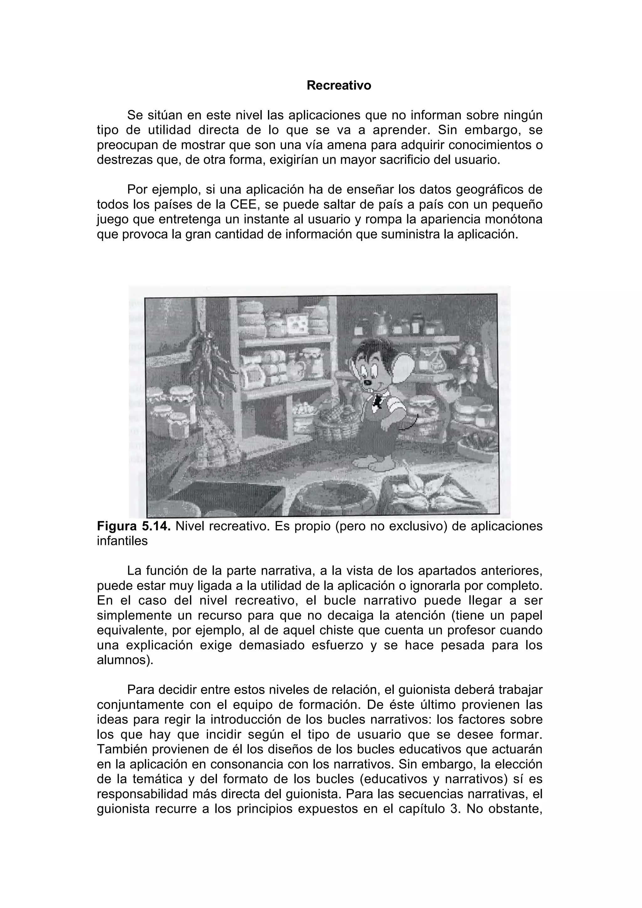 Recreativo

     Se sitúan en este nivel las aplicaciones que no informan sobre ningún
tipo de utilidad directa de lo que se va a aprender. Sin embargo, se
preocupan de mostrar que son una vía amena para adquirir conocimientos o
destrezas que, de otra forma, exigirían un mayor sacrificio del usuario.

     Por ejemplo, si una aplicación ha de enseñar los datos geográficos de
todos los países de la CEE, se puede saltar de país a país con un pequeño
juego que entretenga un instante al usuario y rompa la apariencia monótona
que provoca la gran cantidad de información que suministra la aplicación.




Figura 5.14. Nivel recreativo. Es propio (pero no exclusivo) de aplicaciones
infantiles

     La función de la parte narrativa, a la vista de los apartados anteriores,
puede estar muy ligada a la utilidad de la aplicación o ignorarla por completo.
En el caso del nivel recreativo, el bucle narrativo puede llegar a ser
simplemente un recurso para que no decaiga la atención (tiene un papel
equivalente, por ejemplo, al de aquel chiste que cuenta un profesor cuando
una explicación exige demasiado esfuerzo y se hace pesada para los
alumnos).

     Para decidir entre estos niveles de relación, el guionista deberá trabajar
conjuntamente con el equipo de formación. De éste último provienen las
ideas para regir la introducción de los bucles narrativos: los factores sobre
los que hay que incidir según el tipo de usuario que se desee formar.
También provienen de él los diseños de los bucles educativos que actuarán
en la aplicación en consonancia con los narrativos. Sin embargo, la elección
de la temática y del formato de los bucles (educativos y narrativos) sí es
responsabilidad más directa del guionista. Para las secuencias narrativas, el
guionista recurre a los principios expuestos en el capítulo 3. No obstante,
 