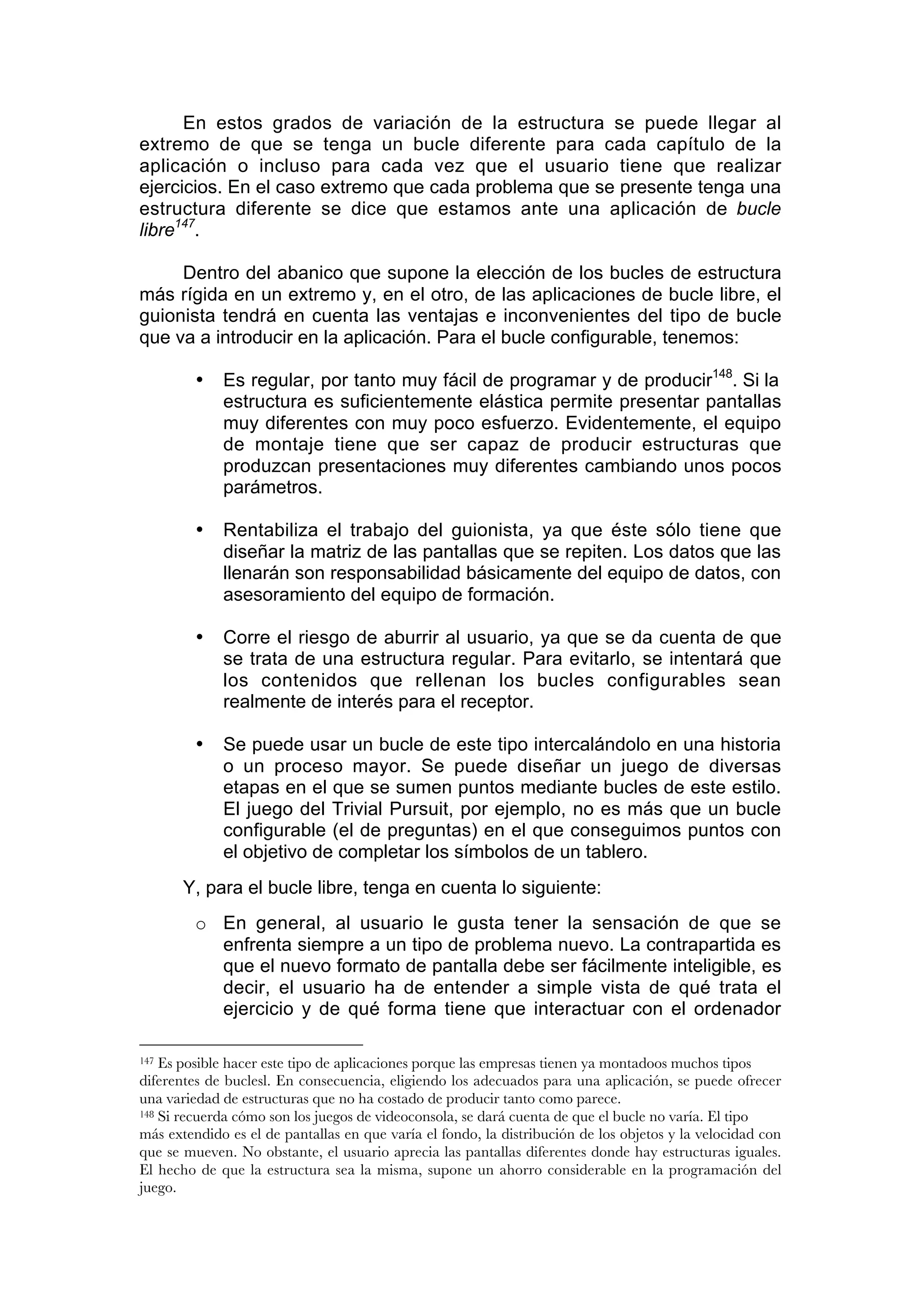 En estos grados de variación de la estructura se puede llegar al
extremo de que se tenga un bucle diferente para cada capítulo de la
aplicación o incluso para cada vez que el usuario tiene que realizar
ejercicios. En el caso extremo que cada problema que se presente tenga una
estructura diferente se dice que estamos ante una aplicación de bucle
libre147.

     Dentro del abanico que supone la elección de los bucles de estructura
más rígida en un extremo y, en el otro, de las aplicaciones de bucle libre, el
guionista tendrá en cuenta las ventajas e inconvenientes del tipo de bucle
que va a introducir en la aplicación. Para el bucle configurable, tenemos:

         •   Es regular, por tanto muy fácil de programar y de producir148. Si la
             estructura es suficientemente elástica permite presentar pantallas
             muy diferentes con muy poco esfuerzo. Evidentemente, el equipo
             de montaje tiene que ser capaz de producir estructuras que
             produzcan presentaciones muy diferentes cambiando unos pocos
             parámetros.

         •   Rentabiliza el trabajo del guionista, ya que éste sólo tiene que
             diseñar la matriz de las pantallas que se repiten. Los datos que las
             llenarán son responsabilidad básicamente del equipo de datos, con
             asesoramiento del equipo de formación.

         •   Corre el riesgo de aburrir al usuario, ya que se da cuenta de que
             se trata de una estructura regular. Para evitarlo, se intentará que
             los contenidos que rellenan los bucles configurables sean
             realmente de interés para el receptor.

         •   Se puede usar un bucle de este tipo intercalándolo en una historia
             o un proceso mayor. Se puede diseñar un juego de diversas
             etapas en el que se sumen puntos mediante bucles de este estilo.
             El juego del Trivial Pursuit, por ejemplo, no es más que un bucle
             configurable (el de preguntas) en el que conseguimos puntos con
             el objetivo de completar los símbolos de un tablero.
       Y, para el bucle libre, tenga en cuenta lo siguiente:
         o En general, al usuario le gusta tener la sensación de que se
           enfrenta siempre a un tipo de problema nuevo. La contrapartida es
           que el nuevo formato de pantalla debe ser fácilmente inteligible, es
           decir, el usuario ha de entender a simple vista de qué trata el
           ejercicio y de qué forma tiene que interactuar con el ordenador

147 Es posible hacer este tipo de aplicaciones porque las empresas tienen ya montadoos muchos tipos
diferentes de buclesl. En consecuencia, eligiendo los adecuados para una aplicación, se puede ofrecer
una variedad de estructuras que no ha costado de producir tanto como parece.
148 Si recuerda cómo son los juegos de videoconsola, se dará cuenta de que el bucle no varía. El tipo

más extendido es el de pantallas en que varía el fondo, la distribución de los objetos y la velocidad con
que se mueven. No obstante, el usuario aprecia las pantallas diferentes donde hay estructuras iguales.
El hecho de que la estructura sea la misma, supone un ahorro considerable en la programación del
juego.
 