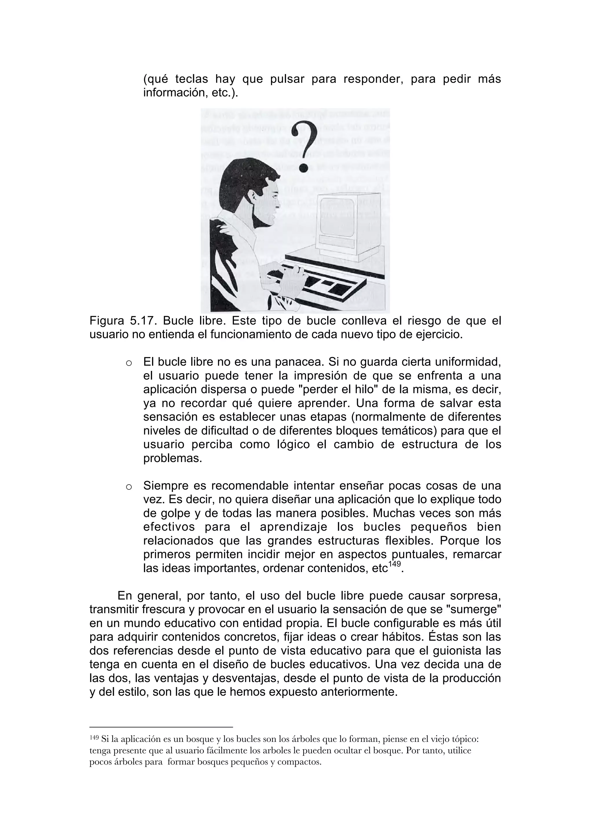 (qué teclas hay que pulsar para responder, para pedir más
              información, etc.).




Figura 5.17. Bucle libre. Este tipo de bucle conlleva el riesgo de que el
usuario no entienda el funcionamiento de cada nuevo tipo de ejercicio.

         o El bucle libre no es una panacea. Si no guarda cierta uniformidad,
           el usuario puede tener la impresión de que se enfrenta a una
           aplicación dispersa o puede "perder el hilo" de la misma, es decir,
           ya no recordar qué quiere aprender. Una forma de salvar esta
           sensación es establecer unas etapas (normalmente de diferentes
           niveles de dificultad o de diferentes bloques temáticos) para que el
           usuario perciba como lógico el cambio de estructura de los
           problemas.

         o Siempre es recomendable intentar enseñar pocas cosas de una
           vez. Es decir, no quiera diseñar una aplicación que lo explique todo
           de golpe y de todas las manera posibles. Muchas veces son más
           efectivos para el aprendizaje los bucles pequeños bien
           relacionados que las grandes estructuras flexibles. Porque los
           primeros permiten incidir mejor en aspectos puntuales, remarcar
           las ideas importantes, ordenar contenidos, etc149.

      En general, por tanto, el uso del bucle libre puede causar sorpresa,
transmitir frescura y provocar en el usuario la sensación de que se "sumerge"
en un mundo educativo con entidad propia. El bucle configurable es más útil
para adquirir contenidos concretos, fijar ideas o crear hábitos. Éstas son las
dos referencias desde el punto de vista educativo para que el guionista las
tenga en cuenta en el diseño de bucles educativos. Una vez decida una de
las dos, las ventajas y desventajas, desde el punto de vista de la producción
y del estilo, son las que le hemos expuesto anteriormente.


149Si la aplicación es un bosque y los bucles son los árboles que lo forman, piense en el viejo tópico:
tenga presente que al usuario fácilmente los arboles le pueden ocultar el bosque. Por tanto, utilice
pocos árboles para formar bosques pequeños y compactos.
 