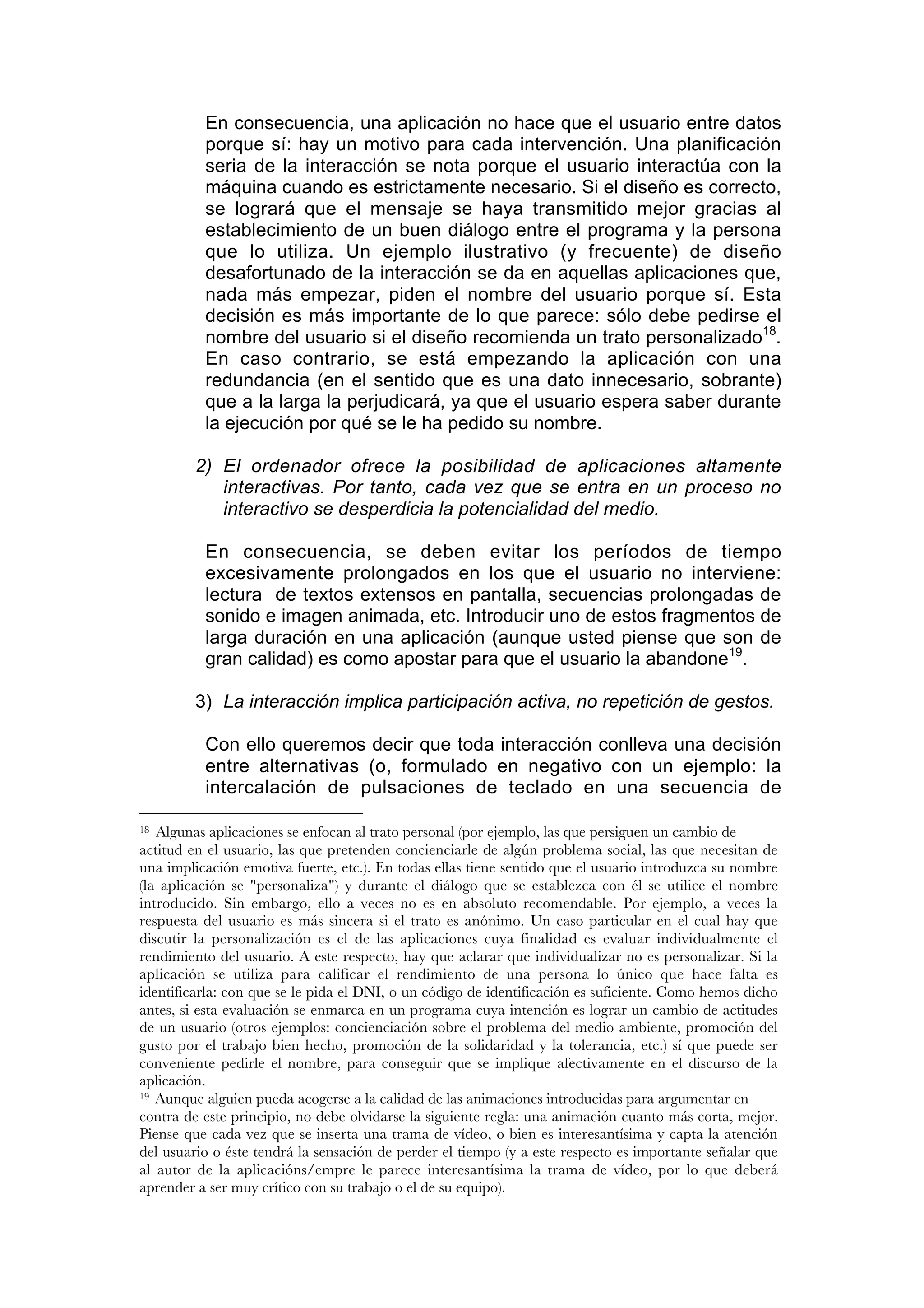 En consecuencia, una aplicación no hace que el usuario entre datos
          porque sí: hay un motivo para cada intervención. Una planificación
          seria de la interacción se nota porque el usuario interactúa con la
          máquina cuando es estrictamente necesario. Si el diseño es correcto,
          se logrará que el mensaje se haya transmitido mejor gracias al
          establecimiento de un buen diálogo entre el programa y la persona
          que lo utiliza. Un ejemplo ilustrativo (y frecuente) de diseño
          desafortunado de la interacción se da en aquellas aplicaciones que,
          nada más empezar, piden el nombre del usuario porque sí. Esta
          decisión es más importante de lo que parece: sólo debe pedirse el
          nombre del usuario si el diseño recomienda un trato personalizado18.
          En caso contrario, se está empezando la aplicación con una
          redundancia (en el sentido que es una dato innecesario, sobrante)
          que a la larga la perjudicará, ya que el usuario espera saber durante
          la ejecución por qué se le ha pedido su nombre.

         2) El ordenador ofrece la posibilidad de aplicaciones altamente
            interactivas. Por tanto, cada vez que se entra en un proceso no
            interactivo se desperdicia la potencialidad del medio.

          En consecuencia, se deben evitar los períodos de tiempo
          excesivamente prolongados en los que el usuario no interviene:
          lectura de textos extensos en pantalla, secuencias prolongadas de
          sonido e imagen animada, etc. Introducir uno de estos fragmentos de
          larga duración en una aplicación (aunque usted piense que son de
          gran calidad) es como apostar para que el usuario la abandone19.

         3) La interacción implica participación activa, no repetición de gestos.

          Con ello queremos decir que toda interacción conlleva una decisión
          entre alternativas (o, formulado en negativo con un ejemplo: la
          intercalación de pulsaciones de teclado en una secuencia de

18 Algunas aplicaciones se enfocan al trato personal (por ejemplo, las que persiguen un cambio de
actitud en el usuario, las que pretenden concienciarle de algún problema social, las que necesitan de
una implicación emotiva fuerte, etc.). En todas ellas tiene sentido que el usuario introduzca su nombre
(la aplicación se "personaliza") y durante el diálogo que se establezca con él se utilice el nombre
introducido. Sin embargo, ello a veces no es en absoluto recomendable. Por ejemplo, a veces la
respuesta del usuario es más sincera si el trato es anónimo. Un caso particular en el cual hay que
discutir la personalización es el de las aplicaciones cuya finalidad es evaluar individualmente el
rendimiento del usuario. A este respecto, hay que aclarar que individualizar no es personalizar. Si la
aplicación se utiliza para calificar el rendimiento de una persona lo único que hace falta es
identificarla: con que se le pida el DNI, o un código de identificación es suficiente. Como hemos dicho
antes, si esta evaluación se enmarca en un programa cuya intención es lograr un cambio de actitudes
de un usuario (otros ejemplos: concienciación sobre el problema del medio ambiente, promoción del
gusto por el trabajo bien hecho, promoción de la solidaridad y la tolerancia, etc.) sí que puede ser
conveniente pedirle el nombre, para conseguir que se implique afectivamente en el discurso de la
aplicación.
19 Aunque alguien pueda acogerse a la calidad de las animaciones introducidas para argumentar en

contra de este principio, no debe olvidarse la siguiente regla: una animación cuanto más corta, mejor.
Piense que cada vez que se inserta una trama de vídeo, o bien es interesantísima y capta la atención
del usuario o éste tendrá la sensación de perder el tiempo (y a este respecto es importante señalar que
al autor de la aplicacións/empre le parece interesantísima la trama de vídeo, por lo que deberá
aprender a ser muy crítico con su trabajo o el de su equipo).
 