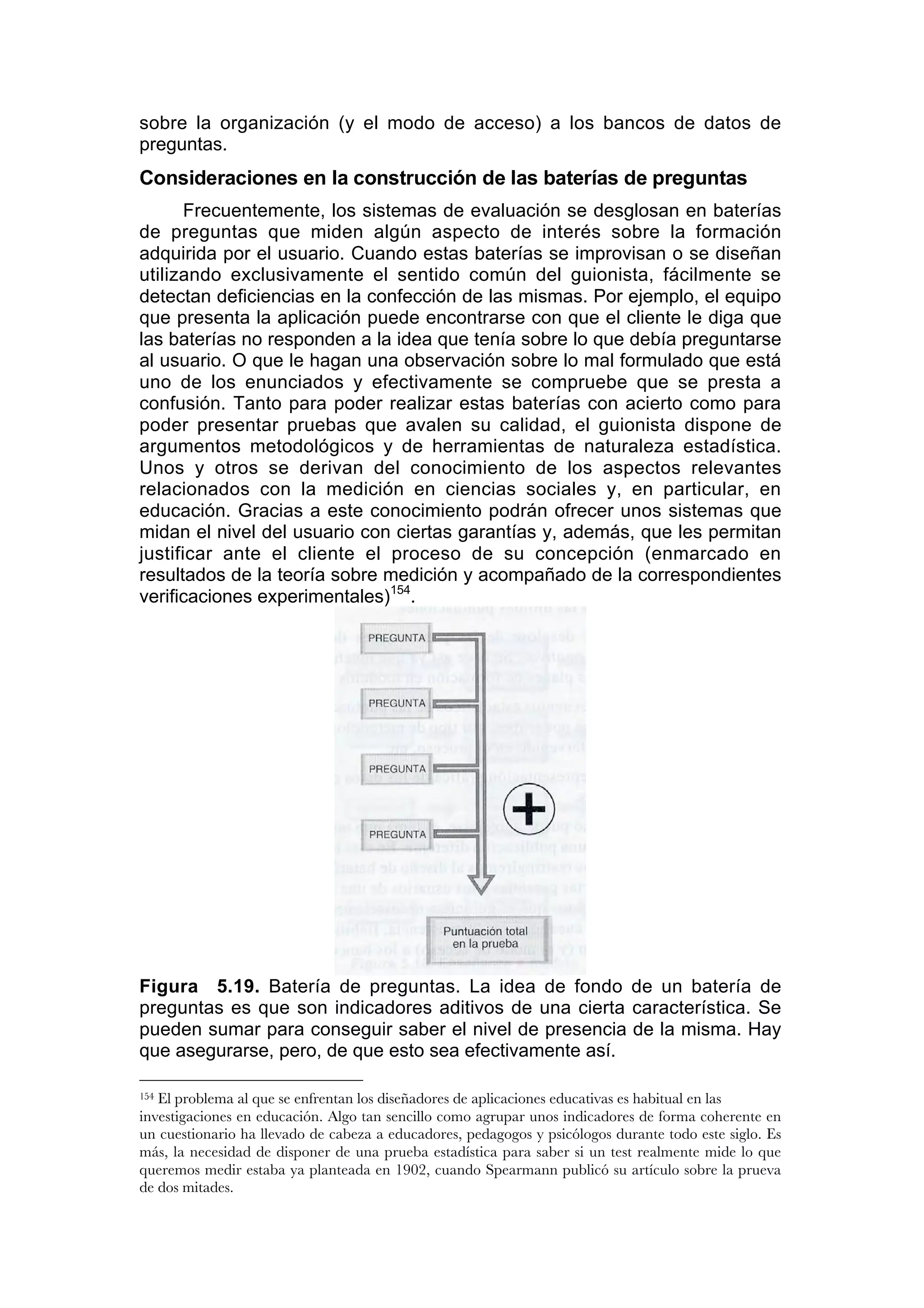 sobre la organización (y el modo de acceso) a los bancos de datos de
preguntas.
Consideraciones en la construcción de las baterías de preguntas
       Frecuentemente, los sistemas de evaluación se desglosan en baterías
de preguntas que miden algún aspecto de interés sobre la formación
adquirida por el usuario. Cuando estas baterías se improvisan o se diseñan
utilizando exclusivamente el sentido común del guionista, fácilmente se
detectan deficiencias en la confección de las mismas. Por ejemplo, el equipo
que presenta la aplicación puede encontrarse con que el cliente le diga que
las baterías no responden a la idea que tenía sobre lo que debía preguntarse
al usuario. O que le hagan una observación sobre lo mal formulado que está
uno de los enunciados y efectivamente se compruebe que se presta a
confusión. Tanto para poder realizar estas baterías con acierto como para
poder presentar pruebas que avalen su calidad, el guionista dispone de
argumentos metodológicos y de herramientas de naturaleza estadística.
Unos y otros se derivan del conocimiento de los aspectos relevantes
relacionados con la medición en ciencias sociales y, en particular, en
educación. Gracias a este conocimiento podrán ofrecer unos sistemas que
midan el nivel del usuario con ciertas garantías y, además, que les permitan
justificar ante el cliente el proceso de su concepción (enmarcado en
resultados de la teoría sobre medición y acompañado de la correspondientes
verificaciones experimentales)154.




Figura 5.19. Batería de preguntas. La idea de fondo de un batería de
preguntas es que son indicadores aditivos de una cierta característica. Se
pueden sumar para conseguir saber el nivel de presencia de la misma. Hay
que asegurarse, pero, de que esto sea efectivamente así.

154El problema al que se enfrentan los diseñadores de aplicaciones educativas es habitual en las
investigaciones en educación. Algo tan sencillo como agrupar unos indicadores de forma coherente en
un cuestionario ha llevado de cabeza a educadores, pedagogos y psicólogos durante todo este siglo. Es
más, la necesidad de disponer de una prueba estadística para saber si un test realmente mide lo que
queremos medir estaba ya planteada en 1902, cuando Spearmann publicó su artículo sobre la prueva
de dos mitades.
 