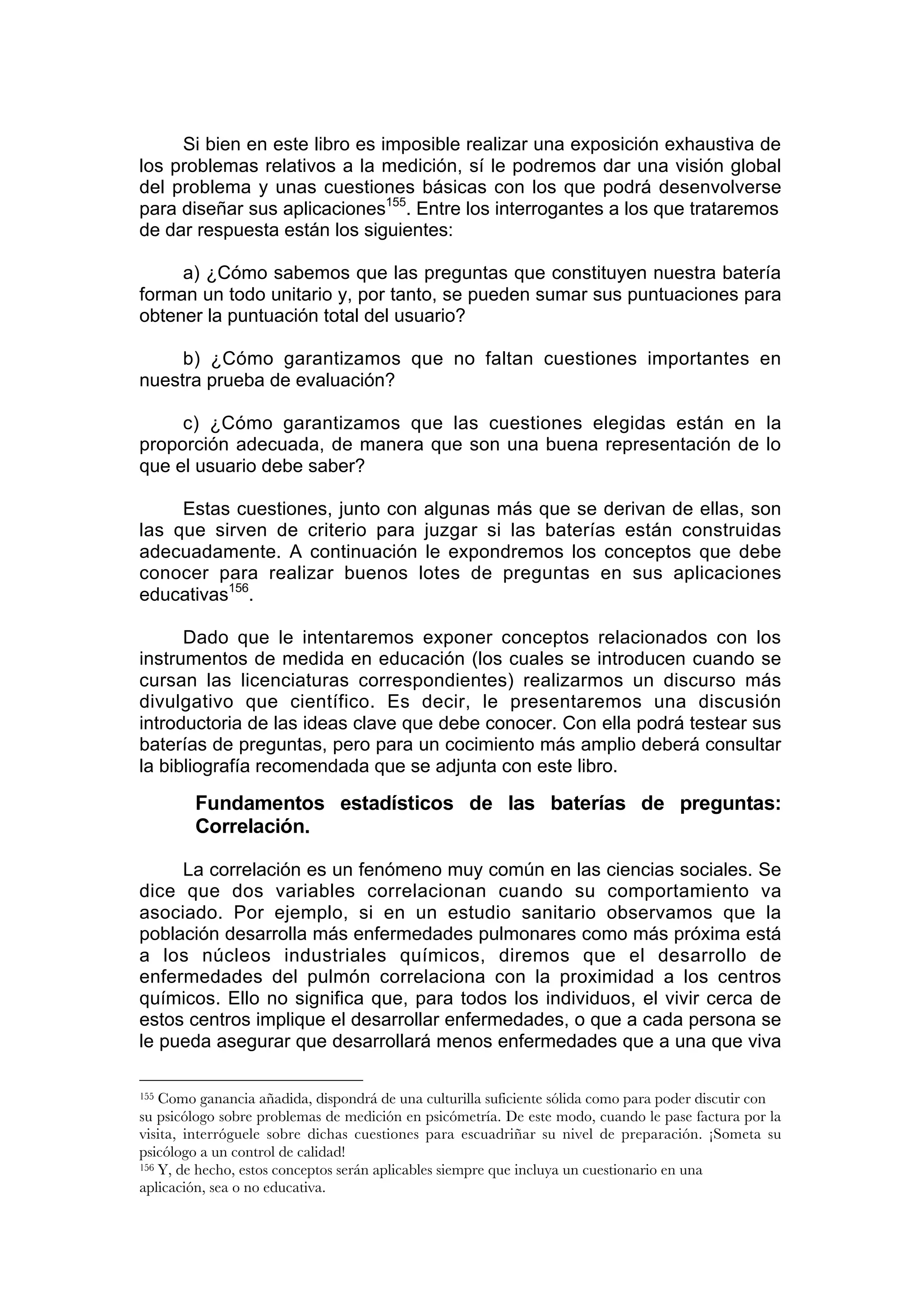 Si bien en este libro es imposible realizar una exposición exhaustiva de
los problemas relativos a la medición, sí le podremos dar una visión global
del problema y unas cuestiones básicas con los que podrá desenvolverse
para diseñar sus aplicaciones155. Entre los interrogantes a los que trataremos
de dar respuesta están los siguientes:

     a) ¿Cómo sabemos que las preguntas que constituyen nuestra batería
forman un todo unitario y, por tanto, se pueden sumar sus puntuaciones para
obtener la puntuación total del usuario?

     b) ¿Cómo garantizamos que no faltan cuestiones importantes en
nuestra prueba de evaluación?

     c) ¿Cómo garantizamos que las cuestiones elegidas están en la
proporción adecuada, de manera que son una buena representación de lo
que el usuario debe saber?

     Estas cuestiones, junto con algunas más que se derivan de ellas, son
las que sirven de criterio para juzgar si las baterías están construidas
adecuadamente. A continuación le expondremos los conceptos que debe
conocer para realizar buenos lotes de preguntas en sus aplicaciones
educativas156.

      Dado que le intentaremos exponer conceptos relacionados con los
instrumentos de medida en educación (los cuales se introducen cuando se
cursan las licenciaturas correspondientes) realizarmos un discurso más
divulgativo que científico. Es decir, le presentaremos una discusión
introductoria de las ideas clave que debe conocer. Con ella podrá testear sus
baterías de preguntas, pero para un cocimiento más amplio deberá consultar
la bibliografía recomendada que se adjunta con este libro.

        Fundamentos estadísticos de las baterías de preguntas:
        Correlación.

     La correlación es un fenómeno muy común en las ciencias sociales. Se
dice que dos variables correlacionan cuando su comportamiento va
asociado. Por ejemplo, si en un estudio sanitario observamos que la
población desarrolla más enfermedades pulmonares como más próxima está
a los núcleos industriales químicos, diremos que el desarrollo de
enfermedades del pulmón correlaciona con la proximidad a los centros
químicos. Ello no significa que, para todos los individuos, el vivir cerca de
estos centros implique el desarrollar enfermedades, o que a cada persona se
le pueda asegurar que desarrollará menos enfermedades que a una que viva

155 Como ganancia añadida, dispondrá de una culturilla suficiente sólida como para poder discutir con
su psicólogo sobre problemas de medición en psicómetría. De este modo, cuando le pase factura por la
visita, interróguele sobre dichas cuestiones para escuadriñar su nivel de preparación. ¡Someta su
psicólogo a un control de calidad!
156 Y, de hecho, estos conceptos serán aplicables siempre que incluya un cuestionario en una

aplicación, sea o no educativa.
 