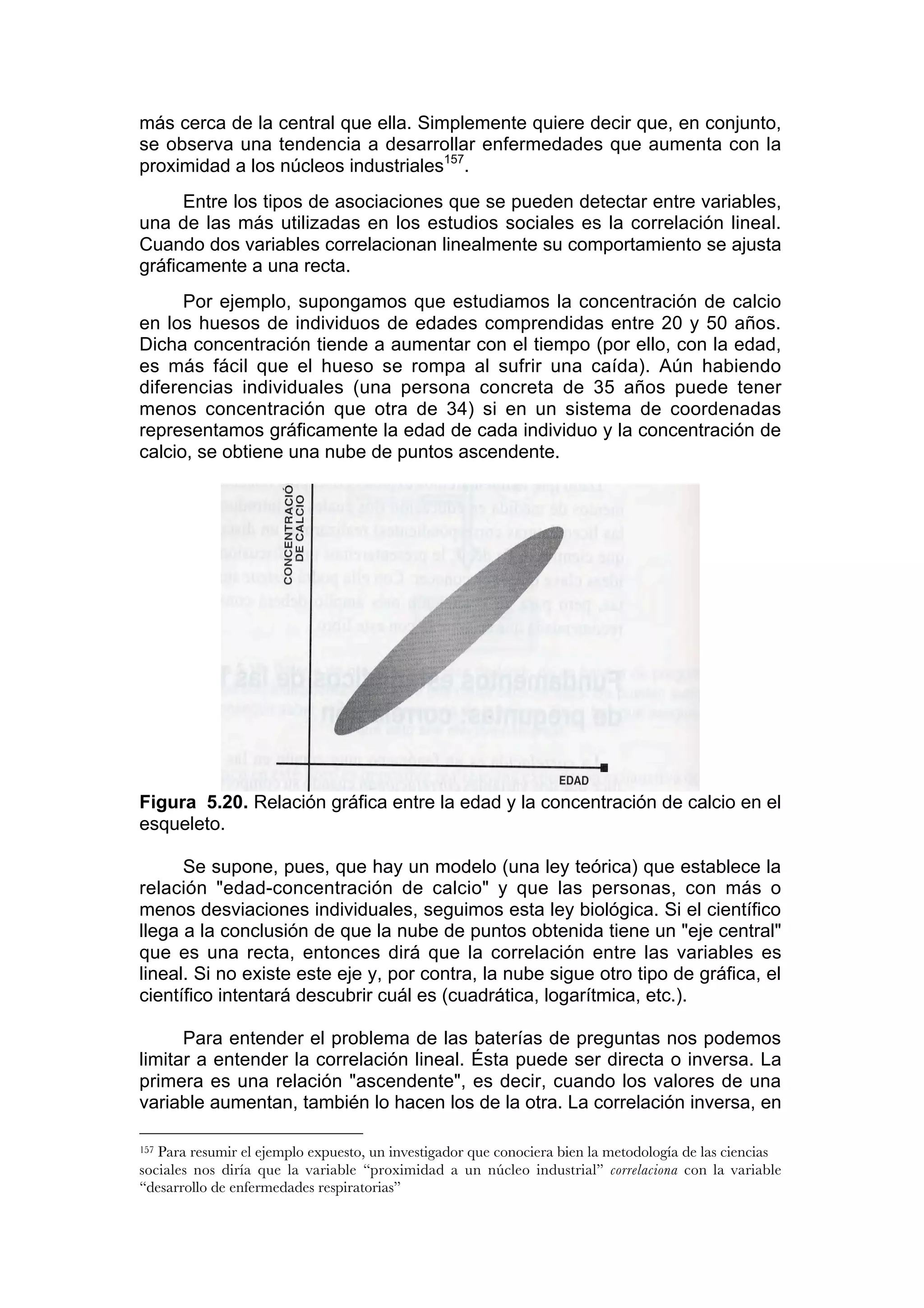 más cerca de la central que ella. Simplemente quiere decir que, en conjunto,
se observa una tendencia a desarrollar enfermedades que aumenta con la
proximidad a los núcleos industriales157.
      Entre los tipos de asociaciones que se pueden detectar entre variables,
una de las más utilizadas en los estudios sociales es la correlación lineal.
Cuando dos variables correlacionan linealmente su comportamiento se ajusta
gráficamente a una recta.
      Por ejemplo, supongamos que estudiamos la concentración de calcio
en los huesos de individuos de edades comprendidas entre 20 y 50 años.
Dicha concentración tiende a aumentar con el tiempo (por ello, con la edad,
es más fácil que el hueso se rompa al sufrir una caída). Aún habiendo
diferencias individuales (una persona concreta de 35 años puede tener
menos concentración que otra de 34) si en un sistema de coordenadas
representamos gráficamente la edad de cada individuo y la concentración de
calcio, se obtiene una nube de puntos ascendente.




Figura 5.20. Relación gráfica entre la edad y la concentración de calcio en el
esqueleto.

      Se supone, pues, que hay un modelo (una ley teórica) que establece la
relación "edad-concentración de calcio" y que las personas, con más o
menos desviaciones individuales, seguimos esta ley biológica. Si el científico
llega a la conclusión de que la nube de puntos obtenida tiene un "eje central"
que es una recta, entonces dirá que la correlación entre las variables es
lineal. Si no existe este eje y, por contra, la nube sigue otro tipo de gráfica, el
científico intentará descubrir cuál es (cuadrática, logarítmica, etc.).

      Para entender el problema de las baterías de preguntas nos podemos
limitar a entender la correlación lineal. Ésta puede ser directa o inversa. La
primera es una relación "ascendente", es decir, cuando los valores de una
variable aumentan, también lo hacen los de la otra. La correlación inversa, en

157Para resumir el ejemplo expuesto, un investigador que conociera bien la metodología de las ciencias
sociales nos diría que la variable “proximidad a un núcleo industrial” correlaciona con la variable
“desarrollo de enfermedades respiratorias”
 