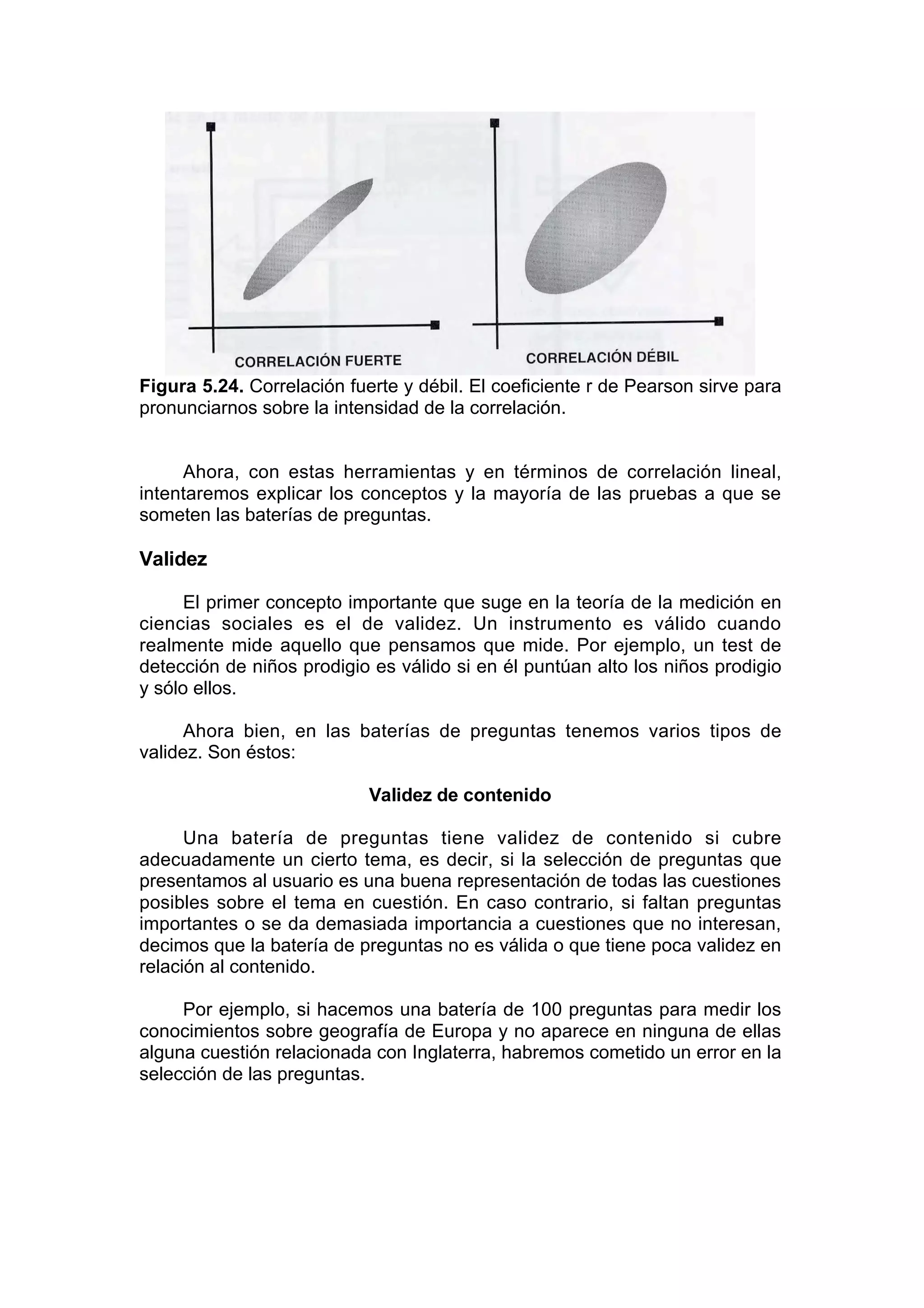 Figura 5.24. Correlación fuerte y débil. El coeficiente r de Pearson sirve para
pronunciarnos sobre la intensidad de la correlación.


     Ahora, con estas herramientas y en términos de correlación lineal,
intentaremos explicar los conceptos y la mayoría de las pruebas a que se
someten las baterías de preguntas.

Validez

      El primer concepto importante que suge en la teoría de la medición en
ciencias sociales es el de validez. Un instrumento es válido cuando
realmente mide aquello que pensamos que mide. Por ejemplo, un test de
detección de niños prodigio es válido si en él puntúan alto los niños prodigio
y sólo ellos.

      Ahora bien, en las baterías de preguntas tenemos varios tipos de
validez. Son éstos:

                            Validez de contenido

      Una batería de preguntas tiene validez de contenido si cubre
adecuadamente un cierto tema, es decir, si la selección de preguntas que
presentamos al usuario es una buena representación de todas las cuestiones
posibles sobre el tema en cuestión. En caso contrario, si faltan preguntas
importantes o se da demasiada importancia a cuestiones que no interesan,
decimos que la batería de preguntas no es válida o que tiene poca validez en
relación al contenido.

     Por ejemplo, si hacemos una batería de 100 preguntas para medir los
conocimientos sobre geografía de Europa y no aparece en ninguna de ellas
alguna cuestión relacionada con Inglaterra, habremos cometido un error en la
selección de las preguntas.
 