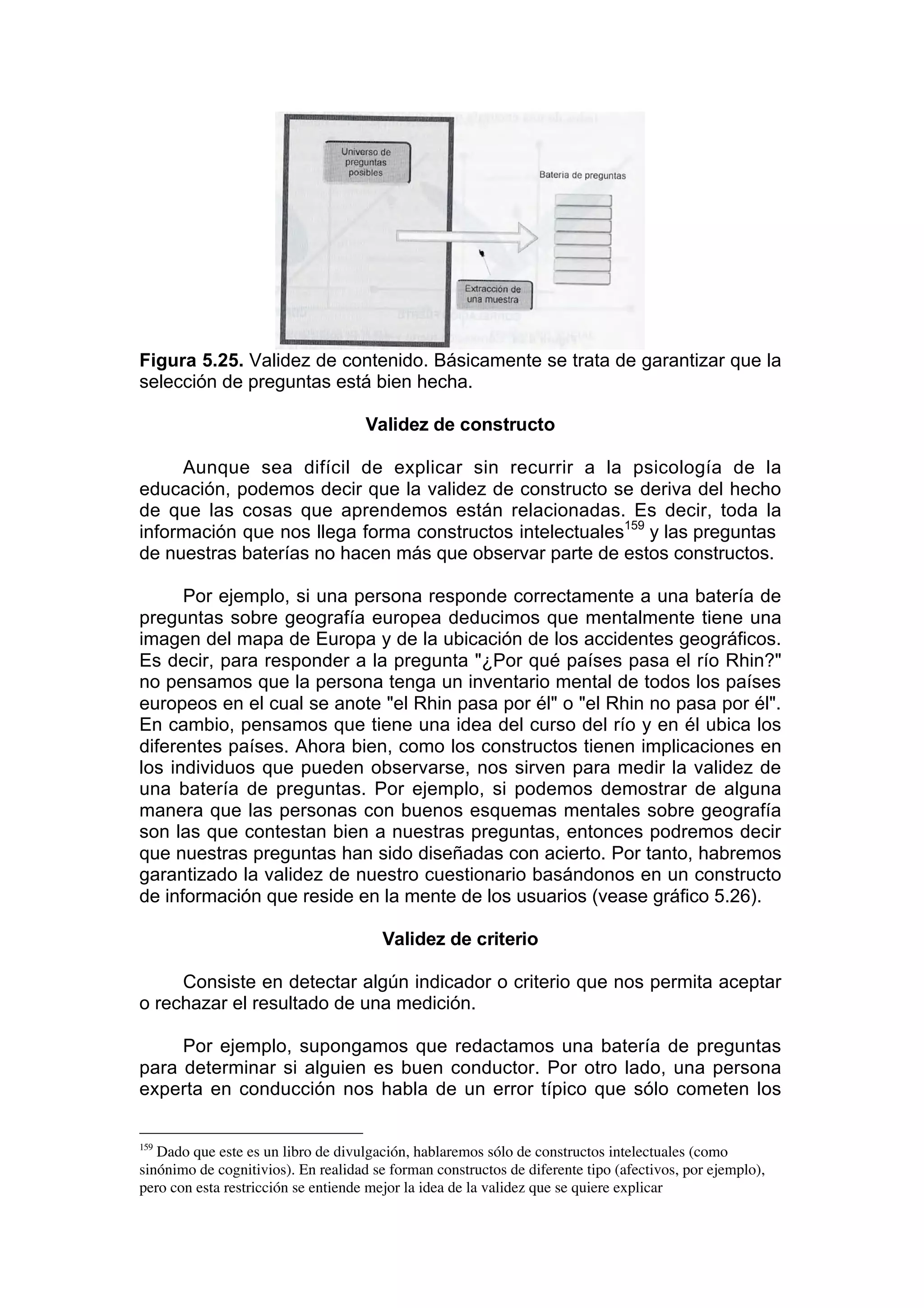 Figura 5.25. Validez de contenido. Básicamente se trata de garantizar que la
selección de preguntas está bien hecha.

                                     Validez de constructo

     Aunque sea difícil de explicar sin recurrir a la psicología de la
educación, podemos decir que la validez de constructo se deriva del hecho
de que las cosas que aprendemos están relacionadas. Es decir, toda la
información que nos llega forma constructos intelectuales159 y las preguntas
de nuestras baterías no hacen más que observar parte de estos constructos.

      Por ejemplo, si una persona responde correctamente a una batería de
preguntas sobre geografía europea deducimos que mentalmente tiene una
imagen del mapa de Europa y de la ubicación de los accidentes geográficos.
Es decir, para responder a la pregunta "¿Por qué países pasa el río Rhin?"
no pensamos que la persona tenga un inventario mental de todos los países
europeos en el cual se anote "el Rhin pasa por él" o "el Rhin no pasa por él".
En cambio, pensamos que tiene una idea del curso del río y en él ubica los
diferentes países. Ahora bien, como los constructos tienen implicaciones en
los individuos que pueden observarse, nos sirven para medir la validez de
una batería de preguntas. Por ejemplo, si podemos demostrar de alguna
manera que las personas con buenos esquemas mentales sobre geografía
son las que contestan bien a nuestras preguntas, entonces podremos decir
que nuestras preguntas han sido diseñadas con acierto. Por tanto, habremos
garantizado la validez de nuestro cuestionario basándonos en un constructo
de información que reside en la mente de los usuarios (vease gráfico 5.26).

                                        Validez de criterio

     Consiste en detectar algún indicador o criterio que nos permita aceptar
o rechazar el resultado de una medición.

     Por ejemplo, supongamos que redactamos una batería de preguntas
para determinar si alguien es buen conductor. Por otro lado, una persona
experta en conducción nos habla de un error típico que sólo cometen los

159
   Dado que este es un libro de divulgación, hablaremos sólo de constructos intelectuales (como
sinónimo de cognitivios). En realidad se forman constructos de diferente tipo (afectivos, por ejemplo),
pero con esta restricción se entiende mejor la idea de la validez que se quiere explicar
 