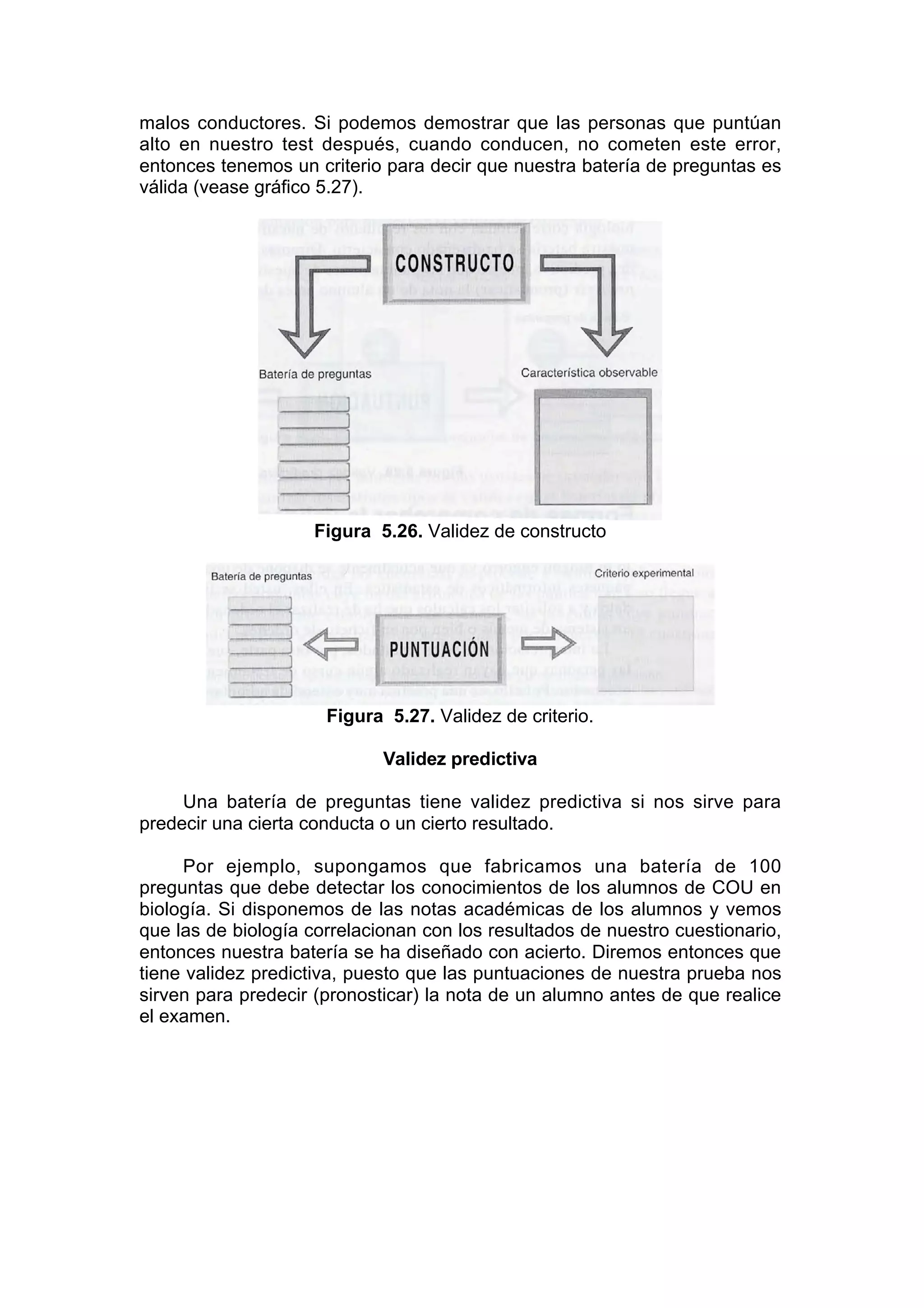 malos conductores. Si podemos demostrar que las personas que puntúan
alto en nuestro test después, cuando conducen, no cometen este error,
entonces tenemos un criterio para decir que nuestra batería de preguntas es
válida (vease gráfico 5.27).




                    Figura 5.26. Validez de constructo




                      Figura 5.27. Validez de criterio.

                             Validez predictiva

     Una batería de preguntas tiene validez predictiva si nos sirve para
predecir una cierta conducta o un cierto resultado.

     Por ejemplo, supongamos que fabricamos una batería de 100
preguntas que debe detectar los conocimientos de los alumnos de COU en
biología. Si disponemos de las notas académicas de los alumnos y vemos
que las de biología correlacionan con los resultados de nuestro cuestionario,
entonces nuestra batería se ha diseñado con acierto. Diremos entonces que
tiene validez predictiva, puesto que las puntuaciones de nuestra prueba nos
sirven para predecir (pronosticar) la nota de un alumno antes de que realice
el examen.
 