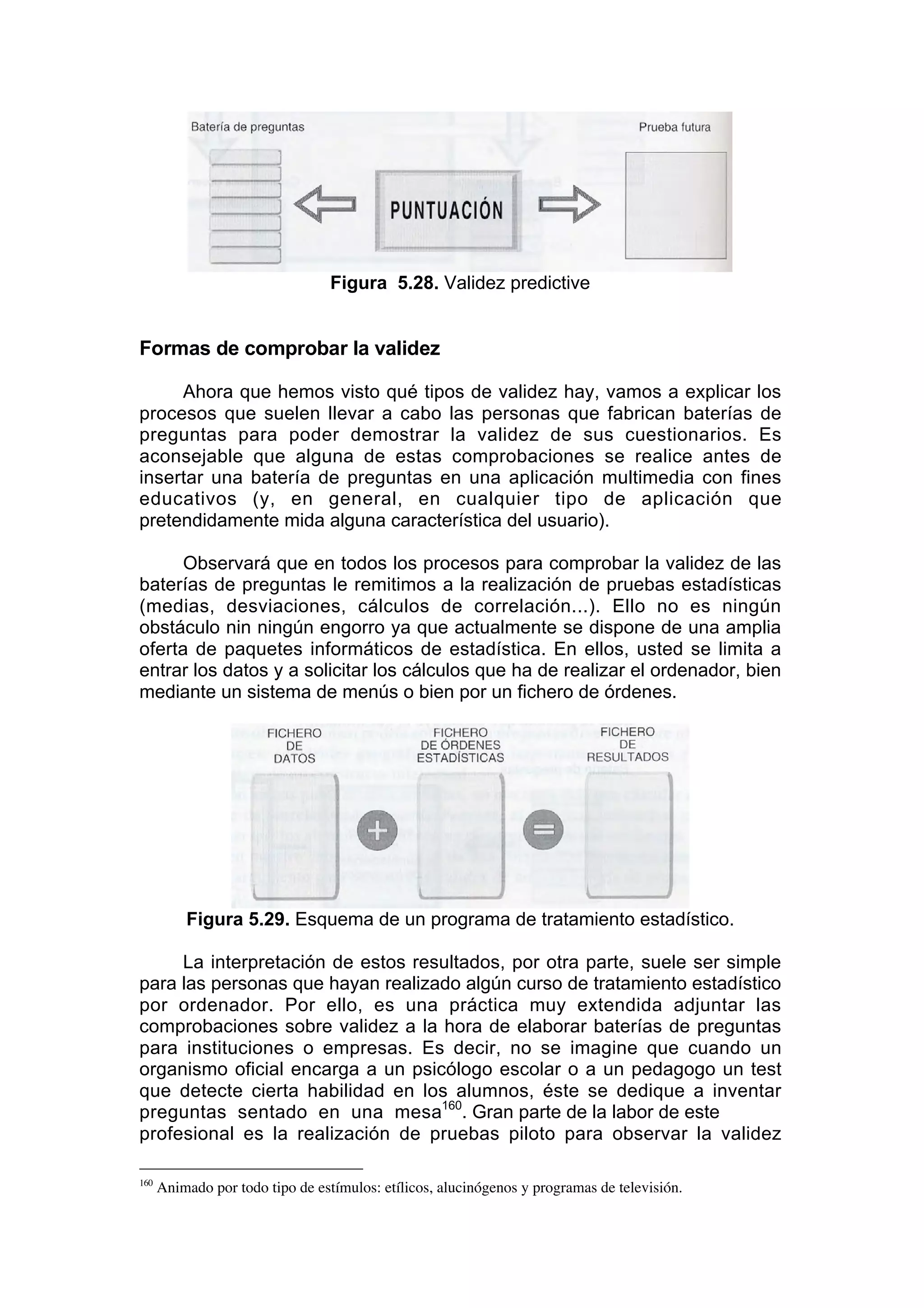 Figura 5.28. Validez predictive


Formas de comprobar la validez

     Ahora que hemos visto qué tipos de validez hay, vamos a explicar los
procesos que suelen llevar a cabo las personas que fabrican baterías de
preguntas para poder demostrar la validez de sus cuestionarios. Es
aconsejable que alguna de estas comprobaciones se realice antes de
insertar una batería de preguntas en una aplicación multimedia con fines
educativos (y, en general, en cualquier tipo de aplicación que
pretendidamente mida alguna característica del usuario).

      Observará que en todos los procesos para comprobar la validez de las
baterías de preguntas le remitimos a la realización de pruebas estadísticas
(medias, desviaciones, cálculos de correlación...). Ello no es ningún
obstáculo nin ningún engorro ya que actualmente se dispone de una amplia
oferta de paquetes informáticos de estadística. En ellos, usted se limita a
entrar los datos y a solicitar los cálculos que ha de realizar el ordenador, bien
mediante un sistema de menús o bien por un fichero de órdenes.




          Figura 5.29. Esquema de un programa de tratamiento estadístico.

     La interpretación de estos resultados, por otra parte, suele ser simple
para las personas que hayan realizado algún curso de tratamiento estadístico
por ordenador. Por ello, es una práctica muy extendida adjuntar las
comprobaciones sobre validez a la hora de elaborar baterías de preguntas
para instituciones o empresas. Es decir, no se imagine que cuando un
organismo oficial encarga a un psicólogo escolar o a un pedagogo un test
que detecte cierta habilidad en los alumnos, éste se dedique a inventar
preguntas sentado en una mesa160. Gran parte de la labor de este
profesional es la realización de pruebas piloto para observar la validez

160
      Animado por todo tipo de estímulos: etílicos, alucinógenos y programas de televisión.
 