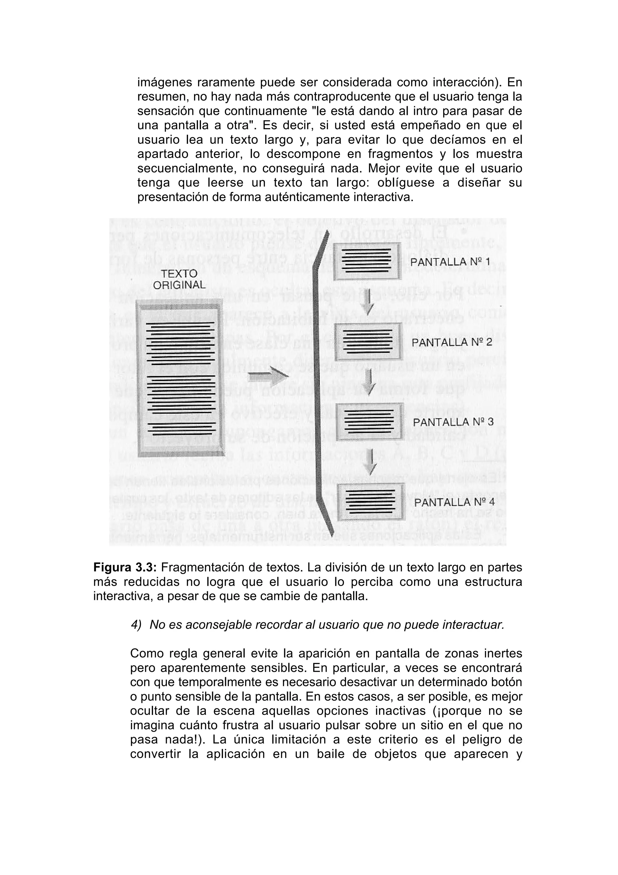imágenes raramente puede ser considerada como interacción). En
       resumen, no hay nada más contraproducente que el usuario tenga la
       sensación que continuamente "le está dando al intro para pasar de
       una pantalla a otra". Es decir, si usted está empeñado en que el
       usuario lea un texto largo y, para evitar lo que decíamos en el
       apartado anterior, lo descompone en fragmentos y los muestra
       secuencialmente, no conseguirá nada. Mejor evite que el usuario
       tenga que leerse un texto tan largo: oblíguese a diseñar su
       presentación de forma auténticamente interactiva.




Figura 3.3: Fragmentación de textos. La división de un texto largo en partes
más reducidas no logra que el usuario lo perciba como una estructura
interactiva, a pesar de que se cambie de pantalla.

      4) No es aconsejable recordar al usuario que no puede interactuar.

      Como regla general evite la aparición en pantalla de zonas inertes
      pero aparentemente sensibles. En particular, a veces se encontrará
      con que temporalmente es necesario desactivar un determinado botón
      o punto sensible de la pantalla. En estos casos, a ser posible, es mejor
      ocultar de la escena aquellas opciones inactivas (¡porque no se
      imagina cuánto frustra al usuario pulsar sobre un sitio en el que no
      pasa nada!). La única limitación a este criterio es el peligro de
      convertir la aplicación en un baile de objetos que aparecen y
 