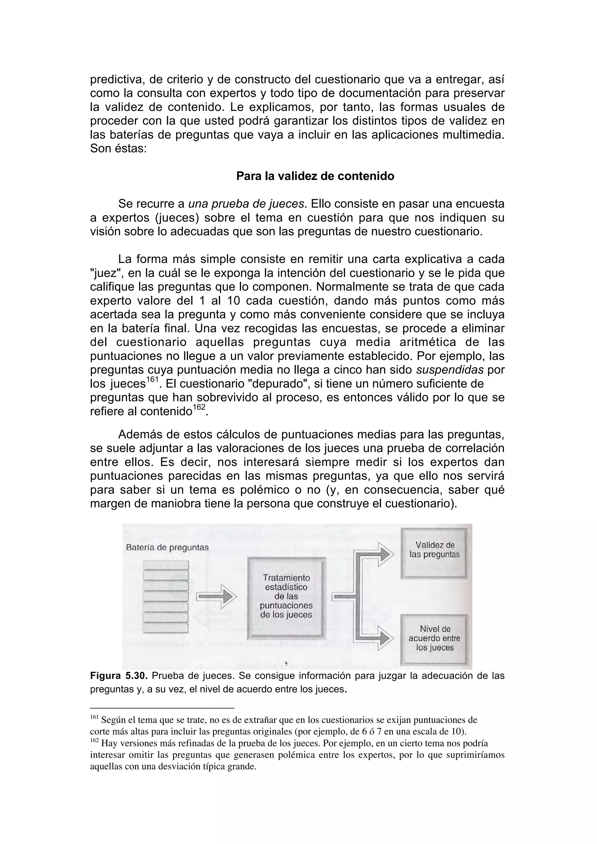 predictiva, de criterio y de constructo del cuestionario que va a entregar, así
como la consulta con expertos y todo tipo de documentación para preservar
la validez de contenido. Le explicamos, por tanto, las formas usuales de
proceder con la que usted podrá garantizar los distintos tipos de validez en
las baterías de preguntas que vaya a incluir en las aplicaciones multimedia.
Son éstas:

                                   Para la validez de contenido

      Se recurre a una prueba de jueces. Ello consiste en pasar una encuesta
a expertos (jueces) sobre el tema en cuestión para que nos indiquen su
visión sobre lo adecuadas que son las preguntas de nuestro cuestionario.

       La forma más simple consiste en remitir una carta explicativa a cada
"juez", en la cuál se le exponga la intención del cuestionario y se le pida que
califique las preguntas que lo componen. Normalmente se trata de que cada
experto valore del 1 al 10 cada cuestión, dando más puntos como más
acertada sea la pregunta y como más conveniente considere que se incluya
en la batería final. Una vez recogidas las encuestas, se procede a eliminar
del cuestionario aquellas preguntas cuya media aritmética de las
puntuaciones no llegue a un valor previamente establecido. Por ejemplo, las
preguntas cuya puntuación media no llega a cinco han sido suspendidas por
los jueces161. El cuestionario "depurado", si tiene un número suficiente de
preguntas que han sobrevivido al proceso, es entonces válido por lo que se
refiere al contenido162.
     Además de estos cálculos de puntuaciones medias para las preguntas,
se suele adjuntar a las valoraciones de los jueces una prueba de correlación
entre ellos. Es decir, nos interesará siempre medir si los expertos dan
puntuaciones parecidas en las mismas preguntas, ya que ello nos servirá
para saber si un tema es polémico o no (y, en consecuencia, saber qué
margen de maniobra tiene la persona que construye el cuestionario).




Figura 5.30. Prueba de jueces. Se consigue información para juzgar la adecuación de las
preguntas y, a su vez, el nivel de acuerdo entre los jueces.

161
    Según el tema que se trate, no es de extrañar que en los cuestionarios se exijan puntuaciones de
corte más altas para incluir las preguntas originales (por ejemplo, de 6 ó 7 en una escala de 10).
162
    Hay versiones más refinadas de la prueba de los jueces. Por ejemplo, en un cierto tema nos podría
interesar omitir las preguntas que generasen polémica entre los expertos, por lo que suprimiríamos
aquellas con una desviación típica grande.
 