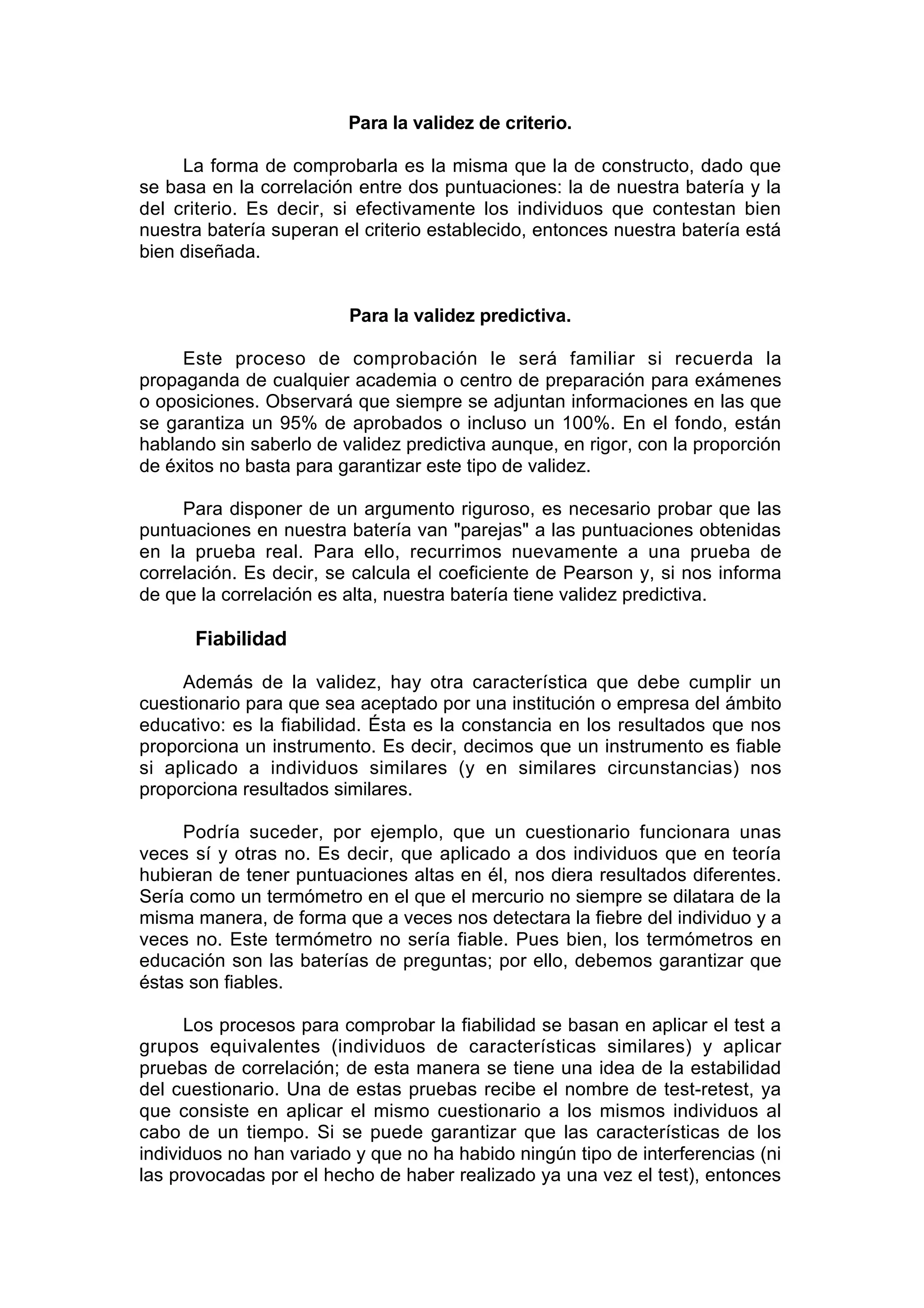 Para la validez de criterio.

     La forma de comprobarla es la misma que la de constructo, dado que
se basa en la correlación entre dos puntuaciones: la de nuestra batería y la
del criterio. Es decir, si efectivamente los individuos que contestan bien
nuestra batería superan el criterio establecido, entonces nuestra batería está
bien diseñada.


                         Para la validez predictiva.

     Este proceso de comprobación le será familiar si recuerda la
propaganda de cualquier academia o centro de preparación para exámenes
o oposiciones. Observará que siempre se adjuntan informaciones en las que
se garantiza un 95% de aprobados o incluso un 100%. En el fondo, están
hablando sin saberlo de validez predictiva aunque, en rigor, con la proporción
de éxitos no basta para garantizar este tipo de validez.

     Para disponer de un argumento riguroso, es necesario probar que las
puntuaciones en nuestra batería van "parejas" a las puntuaciones obtenidas
en la prueba real. Para ello, recurrimos nuevamente a una prueba de
correlación. Es decir, se calcula el coeficiente de Pearson y, si nos informa
de que la correlación es alta, nuestra batería tiene validez predictiva.

      Fiabilidad

     Además de la validez, hay otra característica que debe cumplir un
cuestionario para que sea aceptado por una institución o empresa del ámbito
educativo: es la fiabilidad. Ésta es la constancia en los resultados que nos
proporciona un instrumento. Es decir, decimos que un instrumento es fiable
si aplicado a individuos similares (y en similares circunstancias) nos
proporciona resultados similares.

     Podría suceder, por ejemplo, que un cuestionario funcionara unas
veces sí y otras no. Es decir, que aplicado a dos individuos que en teoría
hubieran de tener puntuaciones altas en él, nos diera resultados diferentes.
Sería como un termómetro en el que el mercurio no siempre se dilatara de la
misma manera, de forma que a veces nos detectara la fiebre del individuo y a
veces no. Este termómetro no sería fiable. Pues bien, los termómetros en
educación son las baterías de preguntas; por ello, debemos garantizar que
éstas son fiables.

      Los procesos para comprobar la fiabilidad se basan en aplicar el test a
grupos equivalentes (individuos de características similares) y aplicar
pruebas de correlación; de esta manera se tiene una idea de la estabilidad
del cuestionario. Una de estas pruebas recibe el nombre de test-retest, ya
que consiste en aplicar el mismo cuestionario a los mismos individuos al
cabo de un tiempo. Si se puede garantizar que las características de los
individuos no han variado y que no ha habido ningún tipo de interferencias (ni
las provocadas por el hecho de haber realizado ya una vez el test), entonces
 