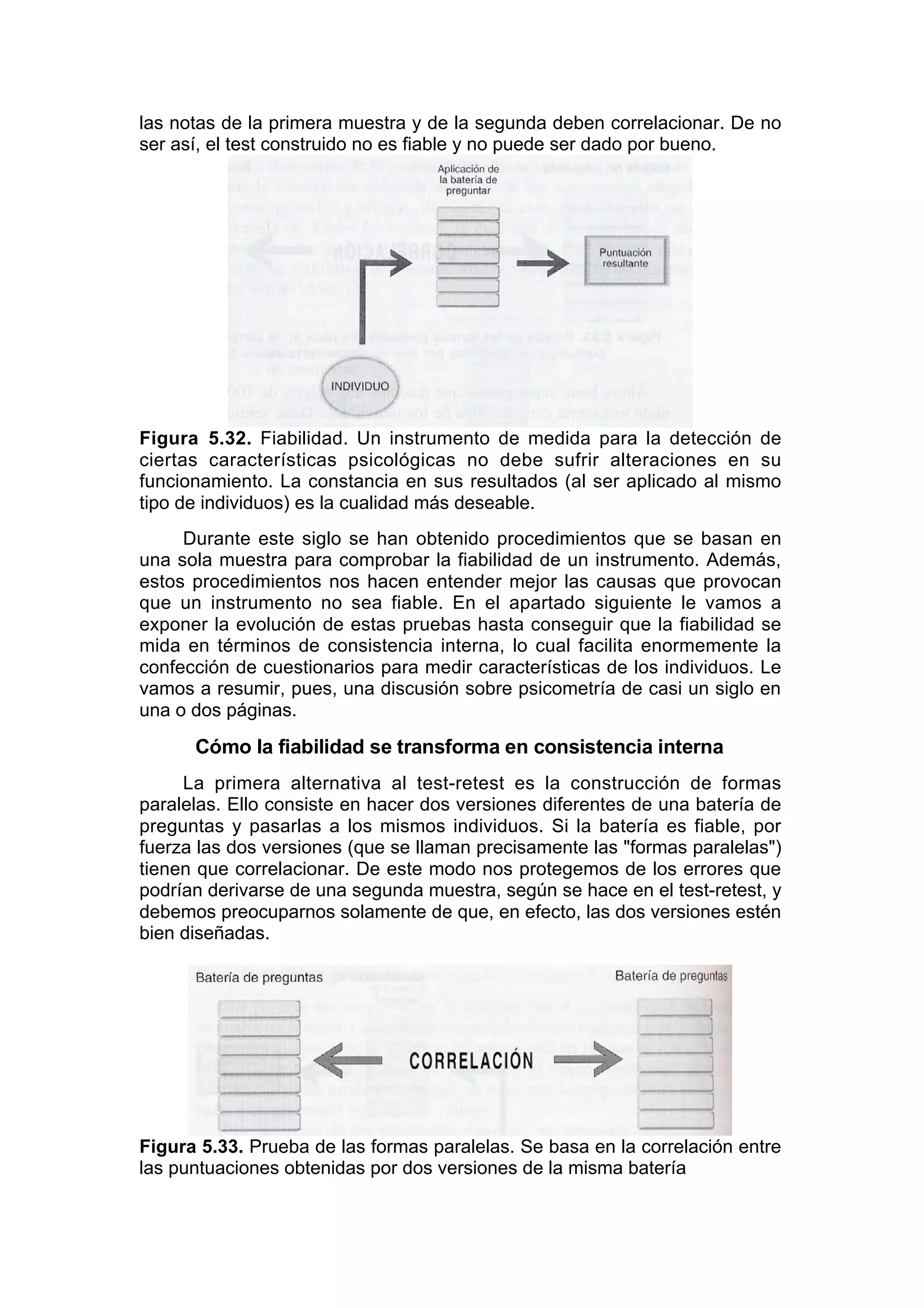 las notas de la primera muestra y de la segunda deben correlacionar. De no
ser así, el test construido no es fiable y no puede ser dado por bueno.




Figura 5.32. Fiabilidad. Un instrumento de medida para la detección de
ciertas características psicológicas no debe sufrir alteraciones en su
funcionamiento. La constancia en sus resultados (al ser aplicado al mismo
tipo de individuos) es la cualidad más deseable.
     Durante este siglo se han obtenido procedimientos que se basan en
una sola muestra para comprobar la fiabilidad de un instrumento. Además,
estos procedimientos nos hacen entender mejor las causas que provocan
que un instrumento no sea fiable. En el apartado siguiente le vamos a
exponer la evolución de estas pruebas hasta conseguir que la fiabilidad se
mida en términos de consistencia interna, lo cual facilita enormemente la
confección de cuestionarios para medir características de los individuos. Le
vamos a resumir, pues, una discusión sobre psicometría de casi un siglo en
una o dos páginas.
      Cómo la fiabilidad se transforma en consistencia interna
     La primera alternativa al test-retest es la construcción de formas
paralelas. Ello consiste en hacer dos versiones diferentes de una batería de
preguntas y pasarlas a los mismos individuos. Si la batería es fiable, por
fuerza las dos versiones (que se llaman precisamente las "formas paralelas")
tienen que correlacionar. De este modo nos protegemos de los errores que
podrían derivarse de una segunda muestra, según se hace en el test-retest, y
debemos preocuparnos solamente de que, en efecto, las dos versiones estén
bien diseñadas.




Figura 5.33. Prueba de las formas paralelas. Se basa en la correlación entre
las puntuaciones obtenidas por dos versiones de la misma batería
 