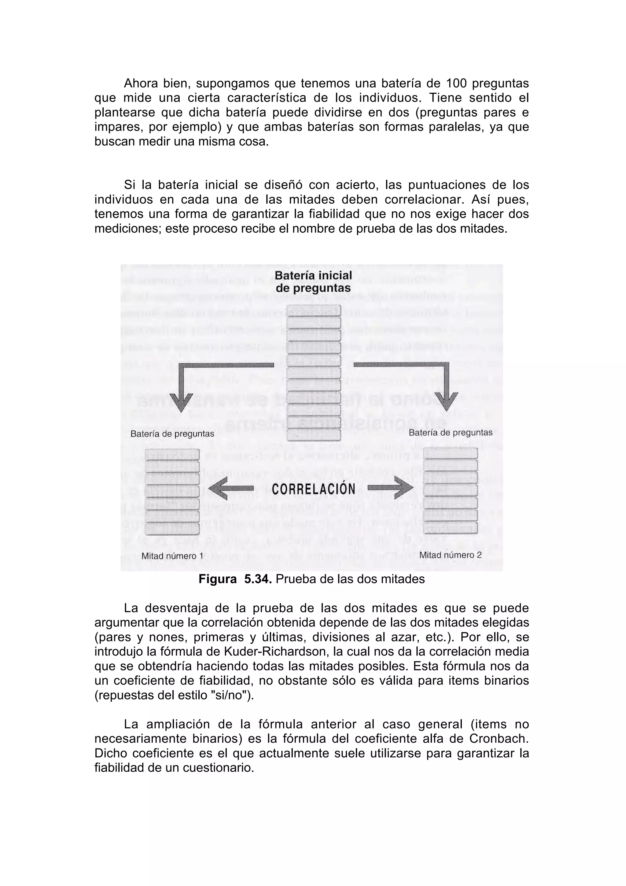 Ahora bien, supongamos que tenemos una batería de 100 preguntas
que mide una cierta característica de los individuos. Tiene sentido el
plantearse que dicha batería puede dividirse en dos (preguntas pares e
impares, por ejemplo) y que ambas baterías son formas paralelas, ya que
buscan medir una misma cosa.


      Si la batería inicial se diseñó con acierto, las puntuaciones de los
individuos en cada una de las mitades deben correlacionar. Así pues,
tenemos una forma de garantizar la fiabilidad que no nos exige hacer dos
mediciones; este proceso recibe el nombre de prueba de las dos mitades.




                  Figura 5.34. Prueba de las dos mitades

      La desventaja de la prueba de las dos mitades es que se puede
argumentar que la correlación obtenida depende de las dos mitades elegidas
(pares y nones, primeras y últimas, divisiones al azar, etc.). Por ello, se
introdujo la fórmula de Kuder-Richardson, la cual nos da la correlación media
que se obtendría haciendo todas las mitades posibles. Esta fórmula nos da
un coeficiente de fiabilidad, no obstante sólo es válida para items binarios
(repuestas del estilo "si/no").

       La ampliación de la fórmula anterior al caso general (items no
necesariamente binarios) es la fórmula del coeficiente alfa de Cronbach.
Dicho coeficiente es el que actualmente suele utilizarse para garantizar la
fiabilidad de un cuestionario.
 