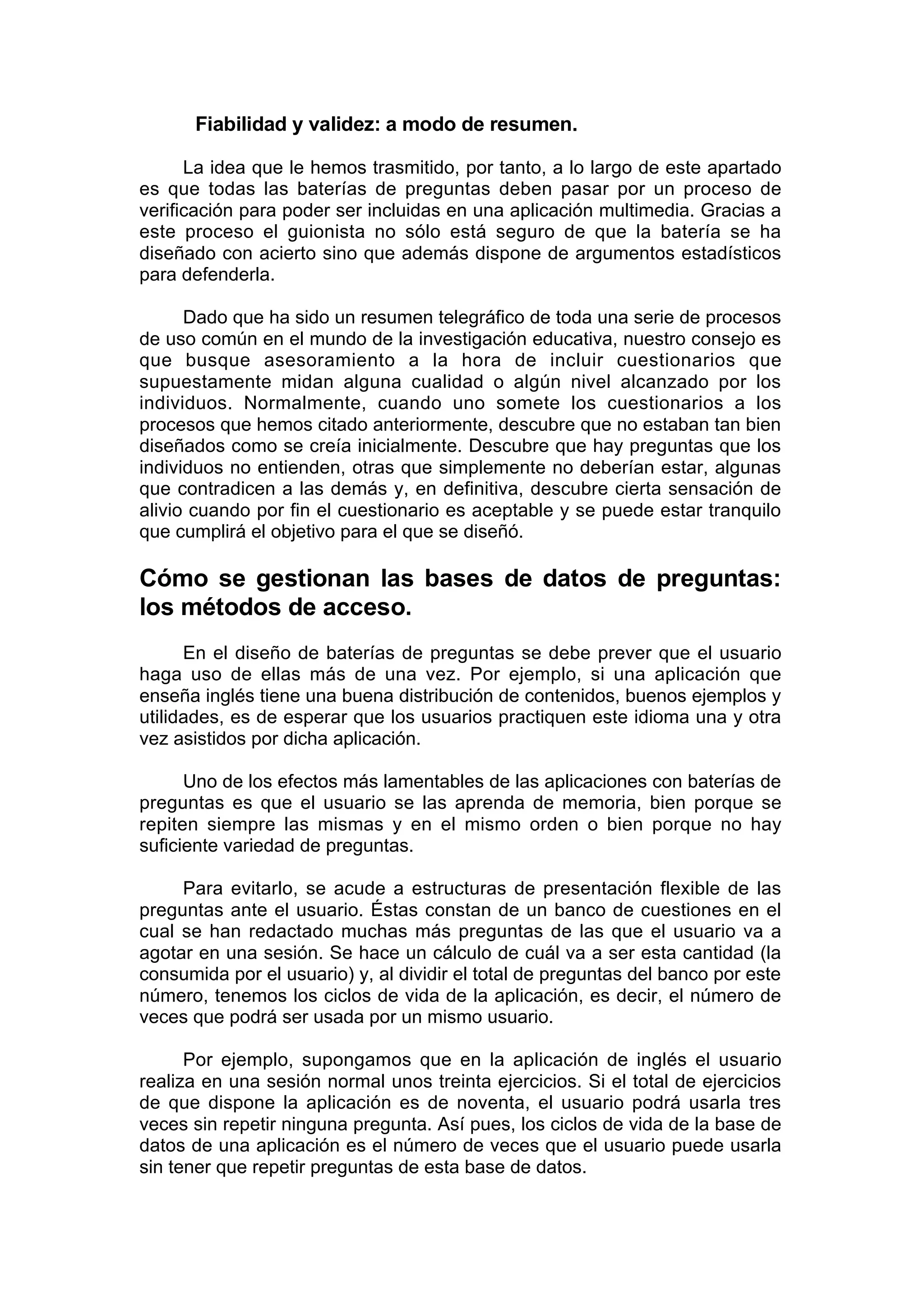 Fiabilidad y validez: a modo de resumen.

      La idea que le hemos trasmitido, por tanto, a lo largo de este apartado
es que todas las baterías de preguntas deben pasar por un proceso de
verificación para poder ser incluidas en una aplicación multimedia. Gracias a
este proceso el guionista no sólo está seguro de que la batería se ha
diseñado con acierto sino que además dispone de argumentos estadísticos
para defenderla.

      Dado que ha sido un resumen telegráfico de toda una serie de procesos
de uso común en el mundo de la investigación educativa, nuestro consejo es
que busque asesoramiento a la hora de incluir cuestionarios que
supuestamente midan alguna cualidad o algún nivel alcanzado por los
individuos. Normalmente, cuando uno somete los cuestionarios a los
procesos que hemos citado anteriormente, descubre que no estaban tan bien
diseñados como se creía inicialmente. Descubre que hay preguntas que los
individuos no entienden, otras que simplemente no deberían estar, algunas
que contradicen a las demás y, en definitiva, descubre cierta sensación de
alivio cuando por fin el cuestionario es aceptable y se puede estar tranquilo
que cumplirá el objetivo para el que se diseñó.

Cómo se gestionan las bases de datos de preguntas:
los métodos de acceso.
      En el diseño de baterías de preguntas se debe prever que el usuario
haga uso de ellas más de una vez. Por ejemplo, si una aplicación que
enseña inglés tiene una buena distribución de contenidos, buenos ejemplos y
utilidades, es de esperar que los usuarios practiquen este idioma una y otra
vez asistidos por dicha aplicación.

      Uno de los efectos más lamentables de las aplicaciones con baterías de
preguntas es que el usuario se las aprenda de memoria, bien porque se
repiten siempre las mismas y en el mismo orden o bien porque no hay
suficiente variedad de preguntas.

     Para evitarlo, se acude a estructuras de presentación flexible de las
preguntas ante el usuario. Éstas constan de un banco de cuestiones en el
cual se han redactado muchas más preguntas de las que el usuario va a
agotar en una sesión. Se hace un cálculo de cuál va a ser esta cantidad (la
consumida por el usuario) y, al dividir el total de preguntas del banco por este
número, tenemos los ciclos de vida de la aplicación, es decir, el número de
veces que podrá ser usada por un mismo usuario.

      Por ejemplo, supongamos que en la aplicación de inglés el usuario
realiza en una sesión normal unos treinta ejercicios. Si el total de ejercicios
de que dispone la aplicación es de noventa, el usuario podrá usarla tres
veces sin repetir ninguna pregunta. Así pues, los ciclos de vida de la base de
datos de una aplicación es el número de veces que el usuario puede usarla
sin tener que repetir preguntas de esta base de datos.
 