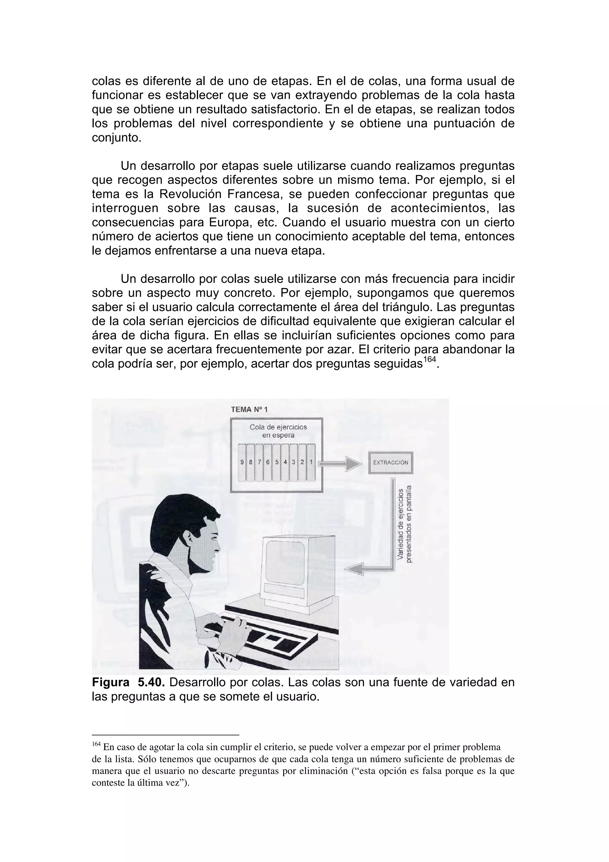 colas es diferente al de uno de etapas. En el de colas, una forma usual de
funcionar es establecer que se van extrayendo problemas de la cola hasta
que se obtiene un resultado satisfactorio. En el de etapas, se realizan todos
los problemas del nivel correspondiente y se obtiene una puntuación de
conjunto.

      Un desarrollo por etapas suele utilizarse cuando realizamos preguntas
que recogen aspectos diferentes sobre un mismo tema. Por ejemplo, si el
tema es la Revolución Francesa, se pueden confeccionar preguntas que
interroguen sobre las causas, la sucesión de acontecimientos, las
consecuencias para Europa, etc. Cuando el usuario muestra con un cierto
número de aciertos que tiene un conocimiento aceptable del tema, entonces
le dejamos enfrentarse a una nueva etapa.

      Un desarrollo por colas suele utilizarse con más frecuencia para incidir
sobre un aspecto muy concreto. Por ejemplo, supongamos que queremos
saber si el usuario calcula correctamente el área del triángulo. Las preguntas
de la cola serían ejercicios de dificultad equivalente que exigieran calcular el
área de dicha figura. En ellas se incluirían suficientes opciones como para
evitar que se acertara frecuentemente por azar. El criterio para abandonar la
cola podría ser, por ejemplo, acertar dos preguntas seguidas164.




Figura 5.40. Desarrollo por colas. Las colas son una fuente de variedad en
las preguntas a que se somete el usuario.


164
   En caso de agotar la cola sin cumplir el criterio, se puede volver a empezar por el primer problema
de la lista. Sólo tenemos que ocuparnos de que cada cola tenga un número suficiente de problemas de
manera que el usuario no descarte preguntas por eliminación (“esta opción es falsa porque es la que
conteste la última vez”).
 