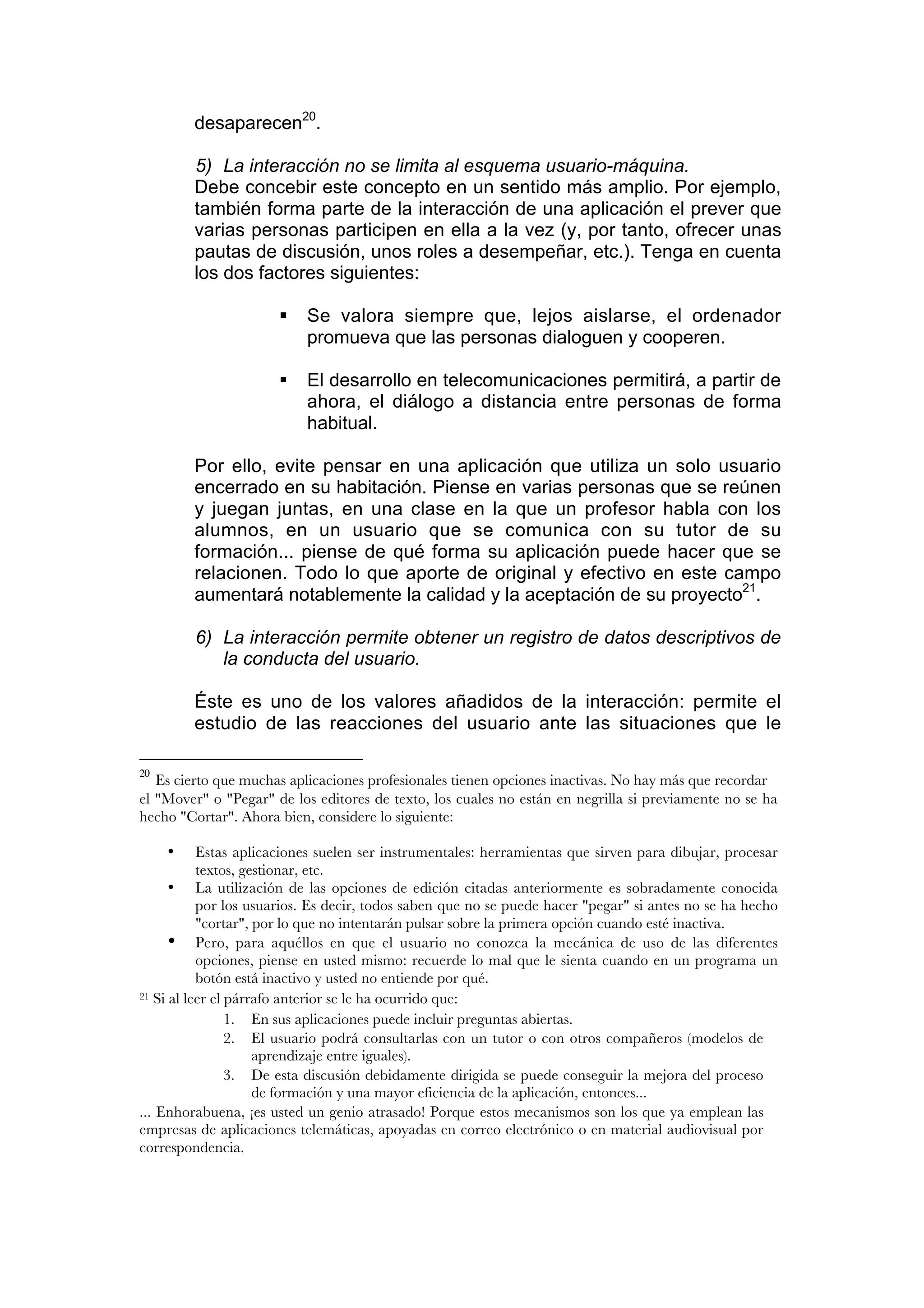 desaparecen20.

         5) La interacción no se limita al esquema usuario-máquina.
         Debe concebir este concepto en un sentido más amplio. Por ejemplo,
         también forma parte de la interacción de una aplicación el prever que
         varias personas participen en ella a la vez (y, por tanto, ofrecer unas
         pautas de discusión, unos roles a desempeñar, etc.). Tenga en cuenta
         los dos factores siguientes:

                          Se valora siempre que, lejos aislarse, el ordenador
                           promueva que las personas dialoguen y cooperen.

                          El desarrollo en telecomunicaciones permitirá, a partir de
                           ahora, el diálogo a distancia entre personas de forma
                           habitual.

         Por ello, evite pensar en una aplicación que utiliza un solo usuario
         encerrado en su habitación. Piense en varias personas que se reúnen
         y juegan juntas, en una clase en la que un profesor habla con los
         alumnos, en un usuario que se comunica con su tutor de su
         formación... piense de qué forma su aplicación puede hacer que se
         relacionen. Todo lo que aporte de original y efectivo en este campo
         aumentará notablemente la calidad y la aceptación de su proyecto21.

         6) La interacción permite obtener un registro de datos descriptivos de
            la conducta del usuario.

         Éste es uno de los valores añadidos de la interacción: permite el
         estudio de las reacciones del usuario ante las situaciones que le

20
   Es cierto que muchas aplicaciones profesionales tienen opciones inactivas. No hay más que recordar
el "Mover" o "Pegar" de los editores de texto, los cuales no están en negrilla si previamente no se ha
hecho "Cortar". Ahora bien, considere lo siguiente:

     •     Estas aplicaciones suelen ser instrumentales: herramientas que sirven para dibujar, procesar
           textos, gestionar, etc.
      • La utilización de las opciones de edición citadas anteriormente es sobradamente conocida
           por los usuarios. Es decir, todos saben que no se puede hacer "pegar" si antes no se ha hecho
           "cortar", por lo que no intentarán pulsar sobre la primera opción cuando esté inactiva.
      • Pero, para aquéllos en que el usuario no conozca la mecánica de uso de las diferentes
           opciones, piense en usted mismo: recuerde lo mal que le sienta cuando en un programa un
           botón está inactivo y usted no entiende por qué.
21 Si al leer el párrafo anterior se le ha ocurrido que:

                 1. En sus aplicaciones puede incluir preguntas abiertas.
                 2. El usuario podrá consultarlas con un tutor o con otros compañeros (modelos de
                     aprendizaje entre iguales).
                 3. De esta discusión debidamente dirigida se puede conseguir la mejora del proceso
                     de formación y una mayor eficiencia de la aplicación, entonces...
... Enhorabuena, ¡es usted un genio atrasado! Porque estos mecanismos son los que ya emplean las
empresas de aplicaciones telemáticas, apoyadas en correo electrónico o en material audiovisual por
correspondencia.
 