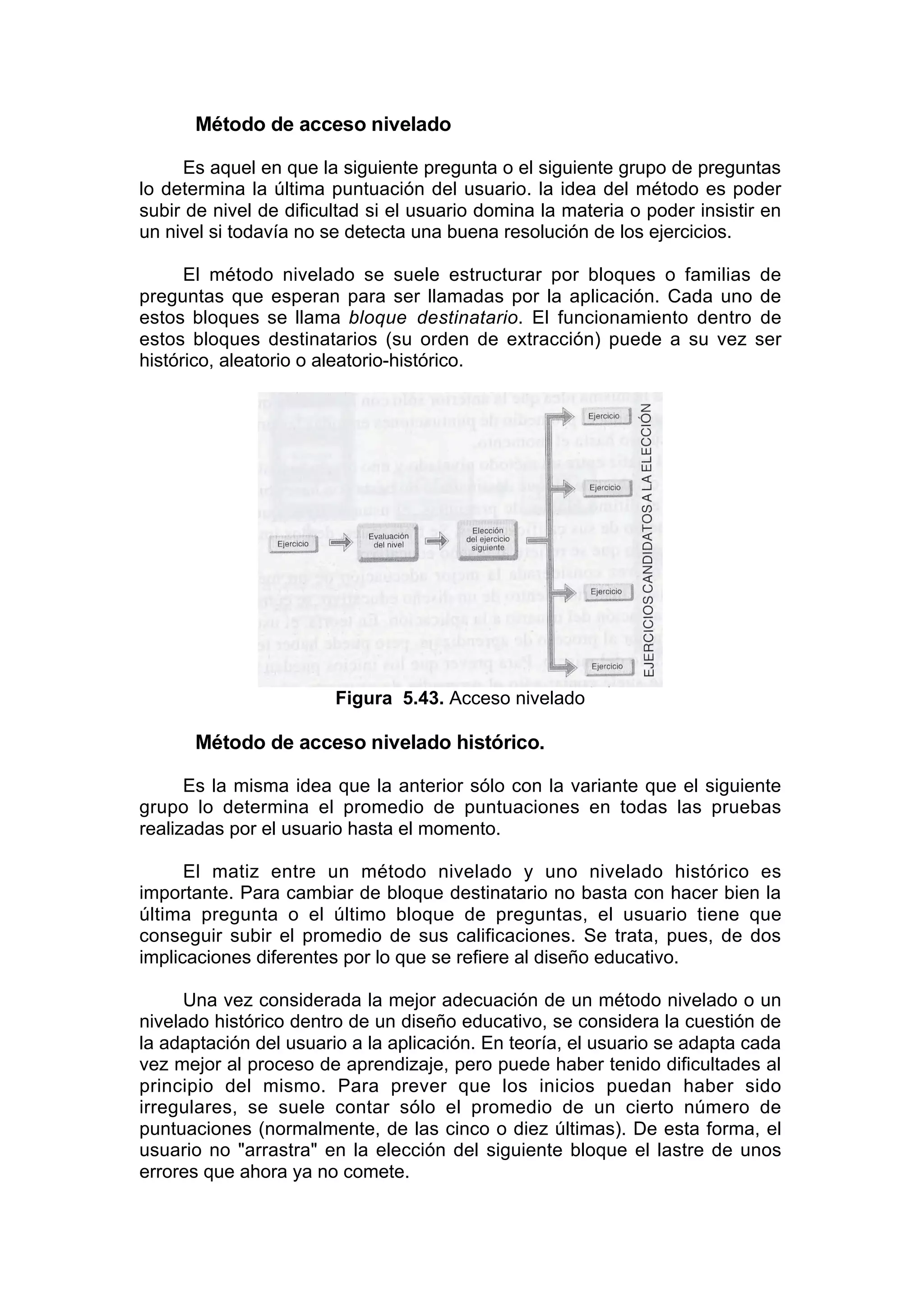 Método de acceso nivelado

     Es aquel en que la siguiente pregunta o el siguiente grupo de preguntas
lo determina la última puntuación del usuario. la idea del método es poder
subir de nivel de dificultad si el usuario domina la materia o poder insistir en
un nivel si todavía no se detecta una buena resolución de los ejercicios.

      El método nivelado se suele estructurar por bloques o familias de
preguntas que esperan para ser llamadas por la aplicación. Cada uno de
estos bloques se llama bloque destinatario. El funcionamiento dentro de
estos bloques destinatarios (su orden de extracción) puede a su vez ser
histórico, aleatorio o aleatorio-histórico.




                        Figura 5.43. Acceso nivelado

      Método de acceso nivelado histórico.

      Es la misma idea que la anterior sólo con la variante que el siguiente
grupo lo determina el promedio de puntuaciones en todas las pruebas
realizadas por el usuario hasta el momento.

      El matiz entre un método nivelado y uno nivelado histórico es
importante. Para cambiar de bloque destinatario no basta con hacer bien la
última pregunta o el último bloque de preguntas, el usuario tiene que
conseguir subir el promedio de sus calificaciones. Se trata, pues, de dos
implicaciones diferentes por lo que se refiere al diseño educativo.

     Una vez considerada la mejor adecuación de un método nivelado o un
nivelado histórico dentro de un diseño educativo, se considera la cuestión de
la adaptación del usuario a la aplicación. En teoría, el usuario se adapta cada
vez mejor al proceso de aprendizaje, pero puede haber tenido dificultades al
principio del mismo. Para prever que los inicios puedan haber sido
irregulares, se suele contar sólo el promedio de un cierto número de
puntuaciones (normalmente, de las cinco o diez últimas). De esta forma, el
usuario no "arrastra" en la elección del siguiente bloque el lastre de unos
errores que ahora ya no comete.
 