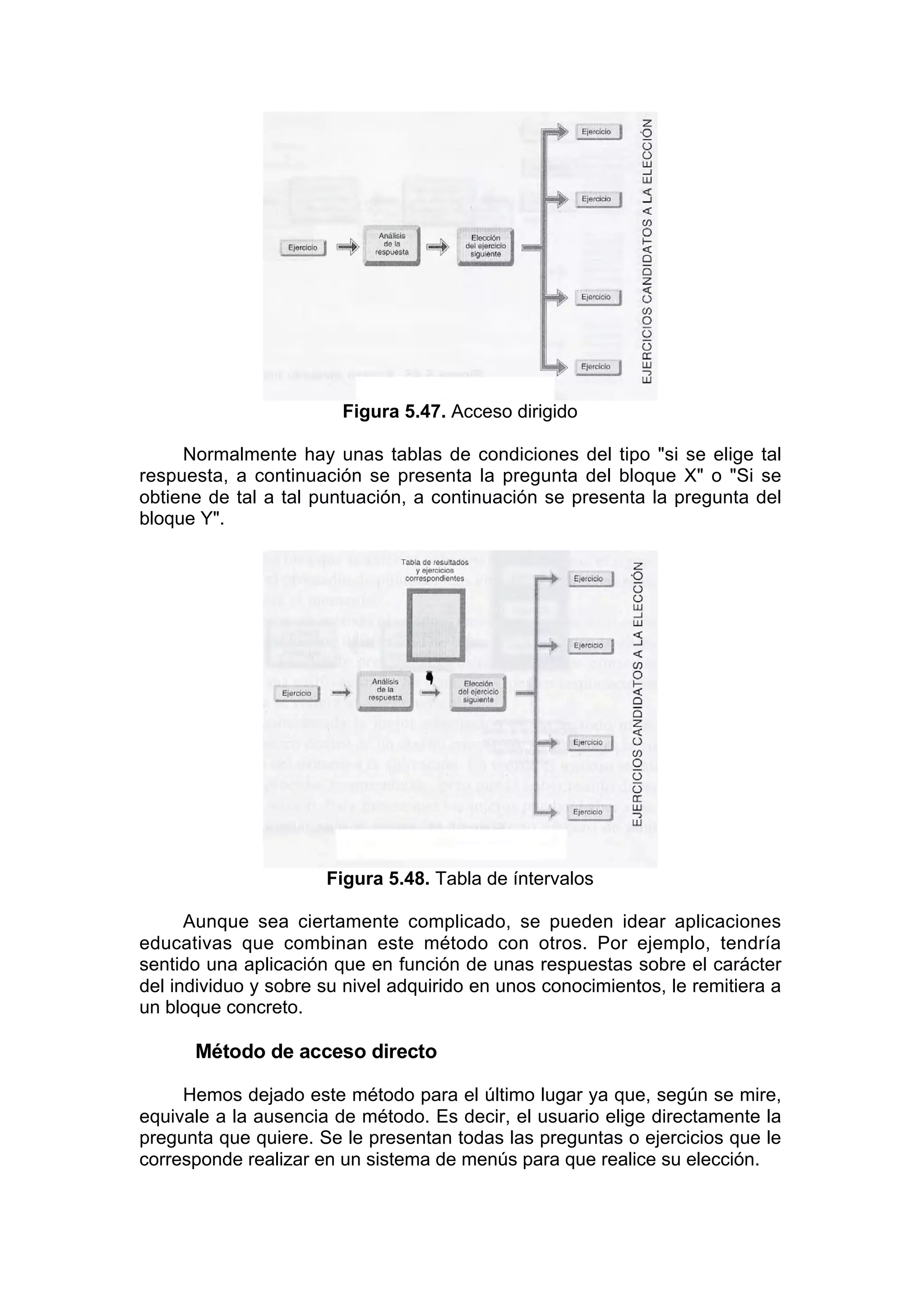 Figura 5.47. Acceso dirigido

     Normalmente hay unas tablas de condiciones del tipo "si se elige tal
respuesta, a continuación se presenta la pregunta del bloque X" o "Si se
obtiene de tal a tal puntuación, a continuación se presenta la pregunta del
bloque Y".




                      Figura 5.48. Tabla de íntervalos

      Aunque sea ciertamente complicado, se pueden idear aplicaciones
educativas que combinan este método con otros. Por ejemplo, tendría
sentido una aplicación que en función de unas respuestas sobre el carácter
del individuo y sobre su nivel adquirido en unos conocimientos, le remitiera a
un bloque concreto.

      Método de acceso directo

     Hemos dejado este método para el último lugar ya que, según se mire,
equivale a la ausencia de método. Es decir, el usuario elige directamente la
pregunta que quiere. Se le presentan todas las preguntas o ejercicios que le
corresponde realizar en un sistema de menús para que realice su elección.
 