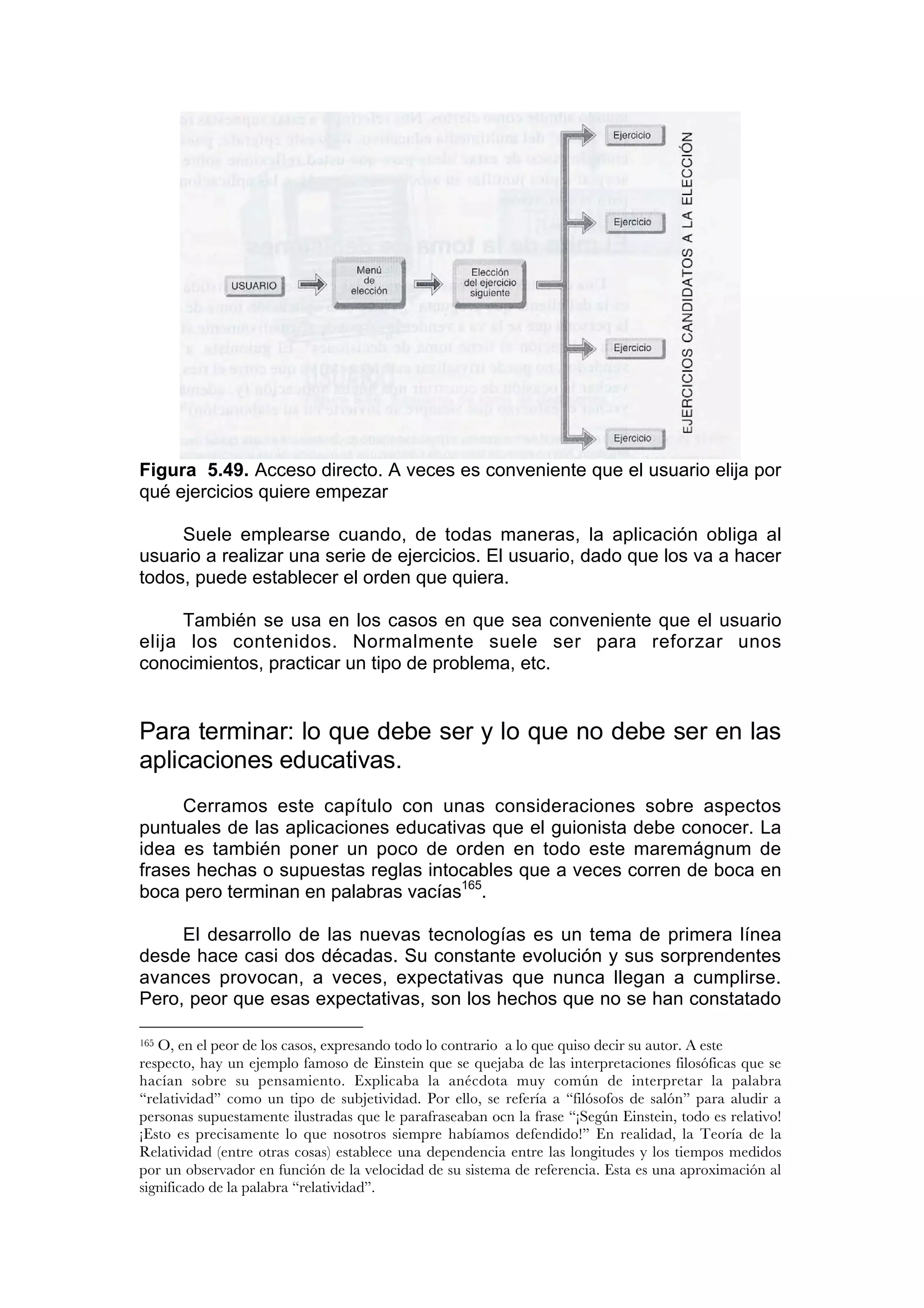 Figura 5.49. Acceso directo. A veces es conveniente que el usuario elija por
qué ejercicios quiere empezar

     Suele emplearse cuando, de todas maneras, la aplicación obliga al
usuario a realizar una serie de ejercicios. El usuario, dado que los va a hacer
todos, puede establecer el orden que quiera.

     También se usa en los casos en que sea conveniente que el usuario
elija los contenidos. Normalmente suele ser para reforzar unos
conocimientos, practicar un tipo de problema, etc.


Para terminar: lo que debe ser y lo que no debe ser en las
aplicaciones educativas.
     Cerramos este capítulo con unas consideraciones sobre aspectos
puntuales de las aplicaciones educativas que el guionista debe conocer. La
idea es también poner un poco de orden en todo este maremágnum de
frases hechas o supuestas reglas intocables que a veces corren de boca en
boca pero terminan en palabras vacías165.

     El desarrollo de las nuevas tecnologías es un tema de primera línea
desde hace casi dos décadas. Su constante evolución y sus sorprendentes
avances provocan, a veces, expectativas que nunca llegan a cumplirse.
Pero, peor que esas expectativas, son los hechos que no se han constatado

165O, en el peor de los casos, expresando todo lo contrario a lo que quiso decir su autor. A este
respecto, hay un ejemplo famoso de Einstein que se quejaba de las interpretaciones filosóficas que se
hacían sobre su pensamiento. Explicaba la anécdota muy común de interpretar la palabra
“relatividad” como un tipo de subjetividad. Por ello, se refería a “filósofos de salón” para aludir a
personas supuestamente ilustradas que le parafraseaban ocn la frase “¡Según Einstein, todo es relativo!
¡Esto es precisamente lo que nosotros siempre habíamos defendido!” En realidad, la Teoría de la
Relatividad (entre otras cosas) establece una dependencia entre las longitudes y los tiempos medidos
por un observador en función de la velocidad de su sistema de referencia. Esta es una aproximación al
significado de la palabra “relatividad”.
 