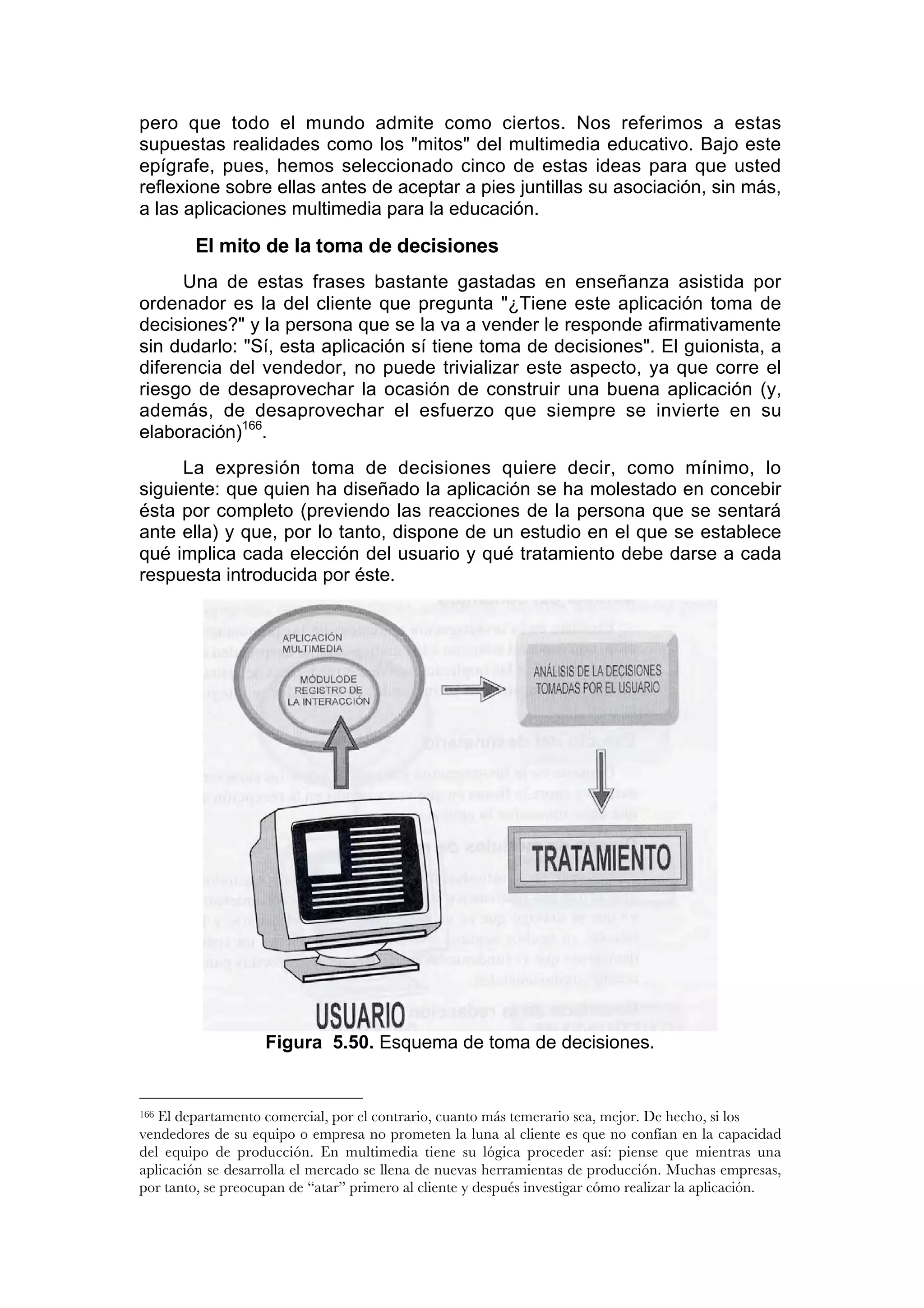 pero que todo el mundo admite como ciertos. Nos referimos a estas
supuestas realidades como los "mitos" del multimedia educativo. Bajo este
epígrafe, pues, hemos seleccionado cinco de estas ideas para que usted
reflexione sobre ellas antes de aceptar a pies juntillas su asociación, sin más,
a las aplicaciones multimedia para la educación.

        El mito de la toma de decisiones
      Una de estas frases bastante gastadas en enseñanza asistida por
ordenador es la del cliente que pregunta "¿Tiene este aplicación toma de
decisiones?" y la persona que se la va a vender le responde afirmativamente
sin dudarlo: "Sí, esta aplicación sí tiene toma de decisiones". El guionista, a
diferencia del vendedor, no puede trivializar este aspecto, ya que corre el
riesgo de desaprovechar la ocasión de construir una buena aplicación (y,
además, de desaprovechar el esfuerzo que siempre se invierte en su
elaboración)166.
     La expresión toma de decisiones quiere decir, como mínimo, lo
siguiente: que quien ha diseñado la aplicación se ha molestado en concebir
ésta por completo (previendo las reacciones de la persona que se sentará
ante ella) y que, por lo tanto, dispone de un estudio en el que se establece
qué implica cada elección del usuario y qué tratamiento debe darse a cada
respuesta introducida por éste.




                    Figura 5.50. Esquema de toma de decisiones.


166El departamento comercial, por el contrario, cuanto más temerario sea, mejor. De hecho, si los
vendedores de su equipo o empresa no prometen la luna al cliente es que no confían en la capacidad
del equipo de producción. En multimedia tiene su lógica proceder así: piense que mientras una
aplicación se desarrolla el mercado se llena de nuevas herramientas de producción. Muchas empresas,
por tanto, se preocupan de “atar” primero al cliente y después investigar cómo realizar la aplicación.
 