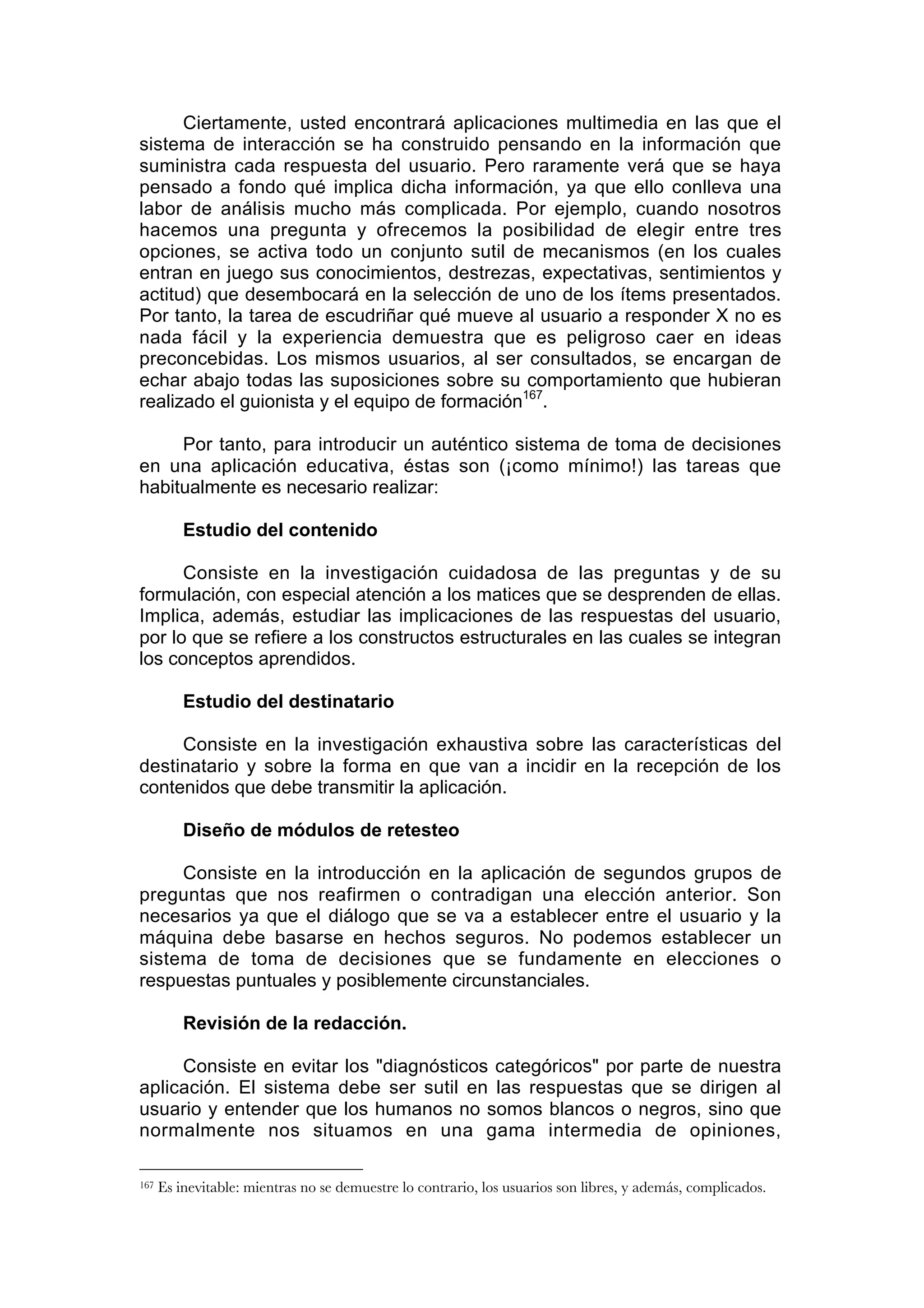 Ciertamente, usted encontrará aplicaciones multimedia en las que el
sistema de interacción se ha construido pensando en la información que
suministra cada respuesta del usuario. Pero raramente verá que se haya
pensado a fondo qué implica dicha información, ya que ello conlleva una
labor de análisis mucho más complicada. Por ejemplo, cuando nosotros
hacemos una pregunta y ofrecemos la posibilidad de elegir entre tres
opciones, se activa todo un conjunto sutil de mecanismos (en los cuales
entran en juego sus conocimientos, destrezas, expectativas, sentimientos y
actitud) que desembocará en la selección de uno de los ítems presentados.
Por tanto, la tarea de escudriñar qué mueve al usuario a responder X no es
nada fácil y la experiencia demuestra que es peligroso caer en ideas
preconcebidas. Los mismos usuarios, al ser consultados, se encargan de
echar abajo todas las suposiciones sobre su comportamiento que hubieran
realizado el guionista y el equipo de formación167.

     Por tanto, para introducir un auténtico sistema de toma de decisiones
en una aplicación educativa, éstas son (¡como mínimo!) las tareas que
habitualmente es necesario realizar:

          Estudio del contenido

      Consiste en la investigación cuidadosa de las preguntas y de su
formulación, con especial atención a los matices que se desprenden de ellas.
Implica, además, estudiar las implicaciones de las respuestas del usuario,
por lo que se refiere a los constructos estructurales en las cuales se integran
los conceptos aprendidos.

          Estudio del destinatario

     Consiste en la investigación exhaustiva sobre las características del
destinatario y sobre la forma en que van a incidir en la recepción de los
contenidos que debe transmitir la aplicación.

          Diseño de módulos de retesteo

     Consiste en la introducción en la aplicación de segundos grupos de
preguntas que nos reafirmen o contradigan una elección anterior. Son
necesarios ya que el diálogo que se va a establecer entre el usuario y la
máquina debe basarse en hechos seguros. No podemos establecer un
sistema de toma de decisiones que se fundamente en elecciones o
respuestas puntuales y posiblemente circunstanciales.

          Revisión de la redacción.

     Consiste en evitar los "diagnósticos categóricos" por parte de nuestra
aplicación. El sistema debe ser sutil en las respuestas que se dirigen al
usuario y entender que los humanos no somos blancos o negros, sino que
normalmente nos situamos en una gama intermedia de opiniones,

167   Es inevitable: mientras no se demuestre lo contrario, los usuarios son libres, y además, complicados.
 