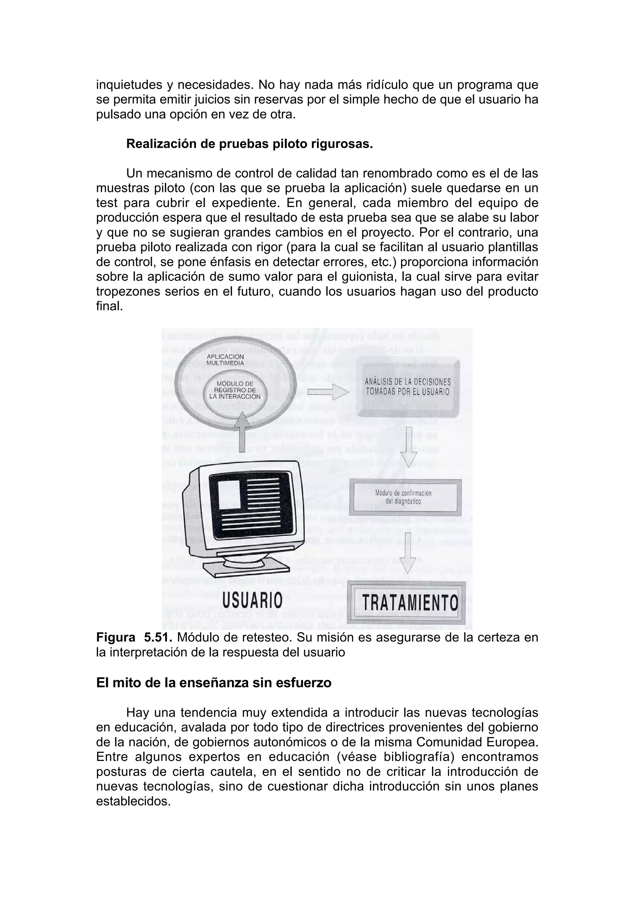 inquietudes y necesidades. No hay nada más ridículo que un programa que
se permita emitir juicios sin reservas por el simple hecho de que el usuario ha
pulsado una opción en vez de otra.

     Realización de pruebas piloto rigurosas.

       Un mecanismo de control de calidad tan renombrado como es el de las
muestras piloto (con las que se prueba la aplicación) suele quedarse en un
test para cubrir el expediente. En general, cada miembro del equipo de
producción espera que el resultado de esta prueba sea que se alabe su labor
y que no se sugieran grandes cambios en el proyecto. Por el contrario, una
prueba piloto realizada con rigor (para la cual se facilitan al usuario plantillas
de control, se pone énfasis en detectar errores, etc.) proporciona información
sobre la aplicación de sumo valor para el guionista, la cual sirve para evitar
tropezones serios en el futuro, cuando los usuarios hagan uso del producto
final.




Figura 5.51. Módulo de retesteo. Su misión es asegurarse de la certeza en
la interpretación de la respuesta del usuario

El mito de la enseñanza sin esfuerzo

     Hay una tendencia muy extendida a introducir las nuevas tecnologías
en educación, avalada por todo tipo de directrices provenientes del gobierno
de la nación, de gobiernos autonómicos o de la misma Comunidad Europea.
Entre algunos expertos en educación (véase bibliografía) encontramos
posturas de cierta cautela, en el sentido no de criticar la introducción de
nuevas tecnologías, sino de cuestionar dicha introducción sin unos planes
establecidos.
 