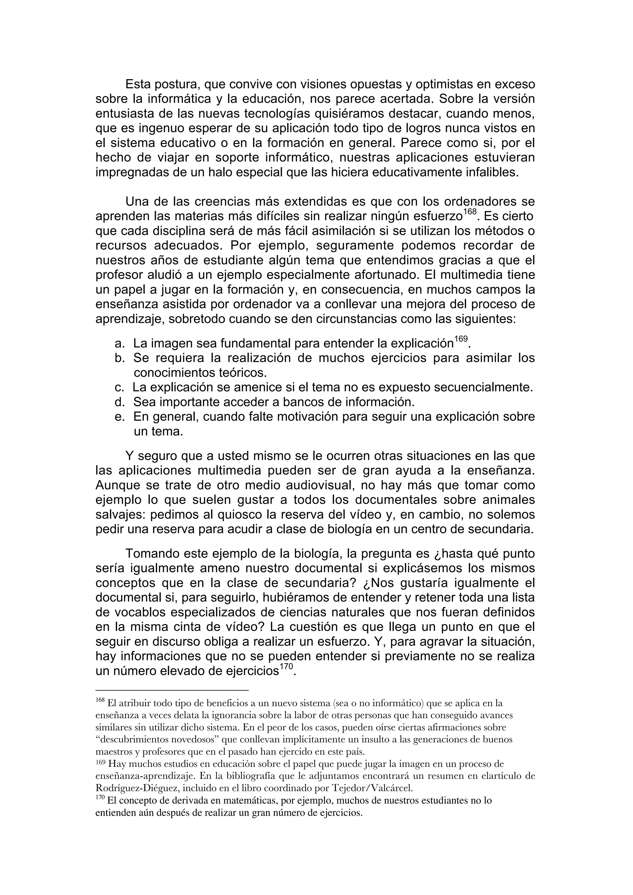 Esta postura, que convive con visiones opuestas y optimistas en exceso
sobre la informática y la educación, nos parece acertada. Sobre la versión
entusiasta de las nuevas tecnologías quisiéramos destacar, cuando menos,
que es ingenuo esperar de su aplicación todo tipo de logros nunca vistos en
el sistema educativo o en la formación en general. Parece como si, por el
hecho de viajar en soporte informático, nuestras aplicaciones estuvieran
impregnadas de un halo especial que las hiciera educativamente infalibles.

     Una de las creencias más extendidas es que con los ordenadores se
aprenden las materias más difíciles sin realizar ningún esfuerzo168. Es cierto
que cada disciplina será de más fácil asimilación si se utilizan los métodos o
recursos adecuados. Por ejemplo, seguramente podemos recordar de
nuestros años de estudiante algún tema que entendimos gracias a que el
profesor aludió a un ejemplo especialmente afortunado. El multimedia tiene
un papel a jugar en la formación y, en consecuencia, en muchos campos la
enseñanza asistida por ordenador va a conllevar una mejora del proceso de
aprendizaje, sobretodo cuando se den circunstancias como las siguientes:
      a. La imagen sea fundamental para entender la explicación169.
      b. Se requiera la realización de muchos ejercicios para asimilar los
         conocimientos teóricos.
      c. La explicación se amenice si el tema no es expuesto secuencialmente.
      d. Sea importante acceder a bancos de información.
      e. En general, cuando falte motivación para seguir una explicación sobre
         un tema.
     Y seguro que a usted mismo se le ocurren otras situaciones en las que
las aplicaciones multimedia pueden ser de gran ayuda a la enseñanza.
Aunque se trate de otro medio audiovisual, no hay más que tomar como
ejemplo lo que suelen gustar a todos los documentales sobre animales
salvajes: pedimos al quiosco la reserva del vídeo y, en cambio, no solemos
pedir una reserva para acudir a clase de biología en un centro de secundaria.
     Tomando este ejemplo de la biología, la pregunta es ¿hasta qué punto
sería igualmente ameno nuestro documental si explicásemos los mismos
conceptos que en la clase de secundaria? ¿Nos gustaría igualmente el
documental si, para seguirlo, hubiéramos de entender y retener toda una lista
de vocablos especializados de ciencias naturales que nos fueran definidos
en la misma cinta de vídeo? La cuestión es que llega un punto en que el
seguir en discurso obliga a realizar un esfuerzo. Y, para agravar la situación,
hay informaciones que no se pueden entender si previamente no se realiza
un número elevado de ejercicios170.

168
    El atribuir todo tipo de beneficios a un nuevo sistema (sea o no informático) que se aplica en la
enseñanza a veces delata la ignorancia sobre la labor de otras personas que han conseguido avances
similares sin utilizar dicho sistema. En el peor de los casos, pueden oírse ciertas afirmaciones sobre
“descubrimientos novedosos” que conllevan implícitamente un insulto a las generaciones de buenos
maestros y profesores que en el pasado han ejercido en este país.
169 Hay muchos estudios en educación sobre el papel que puede jugar la imagen en un proceso de

enseñanza-aprendizaje. En la bibliografía que le adjuntamos encontrará un resumen en elartículo de
Rodríguez-Diéguez, incluido en el libro coordinado por Tejedor/Valcárcel.
170
    El concepto de derivada en matemáticas, por ejemplo, muchos de nuestros estudiantes no lo
entienden aún después de realizar un gran número de ejercicios.
 