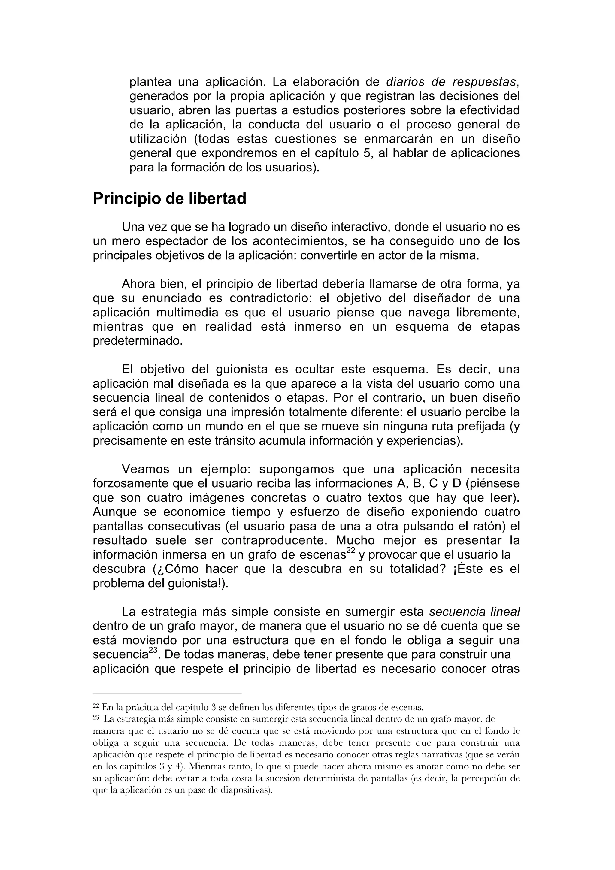 plantea una aplicación. La elaboración de diarios de respuestas,
         generados por la propia aplicación y que registran las decisiones del
         usuario, abren las puertas a estudios posteriores sobre la efectividad
         de la aplicación, la conducta del usuario o el proceso general de
         utilización (todas estas cuestiones se enmarcarán en un diseño
         general que expondremos en el capítulo 5, al hablar de aplicaciones
         para la formación de los usuarios).

Principio de libertad
      Una vez que se ha logrado un diseño interactivo, donde el usuario no es
un mero espectador de los acontecimientos, se ha conseguido uno de los
principales objetivos de la aplicación: convertirle en actor de la misma.

     Ahora bien, el principio de libertad debería llamarse de otra forma, ya
que su enunciado es contradictorio: el objetivo del diseñador de una
aplicación multimedia es que el usuario piense que navega libremente,
mientras que en realidad está inmerso en un esquema de etapas
predeterminado.

     El objetivo del guionista es ocultar este esquema. Es decir, una
aplicación mal diseñada es la que aparece a la vista del usuario como una
secuencia lineal de contenidos o etapas. Por el contrario, un buen diseño
será el que consiga una impresión totalmente diferente: el usuario percibe la
aplicación como un mundo en el que se mueve sin ninguna ruta prefijada (y
precisamente en este tránsito acumula información y experiencias).

     Veamos un ejemplo: supongamos que una aplicación necesita
forzosamente que el usuario reciba las informaciones A, B, C y D (piénsese
que son cuatro imágenes concretas o cuatro textos que hay que leer).
Aunque se economice tiempo y esfuerzo de diseño exponiendo cuatro
pantallas consecutivas (el usuario pasa de una a otra pulsando el ratón) el
resultado suele ser contraproducente. Mucho mejor es presentar la
información inmersa en un grafo de escenas22 y provocar que el usuario la
descubra (¿Cómo hacer que la descubra en su totalidad? ¡Éste es el
problema del guionista!).

     La estrategia más simple consiste en sumergir esta secuencia lineal
dentro de un grafo mayor, de manera que el usuario no se dé cuenta que se
está moviendo por una estructura que en el fondo le obliga a seguir una
secuencia23. De todas maneras, debe tener presente que para construir una
aplicación que respete el principio de libertad es necesario conocer otras

22En la prácitca del capítulo 3 se definen los diferentes tipos de gratos de escenas.
23 La estrategia más simple consiste en sumergir esta secuencia lineal dentro de un grafo mayor, de
manera que el usuario no se dé cuenta que se está moviendo por una estructura que en el fondo le
obliga a seguir una secuencia. De todas maneras, debe tener presente que para construir una
aplicación que respete el principio de libertad es necesario conocer otras reglas narrativas (que se verán
en los capítulos 3 y 4). Mientras tanto, lo que sí puede hacer ahora mismo es anotar cómo no debe ser
su aplicación: debe evitar a toda costa la sucesión determinista de pantallas (es decir, la percepción de
que la aplicación es un pase de diapositivas).
 