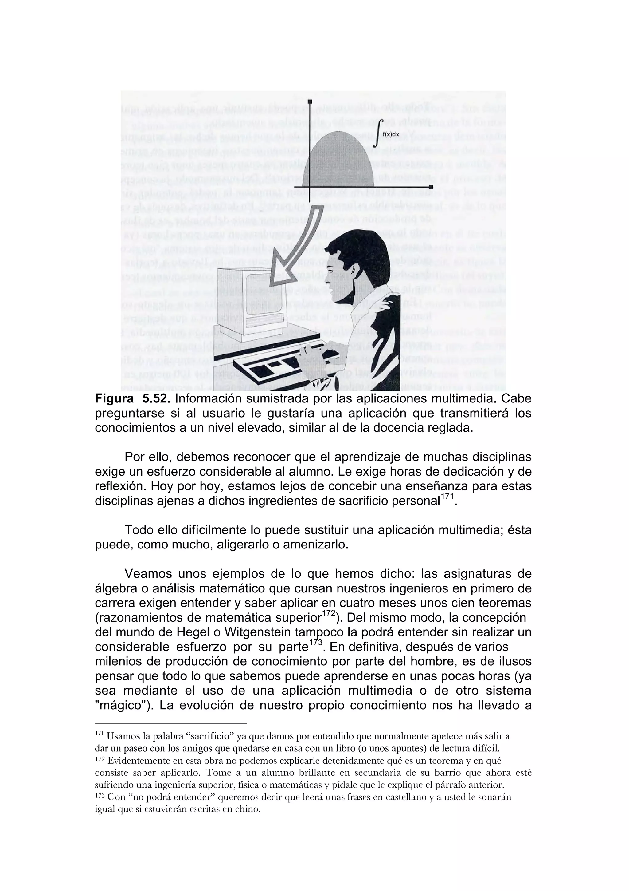 Figura 5.52. Información sumistrada por las aplicaciones multimedia. Cabe
preguntarse si al usuario le gustaría una aplicación que transmitierá los
conocimientos a un nivel elevado, similar al de la docencia reglada.

      Por ello, debemos reconocer que el aprendizaje de muchas disciplinas
exige un esfuerzo considerable al alumno. Le exige horas de dedicación y de
reflexión. Hoy por hoy, estamos lejos de concebir una enseñanza para estas
disciplinas ajenas a dichos ingredientes de sacrificio personal171.

    Todo ello difícilmente lo puede sustituir una aplicación multimedia; ésta
puede, como mucho, aligerarlo o amenizarlo.

     Veamos unos ejemplos de lo que hemos dicho: las asignaturas de
álgebra o análisis matemático que cursan nuestros ingenieros en primero de
carrera exigen entender y saber aplicar en cuatro meses unos cien teoremas
(razonamientos de matemática superior172). Del mismo modo, la concepción
del mundo de Hegel o Witgenstein tampoco la podrá entender sin realizar un
considerable esfuerzo por su parte173. En definitiva, después de varios
milenios de producción de conocimiento por parte del hombre, es de ilusos
pensar que todo lo que sabemos puede aprenderse en unas pocas horas (ya
sea mediante el uso de una aplicación multimedia o de otro sistema
"mágico"). La evolución de nuestro propio conocimiento nos ha llevado a

171
    Usamos la palabra “sacrificio” ya que damos por entendido que normalmente apetece más salir a
dar un paseo con los amigos que quedarse en casa con un libro (o unos apuntes) de lectura difícil.
172 Evidentemente en esta obra no podemos explicarle detenidamente qué es un teorema y en qué

consiste saber aplicarlo. Tome a un alumno brillante en secundaria de su barrio que ahora esté
sufriendo una ingeniería superior, física o matemáticas y pídale que le explique el párrafo anterior.
173 Con “no podrá entender” queremos decir que leerá unas frases en castellano y a usted le sonarán

igual que si estuvierán escritas en chino.
 