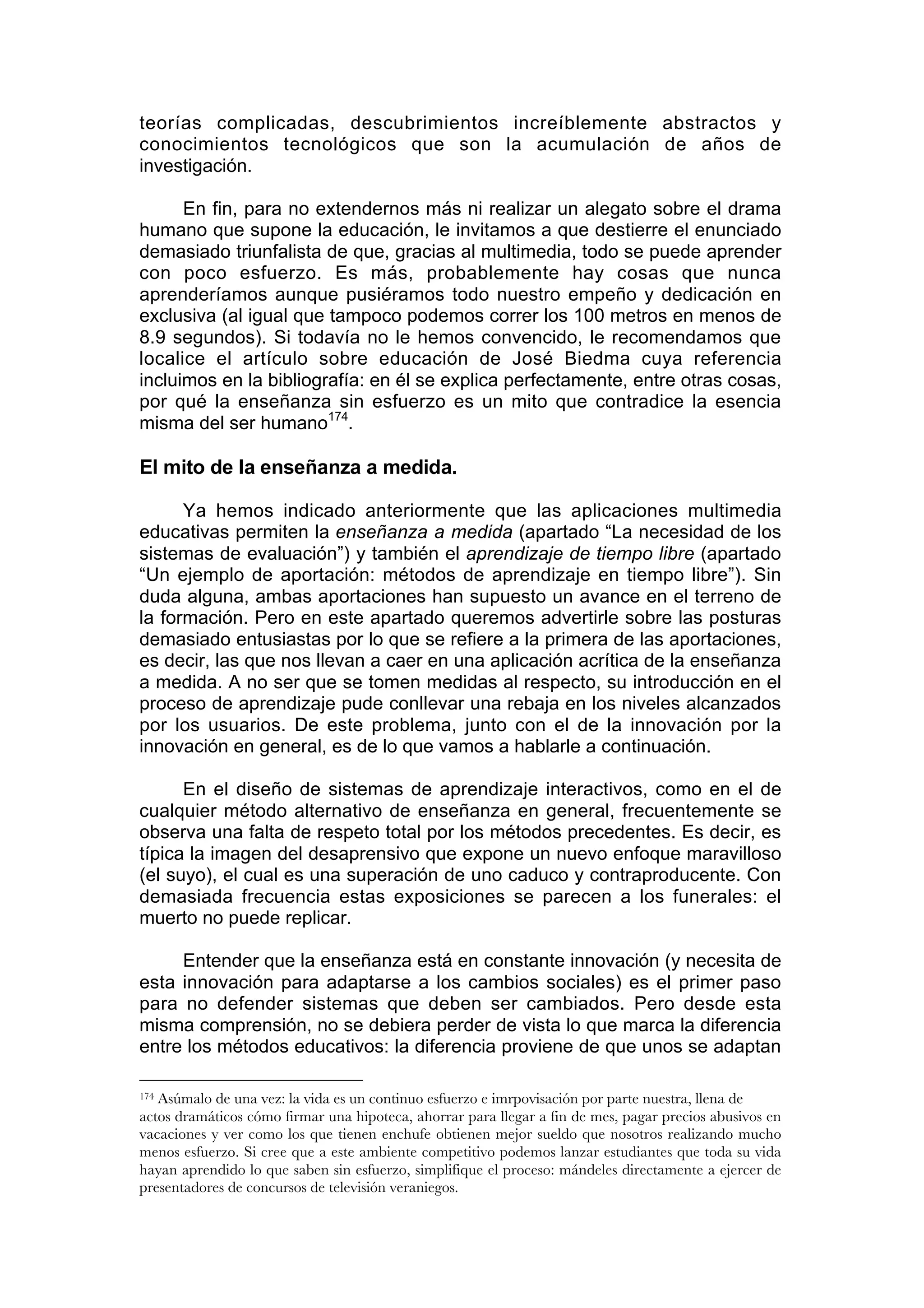 teorías complicadas, descubrimientos increíblemente abstractos y
conocimientos tecnológicos que son la acumulación de años de
investigación.

      En fin, para no extendernos más ni realizar un alegato sobre el drama
humano que supone la educación, le invitamos a que destierre el enunciado
demasiado triunfalista de que, gracias al multimedia, todo se puede aprender
con poco esfuerzo. Es más, probablemente hay cosas que nunca
aprenderíamos aunque pusiéramos todo nuestro empeño y dedicación en
exclusiva (al igual que tampoco podemos correr los 100 metros en menos de
8.9 segundos). Si todavía no le hemos convencido, le recomendamos que
localice el artículo sobre educación de José Biedma cuya referencia
incluimos en la bibliografía: en él se explica perfectamente, entre otras cosas,
por qué la enseñanza sin esfuerzo es un mito que contradice la esencia
misma del ser humano174.

El mito de la enseñanza a medida.

      Ya hemos indicado anteriormente que las aplicaciones multimedia
educativas permiten la enseñanza a medida (apartado “La necesidad de los
sistemas de evaluación”) y también el aprendizaje de tiempo libre (apartado
“Un ejemplo de aportación: métodos de aprendizaje en tiempo libre”). Sin
duda alguna, ambas aportaciones han supuesto un avance en el terreno de
la formación. Pero en este apartado queremos advertirle sobre las posturas
demasiado entusiastas por lo que se refiere a la primera de las aportaciones,
es decir, las que nos llevan a caer en una aplicación acrítica de la enseñanza
a medida. A no ser que se tomen medidas al respecto, su introducción en el
proceso de aprendizaje pude conllevar una rebaja en los niveles alcanzados
por los usuarios. De este problema, junto con el de la innovación por la
innovación en general, es de lo que vamos a hablarle a continuación.

      En el diseño de sistemas de aprendizaje interactivos, como en el de
cualquier método alternativo de enseñanza en general, frecuentemente se
observa una falta de respeto total por los métodos precedentes. Es decir, es
típica la imagen del desaprensivo que expone un nuevo enfoque maravilloso
(el suyo), el cual es una superación de uno caduco y contraproducente. Con
demasiada frecuencia estas exposiciones se parecen a los funerales: el
muerto no puede replicar.

     Entender que la enseñanza está en constante innovación (y necesita de
esta innovación para adaptarse a los cambios sociales) es el primer paso
para no defender sistemas que deben ser cambiados. Pero desde esta
misma comprensión, no se debiera perder de vista lo que marca la diferencia
entre los métodos educativos: la diferencia proviene de que unos se adaptan

174Asúmalo de una vez: la vida es un continuo esfuerzo e imrpovisación por parte nuestra, llena de
actos dramáticos cómo firmar una hipoteca, ahorrar para llegar a fin de mes, pagar precios abusivos en
vacaciones y ver como los que tienen enchufe obtienen mejor sueldo que nosotros realizando mucho
menos esfuerzo. Si cree que a este ambiente competitivo podemos lanzar estudiantes que toda su vida
hayan aprendido lo que saben sin esfuerzo, simplifique el proceso: mándeles directamente a ejercer de
presentadores de concursos de televisión veraniegos.
 