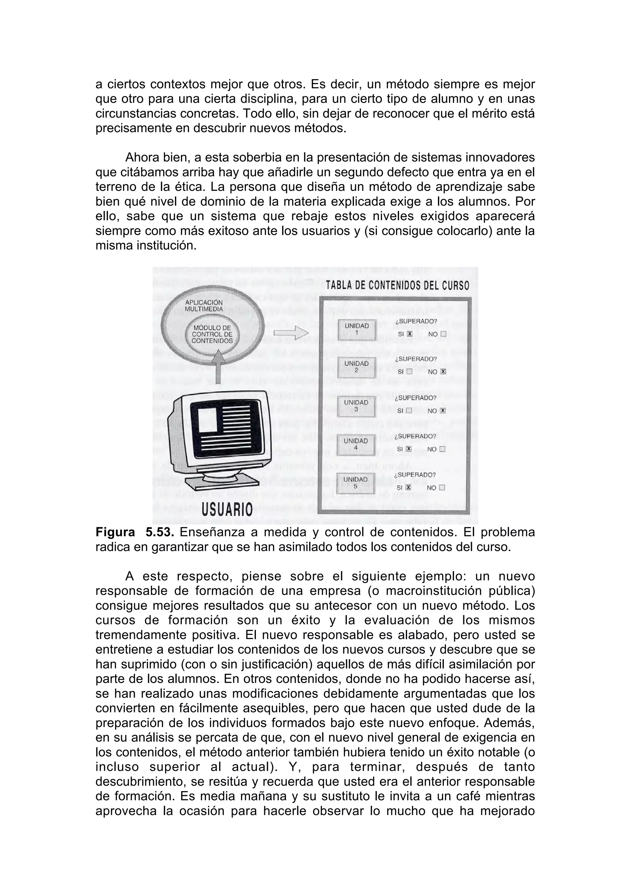 a ciertos contextos mejor que otros. Es decir, un método siempre es mejor
que otro para una cierta disciplina, para un cierto tipo de alumno y en unas
circunstancias concretas. Todo ello, sin dejar de reconocer que el mérito está
precisamente en descubrir nuevos métodos.

      Ahora bien, a esta soberbia en la presentación de sistemas innovadores
que citábamos arriba hay que añadirle un segundo defecto que entra ya en el
terreno de la ética. La persona que diseña un método de aprendizaje sabe
bien qué nivel de dominio de la materia explicada exige a los alumnos. Por
ello, sabe que un sistema que rebaje estos niveles exigidos aparecerá
siempre como más exitoso ante los usuarios y (si consigue colocarlo) ante la
misma institución.




Figura 5.53. Enseñanza a medida y control de contenidos. El problema
radica en garantizar que se han asimilado todos los contenidos del curso.

     A este respecto, piense sobre el siguiente ejemplo: un nuevo
responsable de formación de una empresa (o macroinstitución pública)
consigue mejores resultados que su antecesor con un nuevo método. Los
cursos de formación son un éxito y la evaluación de los mismos
tremendamente positiva. El nuevo responsable es alabado, pero usted se
entretiene a estudiar los contenidos de los nuevos cursos y descubre que se
han suprimido (con o sin justificación) aquellos de más difícil asimilación por
parte de los alumnos. En otros contenidos, donde no ha podido hacerse así,
se han realizado unas modificaciones debidamente argumentadas que los
convierten en fácilmente asequibles, pero que hacen que usted dude de la
preparación de los individuos formados bajo este nuevo enfoque. Además,
en su análisis se percata de que, con el nuevo nivel general de exigencia en
los contenidos, el método anterior también hubiera tenido un éxito notable (o
incluso superior al actual). Y, para terminar, después de tanto
descubrimiento, se resitúa y recuerda que usted era el anterior responsable
de formación. Es media mañana y su sustituto le invita a un café mientras
aprovecha la ocasión para hacerle observar lo mucho que ha mejorado
 